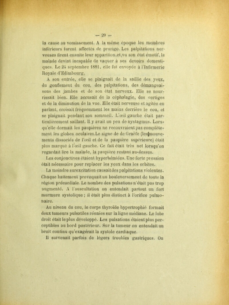 la cause au vomissement. A la même époque les membres inférieurs furent affectés de prurigo. Les palpitations ner- veuses firent ensuite leur apparition,et,vu son état émotif, la malade devint incapable de vaquer à ses devoirs domesti- ques. Le 24 septembre 1881, elle fut envoyée à l’Infirmerie Royale d’Edimbourg. A son entrée, elle se plaignait de la saillie des yeqx, du gonflement du cou, des palpitations, des démangeai- sons des jambes et de son état nerveux. Elle se nour- rissait bien. Elle accusait de la céphalagie, des vertiges et de la diminution de la vue. Elle était nerveuse et agitée en parlant, croisait fréquemment les mains derrière le cou, et se plaignait pendant son sommeil. L’œil gauche était par- ticulièrement saillant. Il y avait un peu denystagmus. Lors- qu’elle dormait les paupières ne recouvraient pas complète- ment les globes oculaires.Le signe de de Graëfe (lesjmouve- ments dissociés de l’œil et de la paupière supérieure) était plus marqué à l’œil gauche. Ce fait était très net lorsqu’on regardait lire la malade, la paupière restant au-dessus. Les conjonctives étaient hyperhémiées. Une forte pression était nécessaire pour replacer les yeux dans les orbites. La moindre surexcitation causait des palpitations violentes. Chaque battement provoquait un bouleversement de toute la région précordiale. Le nombre des pulsations n’était pas trop augmenté. A l’auscultation on entendait partout un fort murmure systolique ; il était plus distinct à l’orifice pulmo- naire. Au niveau du cou, le corps thyroïde hypertrophié formait deux tumeurs pulsatiles réunies sur la ligne médiane. Le lobe droit était le plus développé. Les pulsations étaient plus per- ceptibles au bord postérieur. Sur la tumeur on entendait un bruit continu qu’exagérait la systole cardiaque. Il survenait parfois de légers troubles gastriques. On