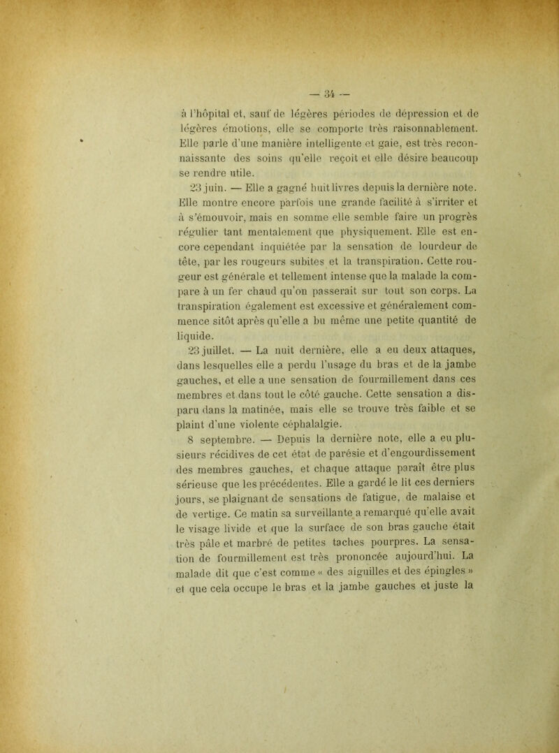 à riiôpital et, sauf do légères périodes do dépression et de légères émotions, elle se comporte très raisonnablement. Elle parle d’une manière intelligente et gaie, est très recon- naissante des soins qu’elle reçoit et elle désire beaucoui) se rendre utile. 23 juin. — Elle a gagné huitlivres depuis la dernière note. Elle montre encore parfois une grande facilité à s’irriter et à s’émouvoir, mais en somme elle semble faire un progrès régulier tant mentalement que physiquement. Elle est en- core cependant inquiétée par la sensation de lourdeur de tête, par les rougeurs subites et la transpiration. Cette rou- geur est générale et tellement intense que la malade la com- pare à un fer chaud qu’on passerait sur tout son corps. La transpiration également est excessive et généralement com- mence sitôt après qu’elle a bu même une petite quantité de liquide. 23 juillet. — La nuit dernière, elle a eu deux attaques, dans lesquelles elle a perdu l’usage du bras et de la jambe gauches, et elle a une sensation de fourmillement dans ces membres et dans tout le coté gauche. Cette sensation a dis- paru dans la matinée, mais elle se trouve très faible et se plaint d’une violente céphalalgie. 8 septembre. — Depuis la dernière note, elle a eu plu- sieurs récidives de cet état de parésie et d’engourdissement des membres gauches, et chaque attaque paraît être plus sérieuse que les précédentes. Elle a garde le lit ces derniers jours, se plaignant de sensations de fatigue, de malaise et de vertige. Ce matin sa surveillante a remarqué qu’elle avait le visage livide et que la surface de son bras gauche était très pâle et marbré de petites taches pourpres. La sensa- tion de fourmillement est très prononcée aujourd’hui. La malade dit que c’est comme « des aiguilles et des épingles » e1 que cela occupe le bras et la jambe gauches et juste la