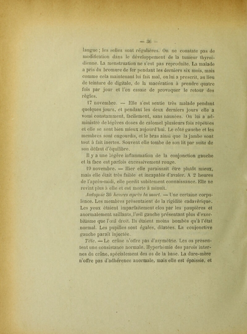 — 30 - iangiio ; les selles sont régulières. (3ii ne constate pas de modification dans le développement de la tumeur thyroï- dienne. La menstruation ne s’est pas reproduite. La malade a pris du bromure de fer pendant les derniers six mois, mais comme cela maintenant lui fait mal, on lui a prescrit, au lieu de teinture de digitale, de la macération à prendre quatre fois par jour et l’on essaie de provoquer le retour des règles. 17 novembre. — Elle s'est sentie très malade pendant quelques jours, et pendant les deux derniers jours elle a vomi constamment, facilement, sans nausées. On lui a ad- ministré de légères doses de calomel plusieurs fois répétées et elle se sent bien mieux aujourd’hui. Le côté gauche et les membres sont engourdis, et le bras ainsi que la jambe sont tout à fait inertes. Souvent elle tombe de son lit par suite de son défaut d’équilibre. Il y a une légère inflammation de la conjonction gauche et la face est parfois excessivement rouge. 19 novembi'e. — Hier elle paraissait être plutôt mieux, mais elle était très faible et incapable d'avaler. A 2 heures de l’après-midi, elle perdit subitement connaissance. Elle ne revint plus à elle et est morte à minuit. Autopsie 36 heures après la mort. — Une certaine corpu- lence. Les membres présentaient de la rigidité cadavérique. Les yeux étaient imparfaitement clos par les paupières et anormalement saillants,l’œil gauche présentant plus d’exor- bitisme que l’œil droit. Ils étaient moins bombés qu’à l’état normal. Les pupilles sont égales, dilatées. La conjonctive gauche paraît injectée. Tête. — Le crâne n’oflre pas d’asymétrie. Les os présen- tent une consistance normale. Hyperhémie des parois inter- nes du crâne, spécialement des os de la base. La dure-mère n’offre pas d’adhérence anormale, mais elle est épaissie, et