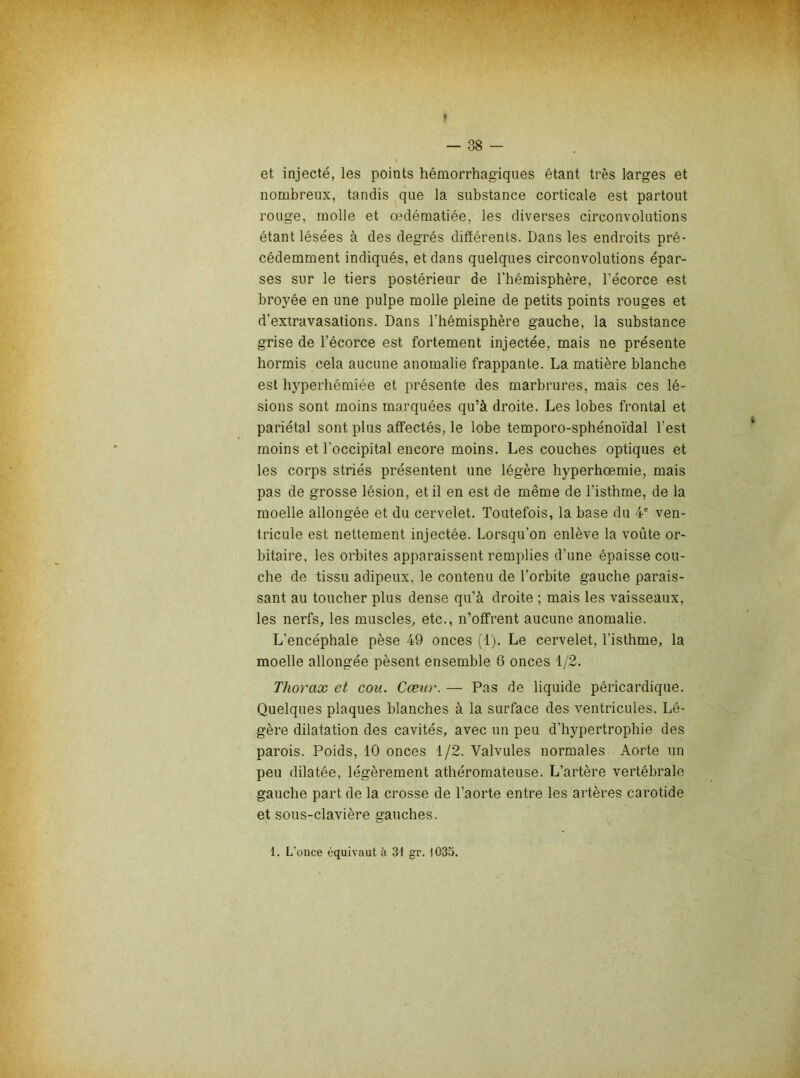 et injecté, les points hémorrhagiques étant très larges et nombreux, tandis que la substance corticale est partout rouge, molle et œdématiée, les diverses circonvolutions étant lésées à des degrés différents. Dans les endroits pré- cédemment indiqués, et dans quelques circonvolutions épar- ses sur le tiers postérieur de l'hémisphère, l’écorce est broyée en une pulpe molle pleine de petits points rouges et d’extravasations. Dans l’hémisphère gauche, la substance grise de l’écorce est fortement injectée, mais ne présente hormis cela aucune anomalie frappante. La matière blanche est hyperhémiée et présente des marbrures, mais ces lé- sions sont moins marquées qu’à droite. Les lobes frontal et pariétal sont plus affectés, le lobe temporo-sphénoïdal l’est moins et l’occipital encore moins. Les couches optiques et les corps striés présentent une légère hyperhœmie, mais pas de grosse lésion, et il en est de même de l’isthme, de la moelle allongée et du cervelet. Toutefois, la base du 4® ven- tricule est nettement injectée. Lorsqu’on enlève la voûte or- bitaire. les orbites apparaissent remplies d’une épaisse cou- che de tissu adipeux, le contenu de l’orbite gauche parais- sant au toucher plus dense qu’à droite ; mais les vaisseaux, les nerfs, les muscles, etc., n’offrent aucune anomalie. L’encéphale pèse 49 onces (1). Le cervelet, l’isthme, la moelle allongée pèsent ensemble 6 onces 1/2. Thorax et cou. Cœur. — Pas de liquide péricardique. Quelques plaques blanches à la surface des ventricules. Lé- gère dilatation des cavités, avec un peu d’hypertrophie des parois. Poids, 10 onces 1/2. Valvules normales Aorte un peu dilatée, légèrement athéromateuse. L’artère vertébrale gauche part de la crosse de l’aorte entre les artères carotide et sous-clavière gauches. 1. L’once équivaut à 31 gr. 1033.