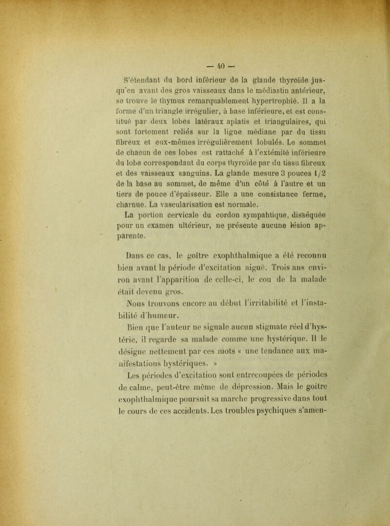 S'étendant rUi bord inférieur de la glande thyroïde jus- qu'en avant des gros vaisseaux dans le médiastin antérieur, se trouve le thymus remarquablement hypertrophié. Il a la forme dhin triangle irrégulier, à base inférieure, et est cons- titué par deux lobes latéraux aplatis et triangulaires, qui sont fortement reliés sur la ligne médiane par du tissu fibreux et eux-mêmes irrégulièrement lobules. Le sommet de chacun de ces lobes est rattaché à l’extémité inférieure du lobe correspondant du corps thyroïde par du tissu fibreux et des vaisseaux sanguins. La glande mesure 3 pouces 1/2 de la base au sommet, de même dhm côté à l’autre et un tiers de pouce d’épaisseur. Elle a une consistance ferme, charnue. La vascularisation est normale. La portion cervicale du cordon sympahtique, disséquée pour un examen ultérieur, ne présente aucune lésion ap- parente. Dans ce cas, le goitre exophthalmique a été reconnu bien avant la période d’excitation aiguë. Trois ans envi- ron avant Tapparitiou de celle-ci, le cou de la malade était devenu gros. Nous trouvons encore au début l’irritabilité et l’insta- bilité d’hnmeur. Bien que l’auteur ne signale aucun stigmate réel d’hys- térie, il regarde sa malade comme une hystérique. 11 le désigne nettement par ces mots « une tendance aux ma- nifestations hystériques. » Les périodes d’excitation sont entrecoupées de périodes de calme, peut-être môme de dépression. Mais le goitre exophthalmique poursuit sa marche progressive dans tout le cours de ces accidents. Les troubles psychiques s’amen-