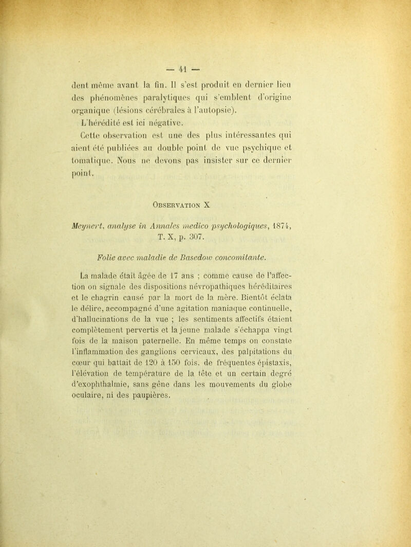 dent même avant la fin. Il s’est produit en dernier lieu des phénomènes paralytiques qui s’emblent d’origine organique (lésions cérébrales à l’autopsie). L’hérédité est ici négative. Cette observation est une des plus intéressantes qui aient été publiées au double point de vue psychique et tomatique. Nous ne devons pas insister sur ce dernier point. Observation X Meynert, analyse in Annales raedico psychologiques, 1874, T. X, p. 307. Folie avec maladie de Basedow concomitante. La malade était âgée de 17 ans ; comme cause de l’affec- tion on signale des dispositions névropathiques héréditaires et le chagrin causé par la mort de la mère. Bientôt éclata le délire, accompagné d’une agitation maniaque continuelle, d’hallucinations de la vue ; les sentiments affectifs étaient complètement pervertis et la jeune malade s’échappa vingt fois de la maison paternelle. En même temps on constate l’inflammation des ganglions cervicaux, des palpitations du coeur qui battait de 120 à 150 fois, de fréquentes épistaxis, l’élévation de température de la tête et un certain degré d’exophthalmie, sans gêne dans les mouvements du globe oculaire, ni des paupières.