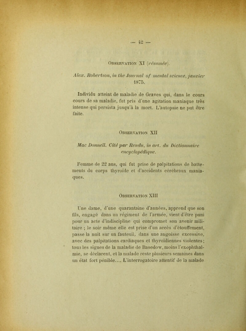 Observation XI [rèmmèe). Alex. Robertson, in the Journal of mental science, janvier 1875. Individu atteint de maladie de Graves qui, dans le cours cours de sa maladie, fut pris d’une agitation maniaque très intense qui persista jusqu’à la mort. L’àutopsie ne put être faite. Observation XII Mac Donnell. Cité par Rendu, in art. du Dictionnaire encyclopédique. Femme de 22 ans, qui fut prise de palpitations de batte- ments du corps th3’roïde et d’accidents cérébraux mania- ques. Observation XIII Une dame, d’une quarantaine d’années, apprend que son fils, engagé dans un régiment de l’armée, vient d’être puni pour un acte d’indiscipline qui compromet son avenir mili- taire ; le soir même elle est prise d’un accès d’étouffement, passe la nuit sur un fauteuib dans une angoisse excessive, avec des palpitations cardiaques et thj'roïdiennes violentes; tous les signes de la maladie de Basedow, moins l’exophthal- mie, se déclarent, et la malade reste plusieurs semaines dans un état fort pénible.... L’interrogatoire attentif de la malade