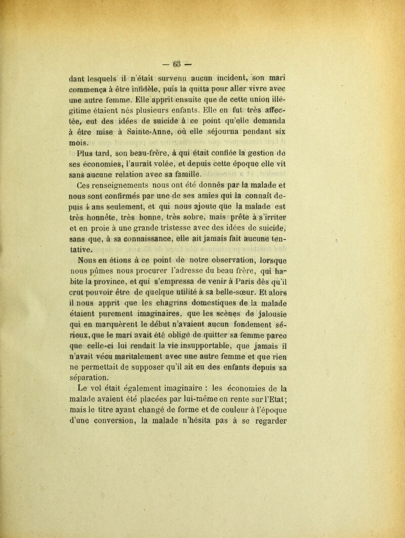 dant lesquels il n’élait survenu aucun incident, 'son mari commença à être infidèle, puis la quitta pour aller vivre avec une autre femme. Elle apprit ensuite que de cette union illé- gitime étaient nés plusieurs enfants. Elle en fut très affec- tée, eut des idées de suicide à ce point qu’elle demanda à être mise à Sainte-Anne, où elle séjourna pendant six mois. Plus tard, son beau-frère, à qui était confiée là gestion de ses économies, l’aurait volée, et depuis cette époque elle vit sans aucune relation avec sa famille. Ces renseignements nous ont été donnés par là malade et nous sont confirmés par une de ses amies qui la connaît de- puis 4 ans seulement, et qui nous ajoute qlie la malade est très honnête, très bonne, très sobre, mais prête à s’irriter et en proie à une grande tristesse avec des idées de suicide, sans que, à sa connaissance, elle ait jamais fait aucune ten- tative. Nous en étions à ce point de notre observation, lorsque nous pûmes nous procurer l’adresse du beau frère, qui ha- bite la province, et qui s’empressa de venir à Paris dès qu’il crut pouvoir être de quelque utilité à sa belle-sœur. Et alors il nous apprit que les chagrins domestiques de la malade étaient purement imaginaires, que les scènes de jalousie qui en marquèrent le début n’avaient aucun fondement sé- rieux, que le mari avait été obligé de quitter sa femme parce que celle-ci lui rendait la vie insupportable, que jamais il n’avait vécu maritalement avec une autre femme et que rien ne permettait de supposer qu’il ait eu des enfants depuis sa séparation. Le vol était également imaginaire : les économies de la malade avaient été placées par lui-même en rente sur l’Etat; fnais le titre ayant changé de forine et de couleur à l’époque d’une conversion, la malade n’hésita pas à se regarder