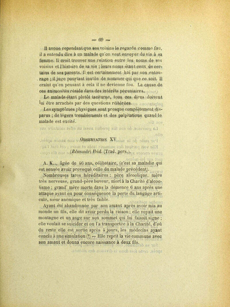 — C9 ^ 1\ avoue cependant que ses voisinsj le regarde conirae fou, il a entendu dire à un malade qu’on veut envoyer du vin à sa femme, Ilmroit trouver une relation entre les noms de ses voisins et l’histoire de sa vie ; leurs noms étant ceux de oeC’ tains de ses parents. Il est certainement haï par son entou- rage ; il juge pourtant inutile de nommer qqi que ce soit. Il craint qu’en pensant à cela il ne devienne fou. La cause de ces animosités réside dans des intérêts pécuniaires. ; Le malade étant plutôt taciturne, tou^ oesc dires doivent iui être arrachés par des questions réitérées. Les symptômes physiques sont presque complètement dis- parus ; de légers tremblements et des palpitations quand le malade est excité. i, - ï .ti- 1, J»; . OnS^lRVATIQÎi .j ; 1 : -Il ?“ 'A. - /Sic?. (Trad, pprs,). A. IV--, âgée de 46 ans, célibataire, (c’est sa maladie ^qui est sensée avoir provoqué celle du malade précédentj. Nombreuses tares héréditaires : père alcoolique, mère très nerveuse, grand-père buveur, niortàla Charité d’alcoo- lispae ; grand’ mère mprte dans la démence 6^ans après une attaque ayant eu pour conséquence la perte du, langage arti- culé, sœur anémique et très faible. Ayant été abandonnée par son amant après avoir mis au monde un flls, elle dit avoir perdu la raison ; elle voyait une montagne et un ange sur son sommet qui lui faisait signe ; elle voulait se suicider et on l’a transportée à la Charité, d’où du reste elle est sortie après 4 jours, les médecins ayant conclu à Une simulation (?) — Elle reprit la vie commune avec son amant et donna encore naissance à deux flls.