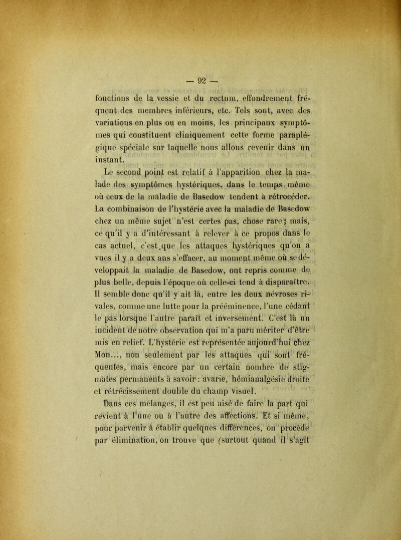 fonctions de la vessie et du rectum, effondrement fré- quent des membres inférieurs, etc. Tels sont, avec des variations en plus ou en moins, les principaux, symptô- mes qui constituent cliniquement cette forme paraplé- gique spéciale sur laquelle nous allons revenir dans un instant. Le second point est relatif à l’apparition chez la ma- lade des symptômes hystériques, dans le temps même où ceux de la maladie de Basedow tendent à rétrocéder. La combinaison de l’hystérie avec la maladie de Basedow chez un même sujet n’est certes pas, chose rare; mais, ce qu’il y a d’intéressant à relever à ce propos dans le cas actuel, c’est.que les attaques hystériques qu’on a vues il y a deux ans s’etîaeer, au moment même où se dé- veloppait la maladie de Basedow, ont repris comme de plus belle, depuis l’époque où celle-ci tend à disparaître. Il semble donc qu’il y ait là, entre les deux névroses ri- vales, comme une lutte pour la prééminence, l’une cédant le pas lorsque l’autre paraît et inversement. C’est là un incident de notre observation qui m’a paru mériter d’être mis en relief. L’hystérie est représentée aujourd’hui chez Mon..., non seulement par les attaques qui sont fré- quentes, mais encore par un certain nombre de stig- mates permanents à savoir: avarie, hémianalgésie droite et rétrécissement double du champ visuel. Dans ces mélanges, il est peu aisé de faire la part qui revient à l’une ou à l’autre des affections. Et si même, pour parvenir à établir quelques différences, on procède par élimination, on trouve que (surtout quand il s’agit