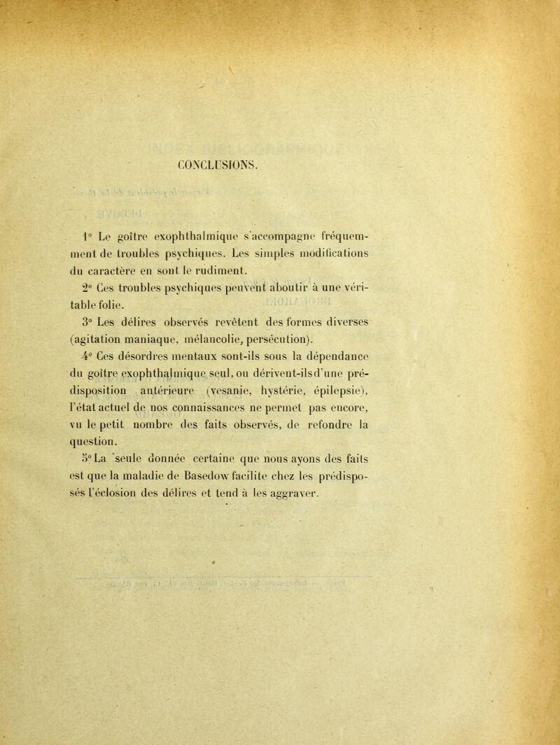 CONCLUSIONS. U Le goitre exophthalmique s’accompagne fréquem- ment de troubles psychiques. Les simples modifications du caractère en sont le rudiment. Ces troubles psychiques peuvent aboutir à une véri- table folie. 3“ Les délires observés revêtent des formes diverses (^agitation maniaque, mélancolie, persécution). ¥ Ces désordres mentaux sont-ils sous la dépendance du goitre exophthalmique seul, ou dérivent-ilsd'une pré- disposition antérieure (^^vesanie, hystérie, épilepsieb L'état actuel de nos connaissances ne permet pas encore, vu le petit nombre des faits observés, de refondre la question. 5“ La 'seule donnée certaine que nous ayons des faits est que la maladie de Basedow facilite chez les prédispo- sés l’éclosion des délires et tend à les aggraver.