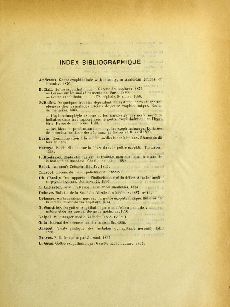 INDEX BIBLIOGRAPHIQUE Andrews. Goitre exophthalmic with insanity, in American Journal of insanity. 1870. B. Bail. Goitre exophthalmique in Gazette des hôpitaux. 1873. — Leçons sur les maladies mentales. Paris. 1880. — Goitre exophthalmique, in l’Encéphale, 8' année. 1888. G.Ballet. De quelques troubles dépendant du système nerveux central observés chez les malades atteints de goitre exophthalmique. Revue de médecine. 1883. — L’ophthalmoplégie externe et les paralysies des nerfs moteurs bulbaires dans leur rapport avec le goiti'c exophthalmique et l’hys- térie. Revue de médecine. 1888. — Des idées de persécution dans le goitre exophthalmique. Bulletins delà société médicale des hôpitaux. 28 lévrier et 18 avril 1890. Barié. Communication à la société médicale des hôpitaux. Séance du 22 février 1889. Bertove. Etude clinique sur la lièvre dans le goitre exophth. Th. Lyon. IS'88. J. Bœdeker. Etude clinique sur les troubles mentaux dans le cours de la maladie de Basedow. Charité. Annalen. 1889. ii Brück. Ammon’s Zeitschr. Bd. IV. 1833. Charcot. Leçons du mardi.policliniqué. 1888-89. Ph. Chaslin. Des rapports de l’hallucination ^ du délire, .\nnales médi- co-psychologiques. Juillet-août. 1890. , C. Latterton. Anal, in Revue des scienpes médicales. 1874. Debove. Bulletin de la Société médicale des hôpitaux. 1887. n<> 13. Delasiauve.Phénomènes nerveux du goitre exophthalmique. Bulletin de la société médicale des hôpitaux. 1874. G. Gauthier. Du goitre exophthalmique considéré au point de vue de sa nature et de ses causes. Revue de médecine. 1890. Geigel. Wursburger medic. Zeitschr. 18G6. Bd. VIL Goix. Jommal des sciences médicales de Lille. 1886. Grasset. Traité pratique des maladies du système nerveux. Ed. 1886. Graves. Edit, française par Jaccoud. 1862. L. Gros. Goitre exophthalmique. Gazette hebdomadaire. 1864.