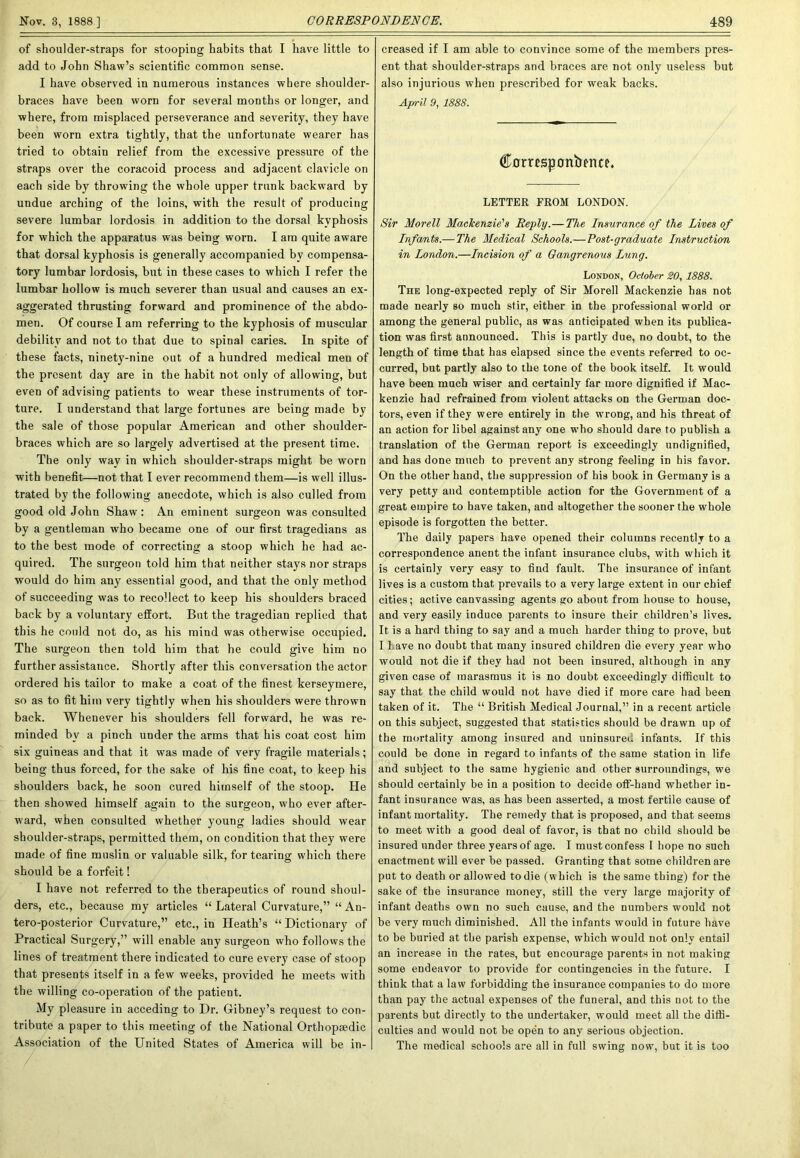 of shoulder-straps for stooping habits that I have little to add to John Shaw’s scientific common sense. I have observed in numerous instances where shoulder- braces have been worn for several months or longer, and where, from misplaced perseverance and severity, they have been worn extra tightly, that the unfortunate wearer has tried to obtain relief from the excessive pressure of the straps over the coracoid process and adjacent clavicle on each side by throwing the whole upper trunk backward by undue arching of the loins, with the result of producing severe lumbar lordosis in addition to the dorsal kyphosis for which the apparatus was being worn. I am quite aware that dorsal kyphosis is generally accompanied by compensa- tory lumbar lordosis, but in these cases to which I refer the lumbar hollow is much severer than usual and causes an ex- aggerated thrusting forward and prominence of the abdo- men. Of course I am referring to the kyphosis of muscular debility and not to that due to spinal caries. In spite of these facts, ninety-nine out of a hundred medical men of the present day are in the habit not only of allowing, but even of advising patients to w’ear these instruments of tor- ture. I understand that large fortunes are being made by the sale of those popular American and other shoulder- braces which are so largely advertised at the present time. The only way in which shoulder-straps might be worn with benefit—not that I ever recommend them—is well illus- trated by the following anecdote, which is also culled from good old John Shaw : An eminent surgeon was consulted by a gentleman who became one of our first tragedians as to the best mode of correcting a stoop which he had ac- quired. The surgeon told him that neither stays nor straps would do him any essential good, and that the only method of succeeding was to recollect to keep his shoulders braced back by a voluntary effort. But the tragedian replied that this he could not do, as his mind was otherwise occupied. The surgeon then told him that he could give him no further assistance. Shortly after this conversation the actor ordered his tailor to make a coat of the finest kerseymere, so as to fit him very tightly when his shoulders were thrown back. Whenever his shoulders fell forward, he was re- minded by a pinch under the arms that his coat cost him six guineas and that it was made of very fragile materials; being thus forced, for the sake of his fine coat, to keep his shoulders back, he soon cured himself of the stoop. He then showed himself again to the surgeon, who ever after- ward, when consulted whether young ladies should wear shoulder-straps, permitted them, on condition that they were made of fine muslin or valuable silk, for tearing which there should be a forfeit! I have not referred to the therapeutics of round shoul- ders, etc., because my articles “ Lateral Curvature,” “ An- tero-posterior Curvature,” etc., in Heath’s “ Dictionary of Practical Surgery,” will enable any surgeon who follows the lines of treatment there indicated to cure every case of stoop that presents itself in a few weeks, provided he meets with the willing co-operation of the patient. My pleasure in acceding to Dr. Gibney’s request to con- tribute a paper to this meeting of the National Orthopaedic Association of the United States of America will be in- creased if I am able to convince some of the members pres- ent that shoulder-straps and braces are not only useless but also injurious when prescribed for weak backs. April 9, 1888. Corrcs|3onbfnce. LETTER FROM LONDON. Sir Morell Mackenzie's Reply.—The Insurance of the Lives of Infomts.—The Medical Schools.— Post-graduate Instruction in London.—Incision of a Gangrenous Lung. London, October SO, 1888. The long-expected reply of Sir Morell Mackenzie has not made nearly so much stir, either in the professional world or among the general public, as was anticipated when its publica- tion was first announced. This is partly due, no doubt, to the length of time that has elapsed since the events referred to oc- curred, but partly also to the tone of the book itself. It would have been much wiser and certainly far more dignified if Mac- kenzie had refrained from violent attacks on the German doc- tors, even if they were entirely in the w’rong, and his threat of an action for libel against any one who should dare to publish a translation of the German report is exceedingly undignified, and has done much to prevent any strong feeling in his favor. On the other hand, the suppression of his book in Germany is a very petty and contemptible action for the Government of a great empire to have taken, and altogether the sooner the whole episode is forgotten the better. The daily papers have opened their columns recently to a correspondence anent the infant insurance clubs, with which it is certainly very easy to find fault. The insurance of infant lives is a custom that prevails to a very large extent in our chief cities; active canvassing agents go about from house to house, and very easily induce parents to insure their children’s lives. It is a hard thing to say and a much harder thing to prove, but I Lave no doubt that many insured children die every year who would not die if they had not been insured, although in any given case of marasmus it is no doubt exceedingly difficult to say that the child would not have died if more care had been taken of it. The “ British Medical Journal,” in a recent article on this subject, suggested that statistics should be drawn up of the mortality among insured and uninsured infants. If this could be done in regard to infants of the same station in life and subject to the same hygienic and other surroundings, we should certainly be in a position to decide off-hand whether in- fant insurance was, as has been asserted, a most fertile cause of infant mortality. The remedy that is proposed, and that seems to meet with a good deal of favor, is that no child should be insured under three years of age. I must confess I hope no such enactment will ever be passed. Granting that some children are put to death or allowed to die (which is the same thing) for the sake of the insurance money, still the very large majority of infant deaths own no such cause, and the numbers would not be very much diminished. All the infants would in future have to be buried at the parish expense, which would not only entail an increase in the rates, but encourage parents in not making some endeavor to provide for contingencies in the future. I think that a law forbidding the insurance companies to do more than pay the actual expenses of the funeral, and this not to the parents but directly to the undertaker, would meet all the diffi- culties and would not be open to any serious objection. The medical schools are all in full swing now, but it is too