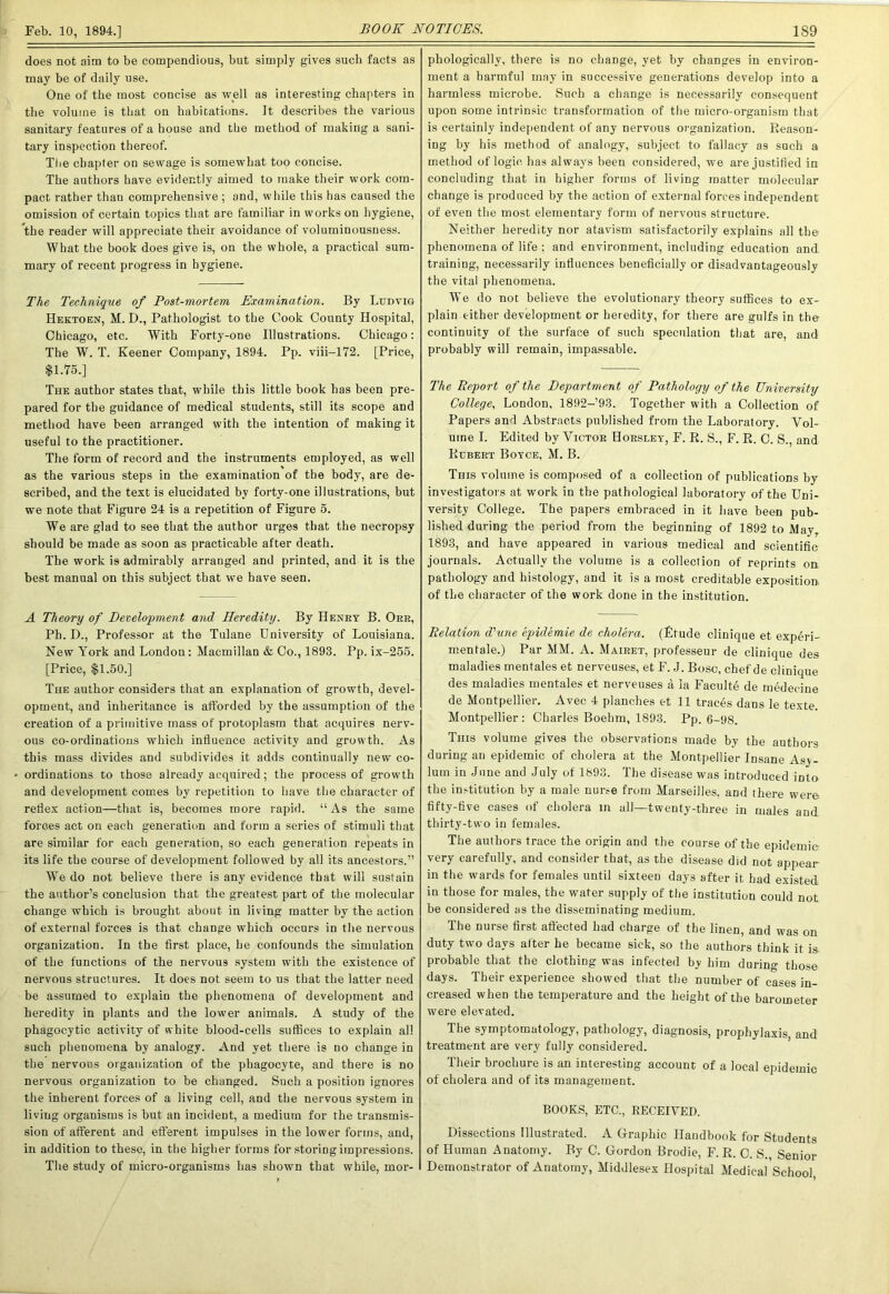 does not aim to be compendious, but simply gives such facts as may be of daily use. One of the most concise as well as interesting chapters in the volume is that on habitations. It describes the various sanitary features of a house and the method of making a sani- tary inspection thereof. The chapter on sewage is somewhat too concise. The authors have evidently aimed to make their work com- pact rather than comprehensive ; and, while this has caused the omission of certain topics that are familiar in works on hygiene, the reader will appreciate their avoidance of voluminousness. What the book does give is, on the whole, a practical sum- mary of recent progress in hygiene. The Technique of Post-mortem Examination. By Ludvig Hektoen, M. D., Pathologist to the Cook County Hospital, Chicago, etc. With Forty-one Illustrations. Chicago: The W. T. Keener Company, 1894. Pp. viii-172. [Price, $1.75.] The author states that, while this little book has been pre- pared for the guidance of medical students, still its scope and method have been arranged with the intention of making it useful to the practitioner. The form of record and the instruments employed, as well as the various steps in the examination of the body, are de- scribed, and the text is elucidated by forty-one illustrations, but we note that Figure 24 is a repetition of Figure 5. We are glad to see that the author urges that the necropsy should be made as soon as practicable after death. The work is admirably arranged and printed, and it is the best manual on this subject that we have seen. A Theory of Development and Heredity. By Henry B. Orr, Ph. D., Professor at the Tulane University of Louisiana. New York and London: Macmillan & Co., 1893. Pp. ix-255. [Price, $1.50.] The author considers that an explanation of growth, devel- opment, and inheritance is afforded by the assumption of the creation of a primitive mass of protoplasm that acquires nerv- ous co-ordinations which influence activity and growth. As this mass divides and subdivides it adds continually new co- * ordinations to those already acquired; the process of growth and development comes by repetition to have the character of reflex action—that is, becomes more rapid. “As the same forces act on each generation and form a series of stimuli that are similar for each generation, so each generation repeats in its life the course of development followed by all its ancestors.” We do not believe there is any evidence that will sustain the author’s conclusion that the greatest part of the molecular change which is brought about in living matter by the action of external forces is that change which occurs in the nervous organization. In the first place, he confounds the simulation of the functions of the nervous system with the existence of nervous structures. It does not seem to us that the latter need be assumed to explain the phenomena of development and heredity in plants and the lower animals. A study of the phagocytic activity of white blood-cells suffices to explain all such phenomena by analogy. And yet there is no change in the nervous organization of the phagocyte, and there is no nervous organization to be changed. Such a position ignores the inherent forces of a living cell, and the nervous system in living organisms is but an incident, a medium for the transmis- sion of afferent and efferent impulses in the lower forms, and, in addition to these, in the higher forms for storing impressions. The study of micro-organisms has shown that while, mor- phologically, there is no change, yet by changes in environ- ment a harmful may in successive generations develop into a harmless microbe. Such a change is necessarily consequent upon some intrinsic transformation of the micro-organism that is certainly independent of any nervous organization. Reason- ing by his method of analogy, subject to fallacy as such a method of logic has always been considered, we are justified in concluding that in higher forms of living matter molecular change is produced by the action of external forces independent of even the most elementary form of nervous structure. Neither heredity nor atavism satisfactorily explains all the phenomena of life ; and environment, including education and training, necessarily influences beneficially or disadvantageously the vital phenomena. We do not believe the evolutionary theory suffices to ex- plain either development or heredity, for there are gulfs in the continuity of the surface of such speculation that are, and probably will remain, impassable. The Deport of the Department of Pathology of the University College, London, 1892-93. Together with a Collection of Papers and Abstracts published from the Laboratory. Vol- ume I. Edited by Victor Horsley, F. R. S., F. R. C. S., and Rubert Boyce, M. B. This volume is composed of a collection of publications by investigators at work in the pathological laboratory of the Uni- versity College. The papers embraced in it have been pub- lished during the period from the beginning of 1892 to Alay, 1893, and have appeared in various medical and scientific journals. Actually the volume is a collection of reprints on pathology and histology, and it is a most creditable exposition, of the character of the work done in the institution. Relation d'une epidemie de cholera. (Etude clinique et experi- mentale.) Par MM. A. Mairet, professeur de clinique des maladies mentales et nerveuses, et F. J. Bose, chef de clinique des maladies mentales et nerveuses a la Faculte de medecine de Montpellier. Avec 4 planches et 11 traces dans le texte. Montpellier : Charles Boehm, 1893. Pp. 6-98. This volume gives the observations made by the authors during an epidemic of cholera at the Montpellier Insane Asy- lum in June and July of 1893. The disease was introduced into the institution by a male nurse from Marseilles, aDd there were fifty-five cases of cholera in all—twenty-three in males and thirty-two in females. The authors trace the origin and the course of the epidemie very carefully, and consider that, as the disease did not appear in the wards for females until sixteen days after it had existed, in those for males, the water supply of the institution could not be considered as the disseminating medium. The nurse first afl'ected had charge of the linen, and was on duty two days alter he became sick, so the authors think it is probable that the clothing was infected by him during those days. Their experience showed that the number of cases in- creased when the temperature and the height of the barometer were elevated. The symptomatology, pathology, diagnosis, prophylaxis, and treatment are very fully considered. Their brochure is an interesting account of a local epidemic of cholera and of its management. BOOKS, ETC., RECEIVED. Dissections Illustrated. A Graphic Handbook for Students of Human Anatomy. By C. Gordon Brodie, F. R. C. S., Senior Demonstrator of Anatomy, Middlesex Hospital Medical School,