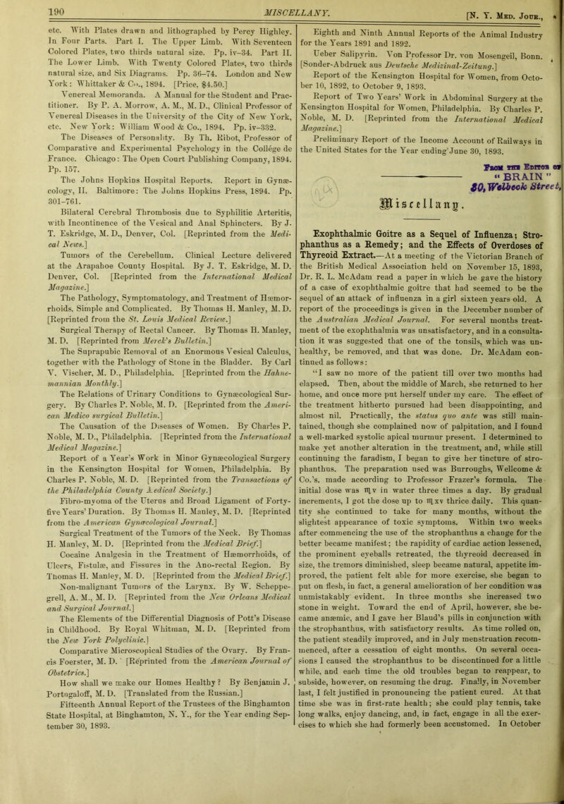 [N. Y. Med. Joub., etc. With Plates drawn and lithographed by Percy Highley. In Four Parts. Part I. The Upper Limb. With Seventeen Colored Plates, two thirds uatural size. Pp. iv-34. Part II. The Lower Limb. With Twenty Colored Plates, two thirds natural size, and Sis Diagrams. Pp. 36-74. London and New York: Whittaker & C<>., 1894. [Price. §4.50.] T enereal Memoranda. A Manual for the Student and Prac- titioner. By P. A. Morrow, A. M., M. D., Clinical Professor of Venereal Diseases in the University of the City of New York, etc. New York: William Wood & Co., 1894. Pp. iv-332. The Diseases of Personality. By Th. Ribot, Professor of Comparative and Experimental Psychology in the College de France. Chicago: The Open Court Publishing Company, 1894. Pp. 157. The Johns HopkiDS Hospital Reports. Report in Gynse- cology, II. Baltimore: The Johns Hopkins Press, 1894. Pp. 301-761. Bilateral Cerebral Thrombosis due to Syphilitic Arteritis, with Incontinence of the Vesical and Anal Sphincters. By J. T. Eskridge, M. D., Denver, Col. [Reprinted from the Medi- cal Aews.] Tumors of the Cerebellum. Clinical Lecture delivered at the Arapahoe County Hospital. By J. T. Eskridge, M. D. Denver, Col. [Reprinted from the International Medical Magazine.] The Pathology, Symptomatology, and Treatment of Haemor- rhoids, Simple and Complicated. By Thomas H. Manley, M.D. [Reprinted from the St. Louis Medical Review.] Surgical Therapy of Rectal Cancer. By Thomas H. Manley, M. D. [Reprinted from Merck's Bulletin.] The Suprapubic Removal of an Enormous Vesical Calculus, together with the Pathology of Stone in the Bladder. By Carl V. Vischer, M. D., Philadelphia. [Reprinted from the Hahne- mannian Monthly.] The Relations of Urinary Conditions to Gynaecological Sur- gery. By Charles P. Noble, H. D. [Reprinted from the Ameri- can Medico surgical Bulletin.] The Causation of the Diseases of Women. By Charles P. Noble, M. D., Philadelphia. [Reprinted from the International Medical Magazine.] Report of a YTear's Work in Minor Gynaecological Surgery in the Kensington Hospital for Women, Philadelphia. By Charles P. Noble, M. D. [Reprinted from the Transactions of the Philadelphia County Aedical Society.] Fibro-mvoma of the Uterus and Broad Ligament of Forty- five Years’Duration. By Thomas H. Manley, M. D. [Reprinted from the American Gynecological Journal.] Surgical Treatment of the Tumors of the Neck. By Thomas H. Manley, M. D. [Reprinted from the Medical Brief.] Cocaine Analgesia in the Treatment of Haemorrhoids, of Ulcers, Fistulae, and Fissures in the Ano-rectal Region. By Thomas H. Manley, M. D. [Reprinted from the Medical Brief .] Non-malignant Tumors of the Larynx. By W. Scheppe- grell, A. M., M. D. [Reprinted from the New Orleans Medical and Surgical Journal.] The Elements of the Differential Diagnosis of Pott’s Disease in Childhood. By Royal Whitman, M. D. [Reprinted from the New York Polyclinic.] Comparative Microscopical Studies of the Ovary. By Fran- cis Foerster, M. D.' [Reprinted from the American Journal of Obstetrics.] How shall we make our Homes Healthy ? By Benjamin J. Portngaloff, M. D. [Translated from the Russian.] Fifteenth Annual Report of the Trustees of the Binghamton State Hospital, at Binghamton, N. Yr., for the l'ear ending Sep- tember 30, 1893. Eighth and Ninth Annual Reports of the Animal Industry for the Years 1891 and 1892. I eber Salipyrin. T on Professor Dr. von Mosengeil, Bonn. [Sonder-Abdruck aus Deutsche Medizinal-Zeitung.] Report of the Kensington Hospital for Women, from Octo- ber 10, 1892, to October 9, 1893. Report of Two Tears’ Work in Abdominal Surgery at the Kensington Hospital for Women, Philadelphia. By Charles P. Noble, M. D. [Reprinted from the International Medical Magazine.] Preliminary Report of the Income Account of Railways in the United States for the Year ending'June 30, 1893. Turn Tin Eonra o* •• BRAIN ” [\\ ZOtWelbeck Street, IPi s c £ 11 a n r . Exophthalmic Goitre as a Sequel of Influenza: Stro- phanthus as a Remedy; and the Effects of Overdoses of Thyreoid Extract.—At a meeting of the Victorian Branch of the British Medical Association held on November 15, 1893, Dr. R. L. McAdam read a paper in which he gave the history of a case of exophthalmic goitre that had seemed to be the sequel of an attack of influenza in a girl sixteen years old. A report of the proceedings is given in the December number of the Australian Medical Journal. For several months treat- ment of the exophthalmia was unsatisfactory, and in a consulta- tion it was suggested that one of the tonsils, which was un- healthy, be removed, and that was done. Dr. McAdam con- tinued as follows: “I saw no more of the patient till over two months had elapsed. Then, about the middle of March, she returned to her home, and once more put herself under my care. The effect of the treatment hitherto pursued had been disappointing, and almost nil. Practically, the status quo ante was still main- tained, though she complained now of palpitation, and I found a well-marked systolic apical murmur present. I determined to make yet another alteration in the treatment, and, while still continuing the faradism, I began to give her tincture of stro- plianthus. The preparation used was Burroughs, Wellcome & Co.’s, made according to Professor Frazer’s formula. The initial dose was tt],v in water three times a day. By gradual increments, I got the dose up to Tflxv thrice daily. This quan- tity she continued to take for many months, without the slightest appearance of toxic symptoms. Within two weeks after commencing the use of the strophanthus a chauge for the better became manifest; the rapidity of cardiac action lessened, the prominent eyeballs retreated, the thyreoid decreased in size, the tremors diminished, sleep became natural, appetite im- proved, the patient felt able for more exercise, she began to put on flesh, in fact, a general amelioration of her condition was unmistakably evident. In three months she increased two stone in weight. Toward the end of April, however, she be- came anaemic, and I gave her Blaud’s pills in conjunction with the strophanthus, with satisfactory results. As time rolled on, the patient steadily improved, and in July menstruation recom- menced, after a cessation of eight months. On several occa- sions I caused the strophanthus to be discontinued for a little while, and each time the old troubles began to reappear, to subside, however, on resuming the drug. Finally, in November last, I felt justified in pronouncing the patient cured. At that time she was in first-rate health; she could play tennis, take long walks, enjoy dancing, and, iD fact, engage in all the exer- cises to which she had formerly been accustomed. In October