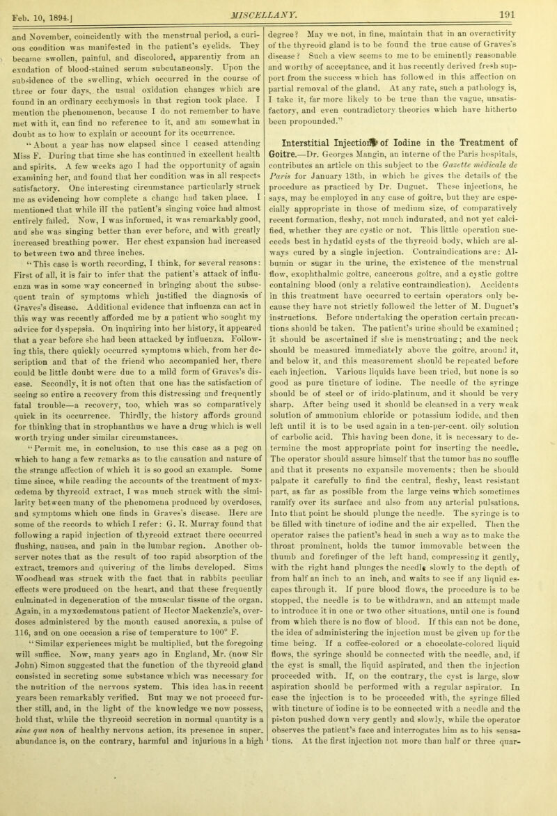 and November, coincidently with the menstrual period, a curi- ous condition was manifested in the patient’s eyelids. They became swollen, painful, and discolored, apparently from an exudation of blood-stained serum subcutaneously. I pon the subsidence of the swelling, which occurred in the course of three or four days, the usual oxidation changes which are found in an ordinary ecchymosis in that region took place. I mention the phenomenon, because I do not remember to have met with it, can find no reference to it, and am somewhat in doubt as to how to explain or account for its occurrence. “ About a year has now elapsed since I ceased attending Miss F. During that time she has continued in excellent health and spirits. A few weeks ago I had the opportunity of again examining her, and found that her condition was in all respects satisfactory. One interesting circumstance particularly struck me as evidencing how complete a change had taken place. I mentioned that while ill the patient’s singing voice had almost entirely failed. Now, I was informed, it was remarkably good, and she was singing better than ever before, and with greatly increased breathing power. Her chest expansion had increased to between two and three inches. ‘•This case is worth recording, I think, for several reasons: First of all, it is fair to infer that the patient’s attack of influ- enza was in some way concerned in bringing about the subse- quent train of symptoms which justified the diagnosis of Graves’s disease. Additional evidence that influenza can act in this way was recently afforded me by a patient who sought my advice for dyspepsia. On inquiring into her history, it appeared that a year before she had been attacked by influenza. Follow- ing this, there quickly occurred symptoms which, from her de- scription and that of the friend who accompanied her, there could be little doubt were due to a mild form of Graves’s dis- ease. Secondly, it is not often that one has the satisfaction of seeing so entire a recovery from this distressing and frequently fatal trouble—a recovery, too, which was so comparatively quick in its occurrence. Thirdly, the history affords ground for thinking that in strophanthus we have a drug which is well worth trying under similar circumstances. “Permit me, in conclusion, to use this case as a peg on which to hang a few remarks as to the causation and nature of the strange affection of which it is so good an example. Some time since, while reading the accounts of the treatment of myx- cedema by thyreoid extract, I was much struck with the simi- larity between many of the phenomena produced by overdoses, and symptoms which one finds in Graves’s disease. Here are some of the records to which I refer: G. R. Murray found that following a rapid injection of thyreoid extract there occurred flushing, nausea, and pain in the lumbar region. Another ob- server notes that as the result of too rapid absorption of the extract, tremors and quivering of the limbs developed. Sims Woodhead was struck with the fact that in rabbits peculiar effects were produced on the heart, and that these frequently culminated in degeneration of the muscular tissue of the organ. Again, in a myxosdematous patient of Hector Mackenzie’s, over- doses administered by the mouth caused anorexia, a pulse of 116, and on one occasion a rise of temperature to 100° F. “Similar experiences might be multiplied, but the foregoing will suffice. Now, many years ago in England, Mr. (now Sir John) Simon suggested that the function of the thyreoid gland consisted in secreting some substance which was necessary for the nutrition of the nervous system. This idea has.in recent years been remarkably verified. But may we not proceed fur- ther still, and, in the light of the knowledge we now possess, hold that, while the thyreoid secretion in normal quantity is a sine qua non of healthy nervous action, its presence in super, abundance is, on the contrary, harmful and injurious in a high degree? May we not, in fine, maintain that in an overactivity of the thyreoid gland is to be found the true cause of Graves's disease ? Such a view seems to me to be eminently reasonable and worthy of acceptance, and it has recently derived fresh sup- port from the success which has followed in this affection on partial removal of the gland. At any rate, such a pathology is, I take it, far more likely to be true than the vague, unsatis- factory, and even contradictory theories which have hitherto been propounded.” Interstitial Injection of Iodine in the Treatment of Goitre.—Dr. Georges Mangin, an interne of the Paris hospitals, contributes an article on this subject to the Gazette medicate de Paris for January 13th, in which he gives the details of the procedure as practiced by Dr. Duguet. These injections, he says, may be employed in any case of goitre, but they are espe- cially appropriate in those of medium size, of comparatively recent formation, fleshy, not much indurated, and not yet calci- fied, whether they are cystic or not. This little operation suc- ceeds best in hydatid cysts of the thyreoid body, which are al- ways cured by a single injection. Contraindications are: Al- bumin or sugar in the urine, the existence of the menstrual flow, exophthalmic goitre, cancerous goitre, and a cystic goitre containing blood (only a relative contraindication). Accidents in this treatment have occurred to certain operators only be- cause they have not strictly followed the letter of M. Duguet’s instructions. Before undertaking the operation certain precau- tions should be taken. The patient’s urine should be examined ; it should be ascertained if she is menstruating; and the neck should be measured immediately above the goitre, around it, and below it, and this measurement should be repeated before each injection. Various liquids have been tried, but none is so good as pure tincture of iodine. The needle of the syringe should be of steel or of irido-platinum, and it should be very sharp. After being used it should be cleansed in a very weak solution of ammonium chloride or potassium iodide, and then left until it is to he used again in a ten-per-cent, oily solution of carbolic acid. This having been done, it is necessary to de- termine the most appropriate point for inserting the needle. The operator should assure himself that the tumor has no souffle and that it presents no expansile movements: then he should palpate it carefully to find the central, fleshy, least resistant part, as far as possible from the large veins which sometimes ramify over its surface and also from any arterial pulsations. Into that point he should plunge the needle. The syringe is to be tilled with tincture of iodine and the air expelled. Then the operator raises the patient’s head in such a way as to make the throat prominent, holds the tumor immovable between the thumb and forefinger of the left hand, compressing it gently, with the right hand plunges the needl* slowly to the depth of from half an inch to an inch, and waits to see if any liquid es- capes through it. If pure blood flows, the procedure is to be stopped, the needle is to be withdrawn, and an attempt made to introduce it in one or two other situations, until one is found from which there is no flow of blood. If this can not be done, the idea of administering the injection must be given up for the time being. If a coffee-colored or a chocolate-colored liquid flows, the syringe should be connected with the needle, and, if the cyst is small, the liquid aspirated, and then the injection proceeded writh. If, on the contrary, the cyst is large, slow aspiration should be performed with a regular aspirator. In case the injection is to be proceeded with, the syringe tilled with tincture of iodine is to be connected with a Deedle and the piston pushed down very gently and slowly, while the operator observes the patient’s face and interrogates him as to his sensa- tions. At the first injection not more than half or three quar-