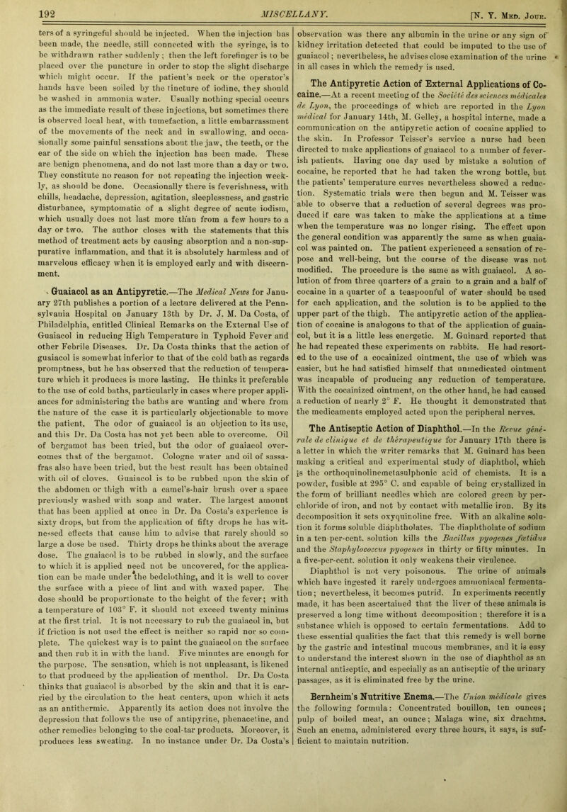 [N. Y. Med. Jode. tersof a syringeful should be injected. When the injection has been made, the needle, still connected with the syringe, is to be withdrawn rather suddenly; then the left forefinger is to be placed over the puncture in order to stop the slight discharge which might occur. If the patient’s neck or the operator’s hands have been soiled by the tincture of iodine, they should be washed in ammonia water. Usually nothing special occurs as the immediate result of these injections, but sometimes there is observed local heat, with tumefaction, a little embarrassment of the movements of the neck and in swallowing, and occa- sionally some painful sensations about the jaw, the teeth, or the ear of the side on which the injection has been made. These are benign phenomena, and do not last more than a day or two. They constitute no reason for not repeating the injection week- ly, as should be done. Occasionally there is feverishness, with chills, headache, depression, agitation, sleeplessness, and gastric disturbance, symptomatic of a slight degree of acute iodism, which usually does not last more than from a few hours to a day or two. The author closes with the statements that this method of treatment acts by causing absorption and a non-sup- purative inflammation, and that it is absolutely harmless and of marvelous efficacy when it is employed early and with discern- ment. v Guaiacol as an Antipyretic.—The Medical News for Janu- ary 27th publishes a portion of a lecture delivered at the Penn- sylvania Hospital on January 13th by Dr. J. M. Da Costa, of Philadelphia, entitled Clinical Remarks on the External Use of Guaiacol in reducing High Temperature iD Typhoid Fever and other Febrile Diseases. Dr. Da Costa thinks that the action of guaiacol is somewhat inferior to that of the cold bath as regards promptness, but he has observed that the reduction of tempera- ture which it produces is more lasting. He thinks it preferable to the use of cold baths, particularly in cases where proper appli- ances for administering the baths are wanting and where from the nature of the case it is particularly objectionable to move the patient. The odor of guaiacol is an objection to its use, and this Dr. Da Costa has not yet been able to overcome. Oil of bergamot has been tried, but the odor of guaiacol over- comes that of the bergamot. Cologne water and oil of sassa- fras also have been tried, but the best result has been obtained with oil ot‘ cloves. Guaiacol is to be rubbed upon the skin of the abdomen or thigh with a camel’s-hair brush over a space previously washed with soap and water. The largest amount that has been applied at once in Dr. Da Costa’s experience is sixty drops, but from the application of fifty drops he has wit- nessed effects that cause him to advise that rarely should so large a dose be used. Thirty drops he thinks about the average dose. The guaiacol is to be rubbed in slowly, and the surface to which it is applied need not be uncovered, for the applica- tion can be made under the bedclothing, and it is well to cover the surface with a piece of lint and with waxed paper. The dose should be proportionate to the height of the fever; with a temperature of 103° F. it should not exceed twenty minims at the first trial. It is not necessary to rub the guaiacol in, but if friction is not used the effect is neither so rapid nor so com- plete. The quickest way is to paint the guaiacol on the surface and then rub it in with the hand. Five minutes are enough for the purpose. The sensation, which is not unpleasant, is likened to that produced by the application of menthol. Dr. Da Co>ta thinks that guaiacol is absorbed by the skin and that it is car- ried by the circulation to the heat centers, upon which it acts as an antithermic. Apparently its action does not involve the depression that follows the use of nntipyrine, phenacetine, and other remedies belonging to the coal-tar products. Moreover, it produces less sweating. In no instance under Dr. Da Costa’s observation was there any albumin in the urine or any sign of kidney irritation detected that could be imputed to the use of guaiacol; nevertheless, he advises close examination of the urine in all cases in which the remedy is used. The Antipyretic Action of External Applications of Co- caine.—At a i-ecent meeting of the Societe des sciences medicates de Lyon, the proceedings of which are reported in the Lyon medical for January 14th, M. Gelley, a hospital interne, made a communication on the antipyretic action of cocaine applied to the skin. In Professor Teisser’s service a nurse had been directed to make applications of guaiacol to a number of fever- ish patients. Having one day used by mistake a solution of cocaine, he reported that he had taken the wrong bottle, but the patients’ temperature curves nevertheless showed a i-educ- tion. Systematic trials were then begun and M. Teisser was able to observe that a reduction of several degi-ees was pro- duced if care was taken to make the applications at a time when the temperature was no longer rising. The effect upon the general condition was apparently the same as when guaia- col was painted on. The patient experienced a sensation of re- pose and well-being, but the course of the disease was not modified. The procedure is the same as with guaiacol. A so- lution of from three quarters of a grain to a grain and a half of cocaine in a quarter of a teaspoonful of water should be used for each application, and the solution is to be applied to the upper part of the thigh. The antipyretic action of the applica- tion of cocaine is analogous to that of the application of guaia- col, but it is a little less energetic. M. Guinard reported that he had repeated these experiments on rabbits. He had resort- ed to the use of a cocainized ointment, the use of which was easiei-, but he had satisfied himself that unmedicated ointment was incapable of producing any reduction of temperature. With the cocainized ointment, on the other hand, he had caused a reduction of nearly 2° F. He thought it demonstrated that the medicaments employed acted upon the pei-ipberal nerves. The Antiseptic Action of Diaphthol.—In the Revue gene- rale de clinique et de therapeutique for January 17th there is a letter in which the writer remarks that M. Guinard has been making a critical and experimental study of diaphtbol, which is the orthoquinolinemetasulphonic acid of chemists. It is a powder, fusible at 295° C. and capable of being crystallized in the form of brilliant needles which are colored green by per- cliloride of iron, and not by contact with metallic iron. By its decomposition it sets oxyquinoline free. With an alkaline solu- tion it forms soluble diapbtbolates. The diaphtholate of sodium in a ten per-cent, solution kills the Bacillus pyogenes fcetidus and the Staphylococcus pyogenes in thirty or fifty minutes. In a five-per-cent, solution it only weakens their virulence. Diaphthol is not very poisonous. The urine of animals which have ingested it rarely undergoes ammoniaca) fermenta- tion; nevertheless, it becomes putrid. In experiments recently made, it has been ascei-taiued that the liver of these animals is preserved a long time without decomposition ; therefore it is a substance which is opposed to certain fermentations. Add to these essential qualities the fact that this remedy is well borne by the gastric and intestinal mucous membranes, and it is easy to understand the interest shown in the use of diaphthol as an internal antiseptic, and especially as an antiseptic of the urinary passages, as it is eliminated free by the urine. Bernheim’s Nutritive Enema.—The Union medicate gives the following formula: Concentrated bouillon, ten ounces; pulp of boiled meat, an ounce; Malaga wine, six drachms. Such an enema, administered every three hours, it says, is suf- ficient to maintain nutrition.