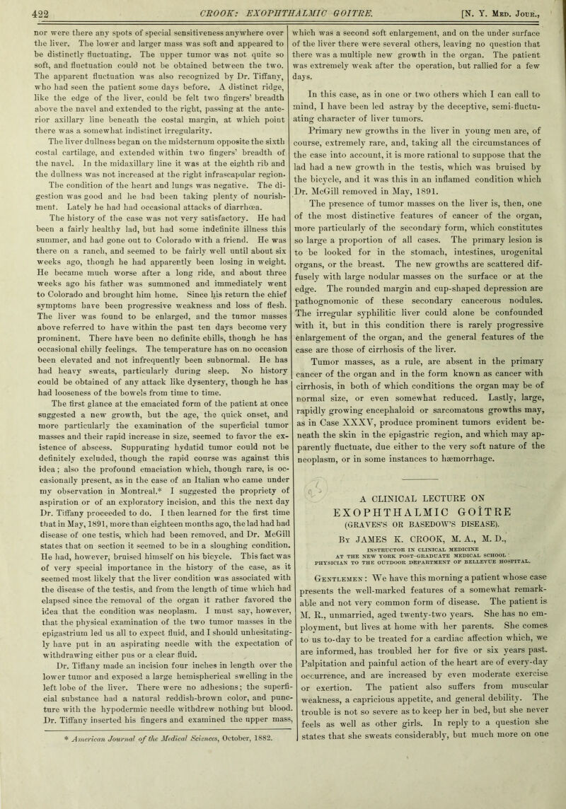 nor were there any spots of special sensitiveness anywhere over the liver. The lower and larger mass was soft and appeared to be distinctly fluctuating. The upper tumor was not quite so soft, and fluctuation could not be obtained between the two. The apparent fluctuation was also recognized by Dr. Tiffany, who had seen the patient some days before. A distinct ridge, like the edge of the liver, could be felt two fingers’ breadth above the navel and extended to the right, passing at the ante- rior axillary line beneath the costal margin, at which point there was a somewhat indistinct irregularity. The liver dullness began on the midsternum opposite the sixth costal cartilage, and extended within two fingers’ breadth of the navel. In the midaxillary line it was at the eighth rib and the dullness was not increased at the right infrascapular region. The condition of the heart and lungs was negative. The di- gestion was good and he had been taking plenty of nourish- ment. Lately he had had occasional attacks of diarrhoea. The history of the case was not very satisfactory. He had been a fairly healthy lad, but had some indefinite illness this summer, and had gone out to Colorado with a friend. He was there on a ranch, and seemed to be fairly well until about six weeks ago, though he had apparently been losing in weight. He became much worse after a long ride, and about three weeks ago his father was summoned and immediately went to Colorado and brought him home. Since his return the chief symptoms have been progressive weakness and loss of flesh. The liver was found to be enlarged, and the tumor masses above referred to have within the past ten days become very prominent. There have been no definite chills, though he has occasional chilly feelings. The temperature has on no occasion been elevated and not infrequently been subnormal. He has had heavy sweats, particularly during sleep. No history could be obtained of any attack like dysentery, though he has had looseness of the bowels from time to time. The first glance at the emaciated form of the patient at once suggested a new growth, but the age, the quick onset, and more particularly the examination of the superficial tumor masses and their rapid increase in size, seemed to favor the ex- istence of abscess. Suppurating hydatid tumor could not be definitely excluded, though the rapid course was against this idea; also the profound emaciation which, though rare, is oc- casionally present, as in the case of an Italian who came under my observation in Montreal.* I suggested the propriety of aspiration or of an exploratory incision, and this the next day Dr. Tiffany proceeded to do. I then learned for the first time that in May, 1891, more than eighteen months ago, the lad had had disease of one testis, which had been removed, and Dr. McGill states that on section it seemed to be in a sloughing condition. He had, however, bruised himself on his bicycle. This fact was of very special importance in the history of the case, as it seemed most likely that the liver condition was associated with the disease of the testis, and from the length of time which had elapsed since the removal of the organ it rather favored the idea that the condition was neoplasm. I must say, however, that the physical examination of the two tumor masses in the epigastrium led us all to expect fluid, and I should unhesitating- ly have put in an aspirating needle with the expectation of withdrawing either pus or a clear fluid. Dr. Tiffany made an incision four inches in length over the lower tumor and exposed a large hemispherical swelling in the left lobe of the liver. There were no adhesions; the superfi- cial substance had a natural reddish-brown color, and punc- ture with the hypodermic needle withdrew nothing but blood. Dr. Tiffany inserted his fingers and examined the upper mass, * A merican Journal of the Medical Sciences, October, 1882. which was a second soft enlargement, and on the under surface of the liver there were several others, leaving no question that there was a multiple new growth in the organ. The patient was extremely weak after the operation, but rallied for a few days. In this case, as in one or two others which I can call to mind, I have been led astray by the deceptive, semi-tiuctu- ating character of liver tumors. Primary new growths in the liver in young men are, of course, extremely rare, and, taking all the circumstances of the case into account, it is more rational to suppose that the lad had a new growth in the testis, which was bruised by the bicycle, and it was this in an inflamed condition which Dr. McGill removed in May, 1891. The presence of tumor masses on the liver is, then, one of the most distinctive features of cancer of the organ, more particularly of the secondary form, which constitutes so large a proportion of all cases. The primary lesion is to be looked for in the stomach, intestines, urogenital organs, or the breast. The new growths are scattered dif- fusely with large nodular masses on the surface or at the edge. The rounded margin and cup-shaped depression are pathognomonic of these secondary cancerous nodules. The irregular syphilitic liver could alone be confounded with it, but in this condition there is rarely progressive enlargement of the organ, and the general features of the case are those of cirrhosis of the liver. Tumor masses, as a rule, are absent in the primary cancer of the organ and in the form known as cancer with cirrhosis, in both of which conditions the organ may be of normal size, or even somewhat reduced. Lastly, large, rapidly growing encephaloid or sarcomatous growths may, as in Case XXXY, produce prominent tumors evident be- neath the skin in the epigastric region, and which may ap- parently fluctuate, due either to the very soft nature of the neoplasm, or in some instances to haemorrhage. A CLINICAL LECTURE ON EXOPHTHALMIC GOITRE (GRAVES’S OR BASEDOW’S DISEASE). By JAMES K. CROOK, M. A., M. D., INSTRUCTOR IN CLINICAL MEDICINE AT THE NEW YORK POST-GRADUATE MEDICAL SCHOOL PHYSICIAN TO THE OUTDOOR DEPARTMENT OP BELLEVUE HOSPITAL. Gentlemen : We have this morning a patient whose case presents the well-marked features of a somewhat remark- able and not very common form of disease. The patient is M. It., unmarried, aged twenty-two years. She has no em- ployment, but lives at home with her parents. She comes to us to-day to be treated for a cardiac affection which, we are informed, has troubled her for five or six years past. Palpitation and painful action of the heart are of every-day occurrence, and are increased by even moderate exercise or exertion. The patient also suffers from muscular weakness, a capricious appetite, and general debility. The trouble is not so severe as to keep her in bed, but she ne\ er feels as well as other girls. In reply to a question she states that she sweats considerably, but much more on one