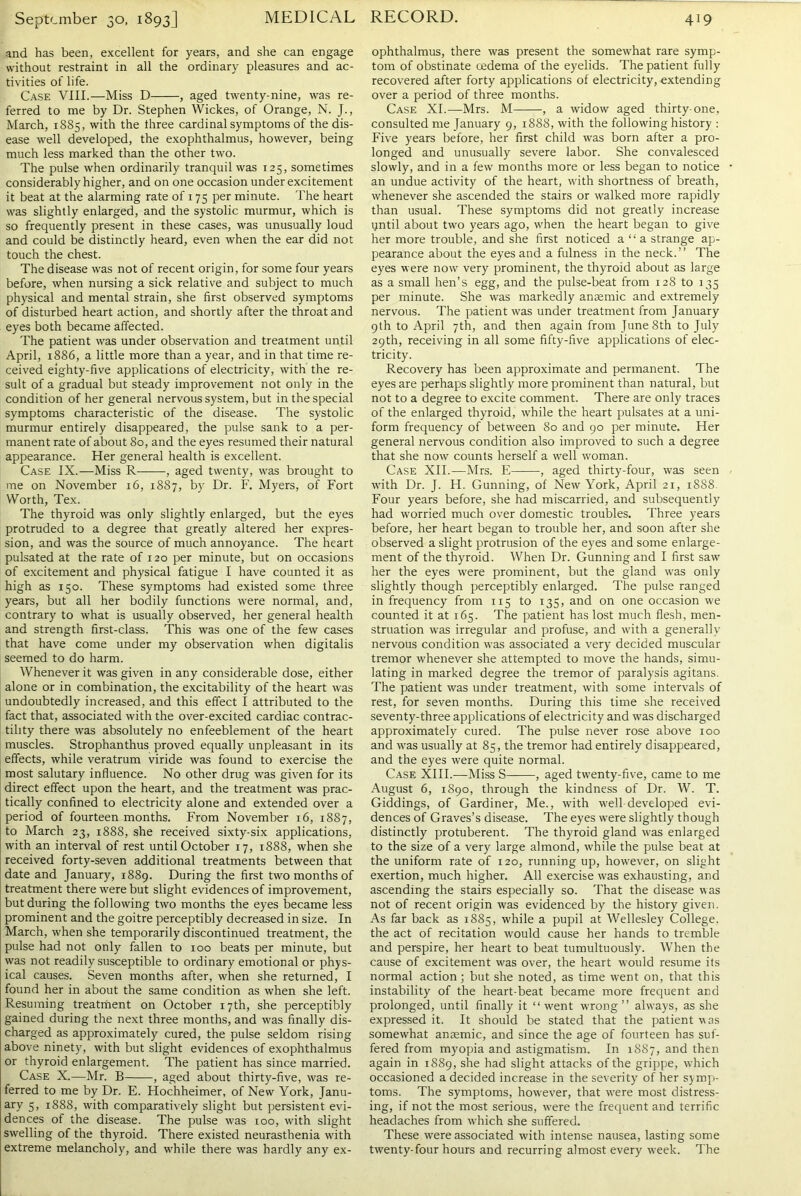 and has been, excellent for years, and she can engage without restraint in all the ordinary pleasures and ac- tivities of life. Case VIII.—Miss D , aged twenty-nine, was re- ferred to me by Dr. Stephen Wickes, of Orange, N. J., March, 1885, with the three cardinal symptoms of the dis- ease well developed, the exophthalmus, however, being much less marked than the other two. The pulse when ordinarily tranquil was 125, sometimes considerably higher, and on one occasion under excitement it beat at the alarming rate of 175 per minute. The heart was slightly enlarged, and the systolic murmur, which is so frequently present in these cases, was unusually loud and could be distinctly heard, even when the ear did not touch the chest. The disease was not of recent origin, for some four years before, when nursing a sick relative and subject to much physical and mental strain, she first observed symptoms of disturbed heart action, and shortly after the throat and eyes both became affected. The patient was under observation and treatment until April, 1886, a little more than a year, and in that time re- ceived eighty-five applications of electricity, with the re- sult of a gradual but steady improvement not only in the condition of her general nervous system, but in the special symptoms characteristic of the disease. The systolic murmur entirely disappeared, the pulse sank to a per- manent rate of about 80, and the eyes resumed their natural appearance. Her general health is excellent. Case IX.—Miss R , aged twenty, was brought to me on November 16, 1887, by Dr. F. Myers, of Fort Worth, Tex. The thyroid was only slightly enlarged, but the eyes protruded to a degree that greatly altered her expres- sion, and was the source of much annoyance. The heart pulsated at the rate of 120 per minute, but on occasions of excitement and physical fatigue I have counted it as high as 150. These symptoms had existed some three years, but all her bodily functions were normal, and, contrary to what is usually observed, her general health and strength first-class. This was one of the few cases that have come under my observation when digitalis seemed to do harm. Whenever it was given in any considerable dose, either alone or in combination, the excitability of the heart was undoubtedly increased, and this effect I attributed to the fact that, associated with the over-excited cardiac contrac- tility there was absolutely no enfeeblement of the heart muscles. Strophanthus proved equally unpleasant in its effects, while veratrum viride was found to exercise the most salutary influence. No other drug was given for its direct effect upon the heart, and the treatment was prac- tically confined to electricity alone and extended over a period of fourteen months. From November 16, 1887, to March 23, 1888, she received sixty-six applications, with an interval of rest until October 17, 1888, when she received forty-seven additional treatments between that date and January, 1889. During the first two months of treatment there were but slight evidences of improvement, but during the following two months the eyes became less prominent and the goitre perceptibly decreased in size. In March, when she temporarily discontinued treatment, the pulse had not only fallen to 100 beats per minute, but was not readily susceptible to ordinary emotional or phys- ical causes. Seven months after, when she returned, I found her in about the same condition as when she left. Resuming treatment on October 17th, she perceptibly gained during the next three months, and was finally dis- charged as approximately cured, the pulse seldom rising above ninety, with but slight evidences of exophthalmus or thyroid enlargement. The patient has since married. Case X.—Mr. B , aged about thirty-five, was re- ferred to me by Dr. E. Hochheimer, of New York, Janu- ary 5, 1888, with comparatively slight but persistent evi- dences of the disease. The pulse was 100, with slight swelling of the thyroid. There existed neurasthenia with extreme melancholy, and while there was hardly any ex- ophthalmus, there was present the somewhat rare symp- tom of obstinate oedema of the eyelids. The patient fully recovered after forty applications of electricity, extending over a period of three months. Case XI.—Mrs. M , a widow aged thirty-one, consulted me January 9, 1888, with the following history : Five years before, her first child was born after a pro- longed and unusually severe labor. She convalesced slowly, and in a few months more or less began to notice an undue activity of the heart, with shortness of breath, whenever she ascended the stairs or walked more rapidly than usual. These symptoms did not greatly increase ijntil about two years ago, when the heart began to give her more trouble, and she first noticed a “ a strange ap- pearance about the eyes and a fulness in the neck. ’ ’ The eyes were now very prominent, the thyroid about as large as a small hen’s egg, and the pulse-beat from 128 to 135 per minute. She was markedly anaemic and extremely nervous. The patient was under treatment from January 9th to April 7th, and then again from June 8th to July 29th, receiving in all some fifty-live applications of elec- tricity. Recovery has been approximate and permanent. The eyes are perhaps slightly more prominent than natural, but not to a degree to excite comment. There are only traces of the enlarged thyroid, while the heart pulsates at a uni- form frequency of between 80 and 90 per minute. Her general nervous condition also improved to such a degree that she now counts herself a well woman. Case XII.—Mrs. E , aged thirty-four, was seen with Dr. J. H. Gunning, of New York, April 21, 1888. Four years before, she had miscarried, and subsequently had worried much over domestic troubles. Three years before, her heart began to trouble her, and soon after she observed a slight protrusion of the eyes and some enlarge- ment of the thyroid. When Dr. Gunning and I first saw her the eyes were prominent, but the gland was only slightly though perceptibly enlarged. The pulse ranged in frequency from 115 to 135, and on one occasion we counted it at 165. The patient has lost much flesh, men- struation was irregular and profuse, and with a generally nervous condition was associated a very decided muscular tremor whenever she attempted to move the hands, simu- lating in marked degree the tremor of paralysis agitans. The patient was under treatment, with some intervals of rest, for seven months. During this time she received seventy-three applications of electricity and was discharged approximately cured. The pulse never rose above 100 and was usually at 85, the tremor had entirely disappeared, and the eyes were quite normal. Case XIII.—Miss S , aged twenty-five, came to me August 6, 1890, through the kindness of Dr. W. T. Giddings, of Gardiner, Me., with well developed evi- dences of Graves’s disease. The eyes were slightly though distinctly protuberent. The thyroid gland was enlarged to the size of a very large almond, while the pulse beat at the uniform rate of 120, running up, however, on slight exertion, much higher. All exercise was exhausting, and ascending the stairs especially so. That the disease was not of recent origin was evidenced by the history given. As far back as 1885, while a pupil at Wellesley College, the act of recitation would cause her hands to tremble and perspire, her heart to beat tumultuously. When the cause of excitement was over, the heart would resume its normal action; but she noted, as time went on, that this instability of the heart-beat became more frequent and prolonged, until finally it “went wrong” always, as she expressed it. It should be stated that the patient was somewhat anaemic, and since the age of fourteen has suf- fered from myopia and astigmatism. In 1887, and then again in 1889, she had slight attacks of the grippe, which occasioned a decided increase in the severity of her symp- toms. The symptoms, however, that were most distress- ing, if not the most serious, were the frequent and terrific headaches from which she suffered. These were associated with intense nausea, lasting some twenty-four hours and recurring almost every week. The