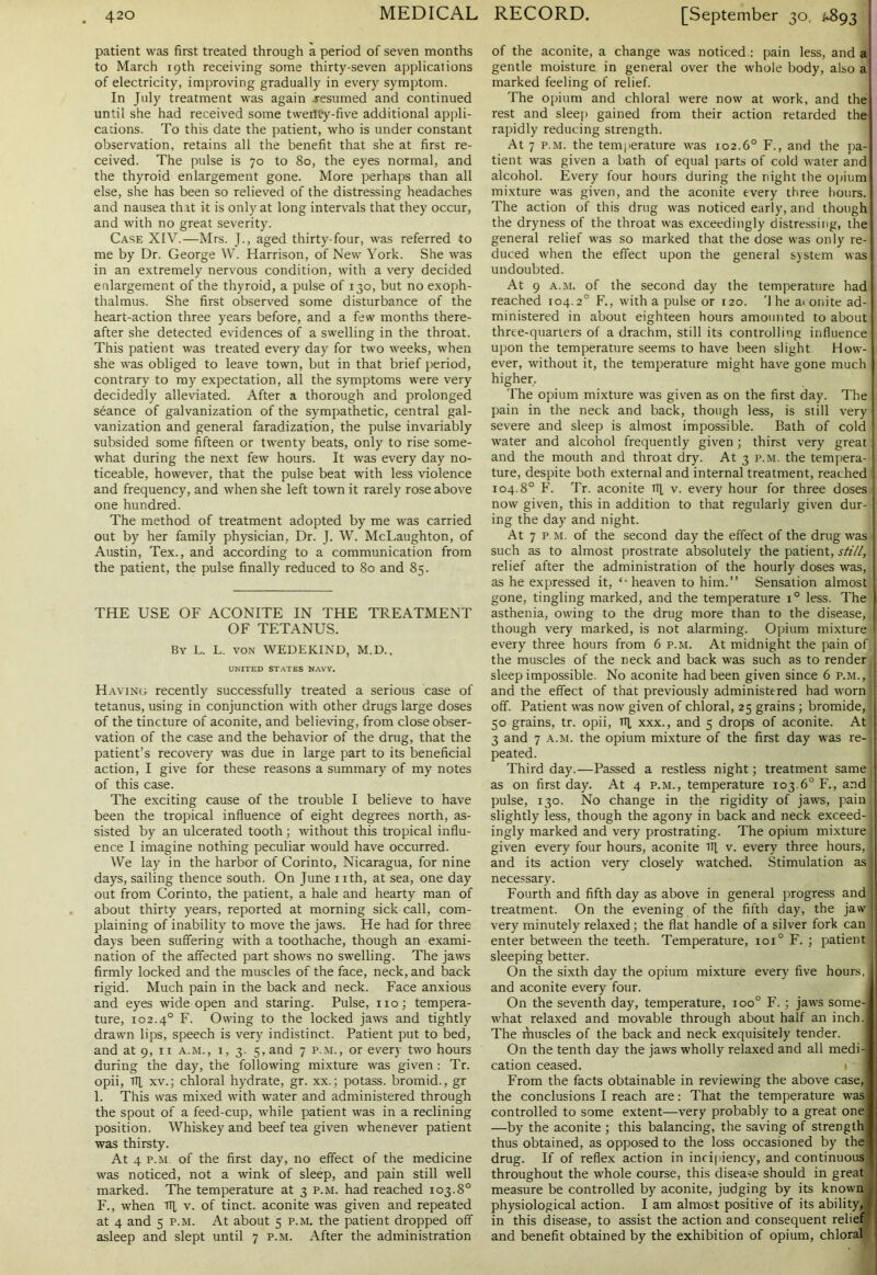 patient was first treated through a period of seven months to March 19th receiving some thirty-seven applications of electricity, improving gradually in every symptom. In July treatment was again .resumed and continued until she had received some tweiWy-five additional appli- cations. To this date the patient, who is under constant observation, retains all the benefit that she at first re- ceived. The pulse is 70 to 80, the eyes normal, and the thyroid enlargement gone. More perhaps than all else, she has been so relieved of the distressing headaches and nausea that it is only at long intervals that they occur, and with no great severity. Case XIV.—Mrs. J., aged thirty-four, was referred to me by Dr. George W. Harrison, of New York. She was in an extremely nervous condition, with a very decided enlargement of the thyroid, a pulse of 130, but no exoph- thalmus. She first observed some disturbance of the heart-action three years before, and a few months there- after she detected evidences of a swelling in the throat. This patient was treated every day for two weeks, when she was obliged to leave town, but in that brief period, contrary to my expectation, all the symptoms were very decidedly alleviated. After a thorough and prolonged seance of galvanization of the sympathetic, central gal- vanization and general faradization, the pulse invariably subsided some fifteen or twenty beats, only to rise some- what during the next few hours. It was every day no- ticeable, however, that the pulse beat with less violence and frequency, and when she left town it rarely rose above one hundred. The method of treatment adopted by me was carried out by her family physician, Dr. J. W. McLaughton, of Austin, Tex., and according to a communication from the patient, the pulse finally reduced to 80 and 85. THE USE OF ACONITE IN THE TREATMENT OF TETANUS. By L. L. von WEDEKIND, M.D., UNITED STATES NAVY. Having recently successfully treated a serious case of tetanus, using in conjunction with other drugs large doses of the tincture of aconite, and believing, from close obser- vation of the case and the behavior of the drug, that the patient’s recovery was due in large part to its beneficial action, I give for these reasons a summary of my notes of this case. The exciting cause of the trouble I believe to have been the tropical influence of eight degrees north, as- sisted by an ulcerated tooth; without this tropical influ- ence I imagine nothing peculiar would have occurred. We lay in the harbor of Corinto, Nicaragua, for nine days, sailing thence south. On June nth, at sea, one day out from Corinto, the patient, a hale and hearty man of about thirty years, reported at morning sick call, com- plaining of inability to move the jaws. He had for three days been suffering with a toothache, though an exami- nation of the affected part shows no swelling. The jaws firmly locked and the muscles of the face, neck, and back rigid. Much pain in the back and neck. Face anxious and eyes wide open and staring. Pulse, no; tempera- ture, 102.40 F. Owing to the locked jaws and tightly drawn lips, speech is very indistinct. Patient put to bed, and at 9, 11 a.m., i, 3. 5, and 7 p.m., or every two hours during the day, the following mixture was given : Tr. opii, H xv.; chloral hydrate, gr. xx.; potass, bromid., gr 1. This was mixed with water and administered through the spout of a feed-cup, while patient was in a reclining position. Whiskey and beef tea given whenever patient was thirsty. At 4 p.m of the first day, no effect of the medicine was noticed, not a wink of sleep, and pain still well marked. The temperature at 3 p.m. had reached 103.8° F., when iq v. of tinct. aconite was given and repeated at 4 and 5 p.m. At about 5 p.m. the patient dropped off asleep and slept until 7 p.m. After the administration of the aconite, a change was noticed : pain less, and a gentle moisture in general over the whole body, also a marked feeling of relief. The opium and chloral were now at work, and the rest and sleep gained from their action retarded the rapidly reducing strength. At 7 p.m. the temperature was 102.6° F., and the pa- tient was given a bath of equal parts of cold water and alcohol. Every four hours during the night the opium mixture was given, and the aconite every three hours. The action of this drug was noticed early, and though the dryness of the throat was exceedingly distressing, the general relief was so marked that the dose was only re- duced when the effect upon the general system was undoubted. At 9 a.m. of the second day the temperature had reached 104.20 F., with a pulse or 120. '1 he a< onite ad- ministered in about eighteen hours amounted to about thrte-quariers of a drachm, still its controlling influence upon the temperature seems to have been slight How- ever, without it, the temperature might have gone much higher. The opium mixture was given as on the first day. The pain in the neck and back, though less, is still very severe and sleep is almost impossible. Bath of cold water and alcohol frequently given; thirst very great and the mouth and throat dry. At 3 p.m. the tempera- ture, despite both external and internal treatment, reached 104.8° F. Tr. aconite iq v. every hour for three doses now given, this in addition to that regularly given dur- ing the day and night. At 7 p.m. of the second day the effect of the drug was such as to almost prostrate absolutely the patient, still, relief after the administration of the hourly doses was, as he expressed it, heaven to him.” Sensation almost gone, tingling marked, and the temperature 1° less. The asthenia, owing to the drug more than to the disease, though very marked, is not alarming. Opium mixture every three hours from 6 p.m. At midnight the pain of the muscles of the neck and back was such as to render sleep impossible. No aconite had been given since 6 p.m., and the effect of that previously administered had worn off. Patient was now given of chloral, 25 grains; bromide, 50 grains, tr. opii, iq, xxx., and 5 drops of aconite. At 3 and 7 a.m. the opium mixture of the first day was re- peated. Third day.—Passed a restless night; treatment same as on first day. At 4 p.m., temperature 103.6° F., and pulse, 130. No change in the rigidity of jaws, pain slightly less, though the agony in back and neck exceed- ingly marked and very prostrating. The opium mixture given every four hours, aconite iq v. every three hours, and its action very closely watched. Stimulation as necessary. Fourth and fifth day as above in general progress and treatment. On the evening of the fifth day, the jaw very minutely relaxed; the flat handle of a silver fork can enter between the teeth. Temperature, 10T F. ; patient sleeping better. On the sixth day the opium mixture every five hours, and aconite every four. On the seventh day, temperature, ioo° F. ; jaws some- what relaxed and movable through about half an inch. The ihuscles of the back and neck exquisitely tender. On the tenth day the jaws wholly relaxed and all medi- cation ceased. From the facts obtainable in reviewing the above case, the conclusions I reach are: That the temperature was controlled to some extent—very probably to a great one —by the aconite ; this balancing, the saving of strength thus obtained, as opposed to the loss occasioned by the drug. If of reflex action in incipiency, and continuous throughout the whole course, this disease should in great measure be controlled by aconite, judging by its known physiological action. I am almost positive of its ability, in this disease, to assist the action and consequent relief and benefit obtained by the exhibition of opium, chloral
