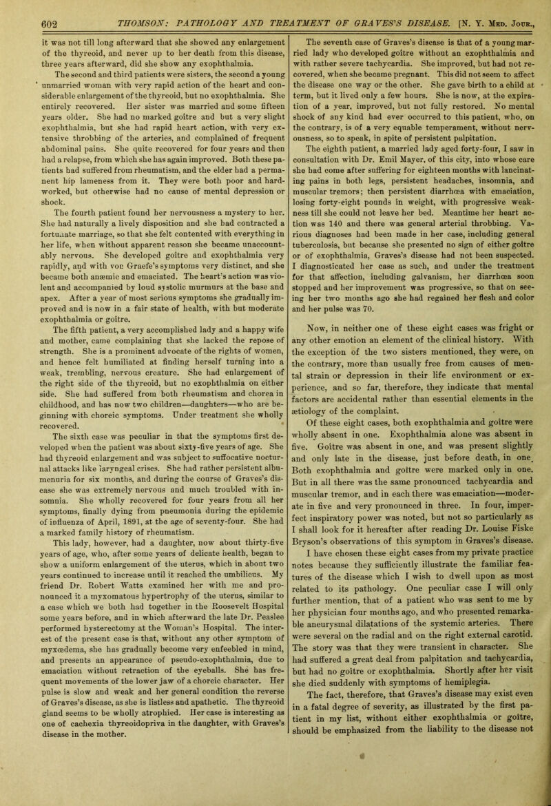 it was not till long afterward that she showed any enlargement of the thyreoid, and never up to her death from this disease, three years afterward, did she show any exophthalmia. The second and third patients were sisters, the second a young unmarried woman with very rapid action of the heart and con- siderable enlargement of the thyreoid, but no exophthalmia. She entirely recovered. Her sister was married and some fifteen years older. She had no marked goitre and but a very slight exophthalmia, but she had rapid heart action, with very ex- tensive throbbing of the arteries, and complained of frequent abdominal pains. She quite recovered for four years and then had a relapse, from which she has again improved. Both these pa- tients had suffered from rheumatism, and the elder had a perma- nent hip lameness from it. They were both poor and hard- worked, but otherwise had no cause of mental depression or shock. The fourth patient found her nervousness a mystery to her. She had naturally a lively disposition and she bad contracted a fortunate marriage, so that she felt contented with everything in her life, when without apparent reason she became unaccount- ably nervous. She developed goitre and exophthalmia very rapidly, and with voc Graefe’s symptoms very distinct, and she became both anaemic and emaciated. The heart’s action was vio- lent and accompanied by loud systolic murmurs at the base and apex. After a year of most serious symptoms she gradually im- proved and is now in a fair state of health, with but moderate exophtbalmia or goitre. The fifth patient, a very accomplished lady and a happy wife and mother, came complaining that she lacked the repose of strength. She is a prominent advocate of the rights of women, and hence felt humiliated at finding herself turning into a weak, trembling, nervous creature. She had enlargement of the right side of the thyreoid, but no exophtbalmia on either side. She had suffered from both rheumatism and chorea in childhood, and has now two children—daughters—who are be- ginning with choreic symptoms. Under treatment she wholly recovered. The sixth case was peculiar in that the symptoms first de- veloped when the patient was about sixty-five years of age. She had thyreoid enlargement and was subject to suffocative noctur- nal attacks like laryngeal crises. She had rather persistent albu- menuria for six months, and during the course of Graves’s dis- ease she was extremely nervous and much troubled with in- somnia. She wholly recovered for four years from all her symptoms, finally dying from pneumonia during the epidemic of influenza of April, 1891, at tbe age of seventy-four. She had a marked family history of rheumatism. This lady, however, had a daughter, now about thirty-five years of age, who, after some years of delicate health, began to show a uniform enlargement of the uterus, which in about two years continued to increase until it reached the umbilicus. My friend Dr. Robert Watts examined her with me and pro- nounced it a myxomatous hypertrophy of the uterus, similar to a case which we both had together in the Roosevelt Hospital some years before, and in which afterward the late Dr. Peaslee performed hysterectomy at the Woman’s Hospital. The inter- est of the present case is that, without any other symptom of myxcedema, she has gradually become very enfeebled in mind, and presents an appearance of pseudo-exophthalmia, due to emaciation without retraction of tbe eyeballs. She has fre- quent movements of the lowTer jaw of a choreic character. Her pulse is slow and weak and her general condition the reverse of Graves’s disease, as she is listless and apathetic. The thyreoid gland seems to be wholly atrophied. Her case is interesting as one of cachexia thyreoidopriva in the daughter, with Graves’s disease in the mother. The seventh case of Graves’s disease is that of a young mar- ried lady who developed goitre without an exophthalmia and with rather severe tachycardia. She improved, but had not re- covered, when she became pregnant. This did not seem to affect the disease one way or the other. She gave birth to a child at term, but it lived only a few hours. She is now, at the expira- tion of a year, improved, but not fully restored. No mental shock of any kind had ever occurred to this patient, who, on the contrary, is of a very equable temperament, without nerv- ousness, so to speak, in spite of persistent palpitation. The eighth patient, a married lady aged forty-four, I saw in consultation with Dr. Emil Mayer, of this city, into whose care she had come after suffering for eighteen months with lancinat- ing pains in both legs, persistent headaches, insomnia, and muscular tremors; then persistent diarrhoea with emaciation, losing forty-eight pounds in weight, with progressive weak- ness till she could not leave her bed. Meantime her heart ac- tion was 140 and there was general arterial throbbing. Va- rious diagnoses bad been made in her case, including general tuberculosis, but because she presented no sign of either goitre or of exophthalmia, Graves’s disease had not been suspected. I diagnosticated her case as such, and under the treatment for that affection, including galvanism, her diarrhoea soon stopped and her improvement was progressive, so that on see- ing her two months ago she had regained her flesh and color and her pulse was 70. Now, in neither one of these eight cases was fright or any other emotion an element of the clinical history. With the exception of the two sisters mentioned, they were, on the contrary, more than usually free from causes of men- tal strain or depression in their life environment or ex- perience, and so far, therefore, they indicate that mental factors are accidental rather than essential elements in the aetiology of the complaint. Of these eight cases, both exophthalmia and goitre were wholly absent in one. Exophthalmia alone was absent in five. Goitre was absent in one, and was present slightly and only late in the disease, just before death, in one. Both exophtbalmia and goitre were marked only in one. But in all there was the same pronounced tachycardia and muscular tremor, and in each there was emaciation—moder- ate in five and very pronounced in three. In four, imper- fect inspiratory power was noted, but not so particularly as I shall look for it hereafter after reading Dr. Louise Fiske Bryson’s observations of this symptom in Graves’s disease. I have chosen these eight cases from my private practice notes because they sufficiently illustrate the familiar fea- tures of the disease which I wish to dwell upon as most related to its pathology. One peculiar case I will only further mention, that of a patient who was sent to me by her physician four months ago, and who presented remarka- ble aneurysmal dilatations of the systemic arteries. There were several on the radial and on the right external carotid. The story was that they were transient in character. She had suffered a great deal from palpitation and tachycardia, but had no goitre or exophthalmia. Shortly after her visit she died suddenly with symptoms of hemiplegia. The fact, therefore, that Graves’s disease may exist even in a fatal degree of severity, as illustrated by the first pa- tient in my list, without either exophthalmia or goitre, should be emphasized from the liability to the disease not