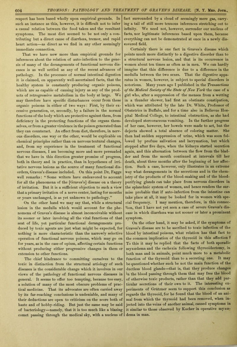 respect has been based wholly upon empirical grounds. In such an instance as this, however, it is difficult not to infer a causal relation between the food taken and the resultant symptoms. The meat diet seemed to be not only a con- tributing but a direct cause of diarrhoea, tremor, and rapid heart action—as direct as we find in any other seemingly immediate connection. That we have now more than empirical grounds for inferences about the relation of auto-infection to the gene- sis of many of the derangements of functional nervous dis- eases is as well settled as any of the recent advances of pathology. In the processes of normal intestinal digestion it is claimed, on apparently well-ascertained facts, that the healthy system is constantly producing organic poisons, which are as capable of causing injury as any of the prod- ucts of retrogressive metabolism in the body at large. We may therefore have specific disturbances occur from these organic poisons in either of two ways: First, by their ex- cessive generation, or, secondly, by a failure in the normal functions of the body which are protective against them, from deficiency in the protecting functions of the organs them- selves, or from a greater virulence in the poison generated than they can counteract. An effect from diet, therefore, in nerv- ous disorders, one way or the other, would be explicable on chemical principles rather than on nervous textural changes, and, from my experience in the treatment of functional nervous diseases, I am becoming more and more persuaded that we have in this direction greater promise of progress, both in theory and in practice, than in hypotheses of irri- tative nervous lesions as the source of many functional dis- orders, Graves’s disease included. On this point Dr. Fagge well remarks: “ Some writers have endeavored to account for all the phenomena of the [Graves’s] disease on a theory of irritation. But it is a sufficient objection to such a view that a primary irritation of a nerve center, lasting for months or years unchanged, is as yet unknown to pathology.” On the other hand we may say that, while a structural lesion in the medulla which would account for the phe- nomena of Graves’s disease is almost inconceivable without its sooner or later involving all the vital functions of that seat of life, yet particular functional derangements pro- duced by toxic agents are just what might be expected, for nothing is more characteristic than the narrowly selective operation of functional nervous poisons, which may go on for years, as in the case of opium, affecting certain functions without producing either progressive changes in them or extension to other functions. The chief hindrance to committing ourselves to the toxic in distinction from the structural aetiology of such diseases is the considerable change which it involves in our views of the pathology of functional nervous diseases in general. It seems to offer too tempting, because too easy, a solution of many of the most obscure problems of prac- tical medicine. That its advocates are often carried away by its far-reaching conclusions is undeniable, and many of their deductions are open to criticism on the score both of haste and of hobby-riding. But just the same may be said of bacteriology—namely, that it is too much like a blazing comet passing through the medical sky, with a nucleus of fact surrounded by a cloud of seemingly mere gas, carry- ing a tail of still more tenuous inferences stretching out to infinity. We need not, however, surrender our nucleus of facts, nor legitimate inferences based upon them, because everything can not be demonstrated at once in a newly dis- covered field. Certainly there is one fact in Graves’s disease which points much more distinctly to a digestive disorder than to a structural nervous lesion, and that is its occurrence in women about ten times as often as in men. We can hardly imagine that this difference is due to a difference in the medulla between the two sexes. That the digestive appa- ratus in women, however, is subject to special disorders is notorious. Many years ago I published in the Transactions of the Medical Society of the State of New York the case of a girl who, after a suppression of the menses from a wetting in a thunder shower, had first an obstinate constipation, which was attributed by the late Dr. White, Professor of Obstetrics in Buffalo, and for a time also in Bellevue Hos- pital Medical College, to intestinal obstruction, as she had developed stercoraceous vomiting. In the further progress of her case, however, her bowels were made to act, but the dejecta showed a total absence of coloring matter. She then had sudden suppression of urine, which was soon fol- lowed by profuse salivation and lacrymation, but which stopped after five days, when the kidneys started secretion again, and this alternation between the flow from the blad- der and from the mouth continued at intervals till her death, about three months after the beginning of her affec- tion. Such a case, however, only illustrates in an extreme way what derangements in the secretions and in the chem- istry of the products of the blood-making and of the blood- purifying glands can take place from nervous disorders in the splanchnic system of women, and hence renders the sur- mise probable that if auto-infection from the intestine can take place at all, it may be looked for in women with spe- cial frequency. I may mention, therefore, in this connec- tion, that I have not yet seen a case of severe Graves’s dis- ease in which diarrhoea was not sooner or later a prominent symptom. On the other hand, it may be asked, if the symptoms of Graves’s disease are to be ascribed to toxic infection of the blood by intestinal poisons, what relation has that fact to the common implication of the thyreoid in this affection ? To this it may be replied that the facts of both sporadic myxoedema and the cachexia following thyreoidectomy, in both man and in animals, point much more to a metabolic function of the thyreoid than to a secreting one. It may be questioned whether such be not the main function of the ductless blood glands—that is, that they produce changes in the blood passing through them that may free the blood of otherwise toxic products, rather than that they add par- ticular secretions of their own to it. The interesting ex- periments of Grutzner seem to support this conclusion as regards the thyreoid, for he found that the blood of an ani- mal from which the thyreoid had been removed, when in- jected into the veins of another animal, caused symptoms in it similar to those observed by Kocher in operative myxoe- dema in man.