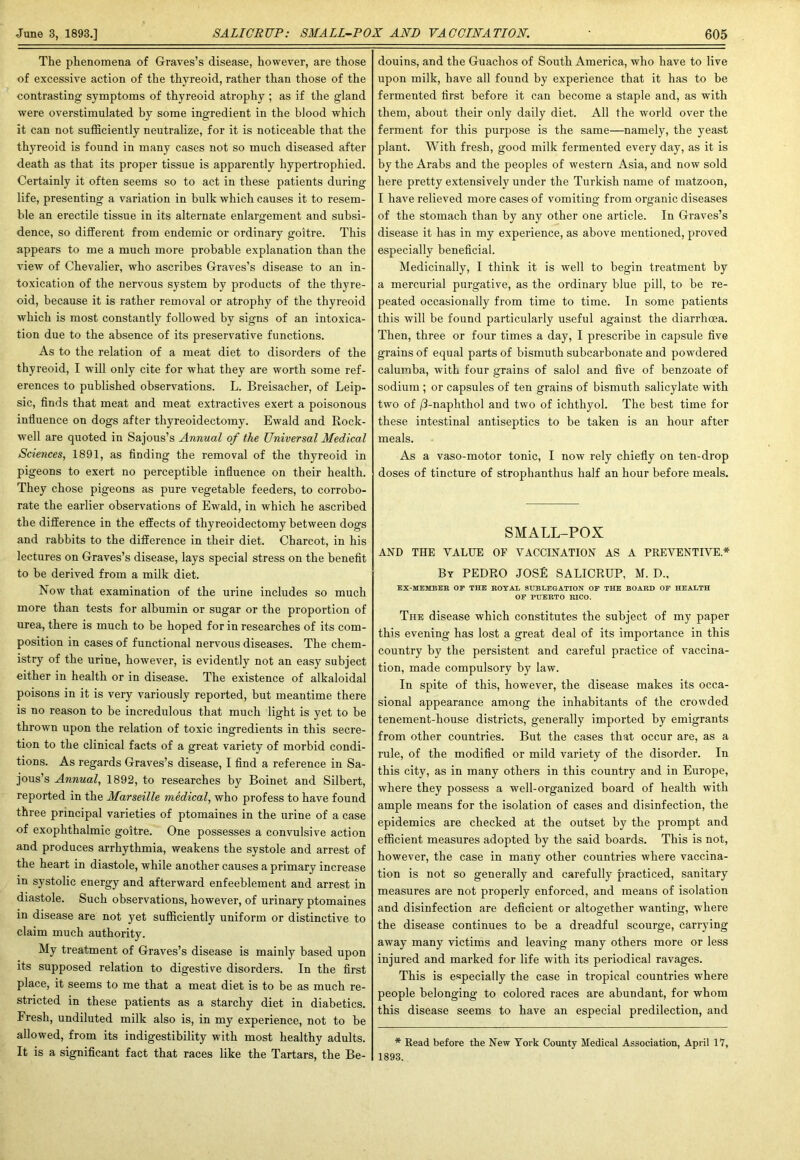 The phenomena of Graves’s disease, however, are those of excessive action of the thyreoid, rather than those of the contrasting symptoms of thyreoid atrophy ; as if the gland were overstimulated by some ingredient in the blood which it can not sufficiently neutralize, for it is noticeable that the thyreoid is found in many cases not so much diseased after death as that its proper tissue is apparently hypertrophied. Certainly it often seems so to act in these patients during life, presenting a variation in bulk which causes it to resem- ble an erectile tissue in its alternate enlargement and subsi- dence, so different from endemic or ordinary goitre. This appears to me a much more probable explanation than the view of Chevalier, who ascribes Graves’s disease to an in- toxication of the nervous system by products of the thyre- oid, because it is rather removal or atrophy of the thyreoid which is most constantly followed by signs of an intoxica- tion due to the absence of its preservative functions. As to the relation of a meat diet to disorders of the thyreoid, I will only cite for what they are worth some ref- erences to published observations. L. Breisacher, of Leip- sic, finds that meat and meat extractives exert a poisonous influence on dogs after thyreoidectomy. Ewald and Rock- well are quoted in Sajous’s Annual of the Universal Medical Sciences, 1891, as finding the removal of the thyreoid in pigeons to exert no perceptible influence on their health. They chose pigeons as pure vegetable feeders, to corrobo- rate the earlier observations of Ewald, in which he ascribed the difference in the effects of thyreoidectomy between dogs and rabbits to the difference in their diet. Charcot, in his lectures on Graves’s disease, lays special stress on the benefit to be derived from a milk diet. Now that examination of the urine includes so much more than tests for albumin or sugar or the proportion of urea, there is much to be hoped for in researches of its com- position in cases of functional nervous diseases. The chem- istry of the urine, however, is evidently not an easy subject either in health or in disease. The existence of alkaloidal poisons in it is very variously reported, but meantime there is no reason to be incredulous that much light is yet to be thrown upon the relation of toxic ingredients in this secre- tion to the clinical facts of a great variety of morbid condi- tions. As regards Graves’s disease, I find a reference in Sa- jous’s Annual, 1892, to researches by Boinet and Silbert, reported in the Marseille medical, who profess to have found three principal varieties of ptomaines in the urine of a case of exophthalmic goitre. One possesses a convulsive action and produces arrhythmia, weakens the systole and arrest of the heart in diastole, while another causes a primary increase in systolic energy and afterward enfeeblement and arrest in diastole. Such observations, however, of urinary ptomaines in disease are not yet sufficiently uniform or distinctive to claim much authority. My treatment of Graves’s disease is mainly based upon its supposed relation to digestive disorders. In the first place, it seems to me that a meat diet is to be as much re- stricted in these patients as a starchy diet in diabetics. Fresh, undiluted milk also is, in my experience, not to be allowed, from its indigestibility with most healthy adults. It is a significant fact that races like the Tartars, the Be- douins, and the Guachos of South America, who have to live upon milk, have all found by experience that it has to be fermented first before it can become a staple and, as with them, about their only daily diet. All the world over the ferment for this purpose is the same—namely, the yeast plant. With fresh, good milk fermented every day, as it is by the Arabs and the peoples of western Asia, and now sold here pretty extensively under the Turkish name of matzoon, I have relieved more cases of vomiting from organic diseases of the stomach than by any other one article. In Graves’s disease it has in my experience, as above mentioned, proved especially beneficial. Medicinally, I think it is well to begin treatment by a mercurial purgative, as the ordinary blue pill, to be re- peated occasionally from time to time. In some patients this will be found particularly useful against the diarrhoea. Then, three or four times a day, I prescribe in capsule five grains of equal parts of bismuth subcarbonate and powdered calumba, with four grains of salol and five of benzoate of sodium ; or capsules of ten grains of bismuth salicylate with two of j3-naphthol and two of ichthyol. The best time for these intestinal antiseptics to be taken is an hour after meals. As a vaso-motor tonic, I now rely chiefly on ten-drop doses of tincture of strophanthus half an hour before meals. SMALL-POX AND THE VALUE OF VACCINATION AS A PREVENTIVE* By PEDRO JOSE SALICRUP, M. D., EX-MEMBER OF THE ROYAL SUBLEGATION OF THE BOARD OF HEALTH OF PUERTO RICO. The disease which constitutes the subject of my paper this evening has lost a great deal of its importance in this country by the persistent and careful practice of vaccina- tion, made compulsory by law. In spite of this, however, the disease makes its occa- sional appearance among the inhabitants of the crowded tenement-house districts, generally imported by emigrants from other countries. But the cases that occur are, as a rule, of the modified or mild variety of the disorder. In this city, as in many others in this country and in Europe, where they possess a well-organized board of health with ample means for the isolation of cases and disinfection, the epidemics are checked at the outset by the prompt and efficient measures adopted by the said boards. This is not, however, the case in many other countries where vaccina- tion is not so generally and carefully practiced, sanitary measures are not properly enforced, and means of isolation and disinfection are deficient or altogether wanting, where the disease continues to be a dreadful scourge, carrying away many victims and leaving many others more or less injured and marked for life with its periodical ravages. This is especially the case in tropical countries where people belonging to colored races are abundant, for whom this disease seems to have an especial predilection, and * Read before the New York County Medical Association, April 17, 1893.