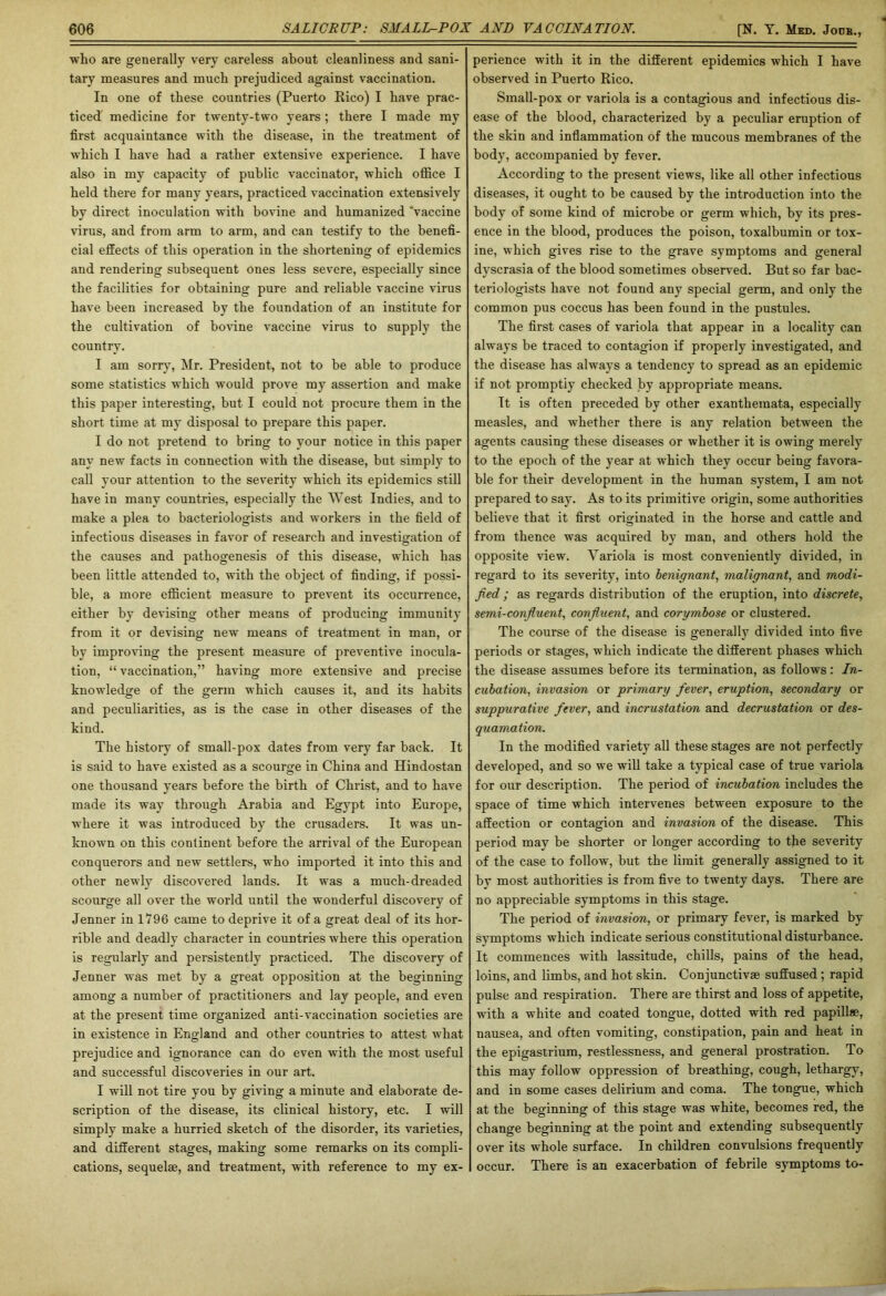 wlio are generally very careless about cleanliness and sani- tary measures and much prejudiced against vaccination. In one of these countries (Puerto Rico) I have prac- ticed medicine for twenty-two years; there I made my first acquaintance with the disease, in the treatment of which I have had a rather extensive experience. I have also in my capacity of public vaccinator, which office I held there for many years, practiced vaccination extensively by direct inoculation with bovine and humanized ’vaccine virus, and from arm to arm, and can testify to the benefi- cial effects of this operation in the shortening of epidemics and rendering subsequent ones less severe, especially since the facilities for obtaining pure and reliable vaccine virus have been increased by the foundation of an institute for the cultivation of bovine vaccine virus to supply the country. I am sorry, Mr. President, not to he able to produce some statistics which would prove my assertion and make this paper interesting, but I could not procure them in the short time at my disposal to prepare this paper. I do not pretend to bring to your notice in this paper any new facts in connection with the disease, but simply to call your attention to the severity which its epidemics still have in many countries, especially the West Indies, and to make a plea to bacteriologists and workers in the field of infectious diseases in favor of research and investigation of the causes and pathogenesis of this disease, which has been little attended to, with the object of finding, if possi- ble, a more efficient measure to prevent its occurrence, either by devising other means of producing immunity from it or devising new means of treatment in man, or by improving the present measure of preventive inocula- tion, “ vaccination,” having more extensive and precise knowledge of the germ which causes it, and its habits and peculiarities, as is the case in other diseases of the kind. The history of small-pox dates from very far back. It is said to have existed as a scourge in China and Hindostan one thousand years before the birth of Christ, and to have made its way through Arabia and Egypt into Europe, where it was introduced by the crusaders. It was un- known on this continent before the arrival of the European conquerors and new settlers, who imported it into this and other newly discovered lands. It was a much-dreaded scourge all over the world until the wonderful discovery of Jenner in 1796 came to deprive it of a great deal of its hor- rible and deadly character in countries where this operation is regularly and persistently practiced. The discovery of Jenner was met by a great opposition at the beginning among a number of practitioners and lay people, and even at the present time organized anti-vaccination societies are in existence in England and other countries to attest what prejudice and ignorance can do even with the most useful and successful discoveries in our art. I will not tire you by giving a minute and elaborate de- scription of the disease, its clinical history, etc. I will simply make a hurried sketch of the disorder, its varieties, and different stages, making some remarks on its compli- cations, sequelae, and treatment, with reference to my ex- perience with it in the different epidemics which I have observed in Puerto Rico. Small-pox or variola is a contagious and infectious dis- ease of the blood, characterized by a peculiar eruption of the skin and inflammation of the mucous membranes of the body, accompanied by fever. According to the present views, like all other infectious diseases, it ought to be caused by the introduction into the body of some kind of microbe or germ which, by its pres- ence in the blood, produces the poison, toxalbumin or tox- ine, which gives rise to the grave symptoms and general dvserasia of the blood sometimes observed. But so far bac- teriologists have not found any special germ, and only the common pus coccus has been found in the pustules. The first cases of variola that appear in a locality can always he traced to contagion if properly investigated, and the disease has always a tendency to spread as an epidemic if not promptly checked by appropriate means. It is often preceded by other exanthemata, especially measles, and whether there is any relation between the agents causing these diseases or whether it is owing merely to the epoch of the year at which they occur being favora- ble for their development in the human system, I am not prepared to say. As to its primitive origin, some authorities believe that it first originated in the horse and cattle and from thence was acquired by man, and others hold the opposite view\ Variola is most conveniently divided, in regard to its severity, into benignant, malignant, and modi- fied ; as regards distribution of the eruption, into discrete, semi-confluent, confluent, and corymbose or clustered. The course of the disease is generally divided into five periods or stages, which indicate the different phases which the disease assumes before its termination, as follows : In- cubation., invasion or primary fever, eruption, secondary or suppurative fever, and incrustation and decrustation or des- quamation. In the modified variety all these stages are not perfectly developed, and so wTe will take a typical case of true variola for our description. The period of incubation includes the space of time which intervenes between exposure to the affection or contagion and invasion of the disease. This period may be shorter or longer according to the severity of the case to follow, but the limit generally assigned to it by most authorities is from five to twenty days. There are no appreciable symptoms in this stage. The period of invasion, or primary fever, is marked by symptoms which indicate serious constitutional disturbance. It commences with lassitude, chills, pains of the head, loins, and limbs, and hot skin. Conjunctive suffused ; rapid pulse and respiration. There are thirst and loss of appetite, with a white and coated tongue, dotted with red papillae, nausea, and often vomiting, constipation, pain and heat in the epigastrium, restlessness, and general prostration. To this may follow oppression of breathing, cough, lethargy, and in some cases delirium and coma. The tongue, which at the beginning of this stage was white, becomes red, the change beginning at the point and extending subsequently over its whole surface. In children convulsions frequently occur. There is an exacerbation of febrile symptoms to-