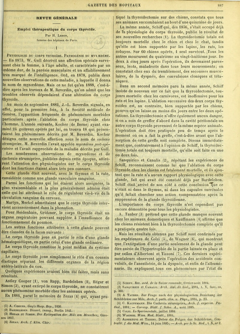 REVUE GÉNÉRALE Emploi thérapeutique du corps thyroïde. Par H. Lebon, Interne des hôpitaux de Paris. I Physiologie du corps thyroïde. Pathogénie du myxdedème. — En 1873, W. Gull décrivit une affection spéciale surve- nant chez la femme, à l’âge adulte, et caractérisée par un œdème dur, de la parésie musculaire et un affaiblissement très marqué de l’intelligence. Ord, en 1878, publia deux nouvelles observations de cette maladie, à laquelle il donna le nom de myxœdème. Mais ce ne fut qu’en 1888, c’est-à- dire après les travaux de M. Reverdin, qu’on admit que les troubles observés dépendaient d’une altération du corps thyroïde. Au mois de septembre 1882, J.-L. Reverdin signala, en effet, pour la première fois, à la Société médicale de Genève, l’apparition fréquente de phénomènes morbides particuliers après l’ablation du corps thyroïde chez l’homme. L’année suivante, Kocher (de Berne) ayant exa- miné 24 goitreux opérés par lui, en trouva 18 qui présen- taient les phénomènes décrits par M. Reverdin. Kocher désigna cette nouvelle affection sous le nom de cachexie stnmiprive. M. Reverdin l’avait appelée myxœdème post-opé- ratoire et l’avait rapprochée de la maladie décrite par Gull. Les nombreuses observations de myxœdème et de cachexie strumiprive, publiées depuis cette époque, attirè- rent l’attention des physiologistes sur le corps thyroïde dont les fonctions étaient alors très peu connues. Cette glande était souvent, avec le thymus et la rate, considérée comme une glande vasculaire sanguine. Parmi les fonctions qui lui étaient alors assignées, la plus vraisemblable et la plus généralement admise était celle qui lui attribuait le rôle de régulateur vis-à-vis de la circulation sanguine du cerveau. Martyn, Merkel admettaient que le corps thyroïde inter- vient accessoirement dans la phonation. Pour Heidenhain, Grützner, le corps thyroïde était un organe respiratoire pouvant suppléer à l’insuffisance de fonctionnement du poumon. Les autres fonctions attribuées à cette glande peuvent être classées de la façon suivante : Le corps thyroïde joue en partie le rôle d’une glande hématopoiétique, en partie celui d’une glande ordinaire. Le corps thyroïde constitue le point médian du système capillaire. Le corps thyroïde joue simplement le rôle d’un coussin élastique séparant les différents organes de la région antéro-latérale du cou. Quelques expériences avaient bien été faites, mais sans résultats. Astley Cooper (1), von Rapp, Rardeleben (2), Hégar et Simon (3), ayant extirpé le corps thyroïde, ne constatèrent aucun phénomène morbide chez les animaux opérés. En 1884, parut le mémoire de Zezas (4) qui, ayant pra- (1) A. Cooper. Guy’s IIosp. Rep., 1836. (2) Bap.deleben. Dissert, inaug., Berlin 1811. (3) Hegar et Simon. Die Extirpation der MHz am Menschen, Gies- sen 1857. (4) Zezas. Arch. f. Klin. Chir. tiqué la thyroïdectomie sur des chiens, constata que tous ses animaux succombaient au bout d’une quinzaine de jours. La même année, Schiff qui, dès 1836, s’était occupé déjà de la physiologie du corps thyroïde, publie le résultat de ses nouvelles recherches (1). La thyroïdectomie totale est toujours mortelle chez le chien et chez le chat, tandis qu’elle est bien supportée par les lapins, les rats, les cobayes. Sur 60 chiens opérés, 1 seul survécut. tTous les autres moururent du quatrième au vingt-huitième jour. De deux à cinq jours après l’opération, ils devenaient pares- seux, lents, maladroits dans tous leurs mouvements; on constatait chez eux du tremblement, des secousses muscu- laires, de la dyspnée, des convulsions cloniques et téta- niques. Dans un second mémoire paru la même année, Schiff insiste de nouveau sur ce fait que la thyroïdectomie, tou- jours mortelle chez les carnivores, est inoffensive pour les rats et les lapins. L’ablation successive des deux corps thy- roïdes est, au contraire, bien supportée par les chiens, pourvu qu on laisse au moins dix jours entre les deux opé- rations. La thyroïdectomie n’offre également aucun danger, si on a soin de greffer d’abord dans la cavité péritonéale un autre corps thyroïde provenant de la même espèce animale. L’opération doit être pratiquée peu de temps après le moment où on a fait la greffe, c’est-à-dire avant que l’ab- sorption de cette greffe soit complète. Disons immédiate- ment que, contrairement à l’opinion de Schiff, la thyroïdec- tomie totale est toujours mortelle, qu’elle soit faite en une ou deux fois. Sanquirico et Canalis (2), répétant les expériences de Schiff, reconnaissent comme lui que l’ablation du corps thyroïde chez les chiens est fatalement mortelle, et ils ajou- tent que la rate n’a aucun rapport physiologique avec cette glande, fait qui avait été constaté déjà par Bardeleben. Schiff était'arrivé de son côté à cette conclusion que ce n’était ni dans le thymus, ni dans les capsules surrénales qu’il fallait chercher une action compensatrice après la suppression de la glande thyroïdienne. L’importance du corps thyroïde n’est cependant pas encore démontrée pour tous les physiologistes. A. Tauber (3) prétend que cette glande manque souvent chez les animaux domestiques et Kauffmann (4) affirme que les chiens résistent bien à la thyroïdectomie complète qu’il a pratiquée quatre fois. Mais les résultats obtenus par Schiff sont confirmés par les expériences de Colzi (5), de Wagner (6), qui montrent que l'extirpation d’une partie seulement de la glande peut être suivie de l’hypertrophie de la partie laissée en place et par celles d’Albertoni et Tizzoni (7). Ces derniers expéri- mentateurs observent après l’opération des accidents con- vulsifs, de l’anesthésie, de la dyspnée, et enfin de l’albumi- nurie. Ils expliquent tous ces phénomènes par l’état du (1) Schiff. Rev. méd. de la Suisse romande, février-août 1881. (2) Sanquirico et Canalis. Arch. ital. de biol,, 1881, t. Y, fasc. ni, p. 360. (3) A. Tauber. Zur Frage nach der physiologischen Beziehung der Schilddrüse zur Milz, Arch. f. path. clin. u. Phys., 1881, p. 23. (4) C. Kauffmann. Die Cachexia strumipriva, Arch. f. experim. Pa- thol., 1881; — Corresp. Blatt. f. Schw. A., août 1885. (5) Colzi. Lo Sperbnentale, juillet 1881. (6) Wagner. Wien. Med. Blatt., 1881. (7) Albertoni et Tizzoni. Deber die Folgen der Schilddrüse, Cen- tralbl. f. die Med. IFiss., 14 juin 1885; — Arch. per le Se. Med , t. X, n° 2.