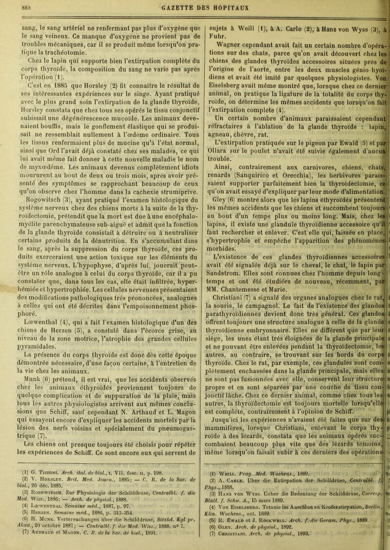 sang, le sang artériel ne renfermant pas plus d’oxygène que le sang veineux. Ce manque d’oxygène ne provient pas de troubles mécaniques, car il se produit même lorsqu’on pra- tique la trachéotomie. Chez le lapin qui supporte bien l’extirpation complète du corps thyroïde, la composition du sang ne varie pas après l’opération (I). C’est en 1885 que Horsley (2) fit connaître le résultat de ses intéressantes expériences sur le singe. Ayant pratiqué avec le plus grand soin l’extirpation de la glande thyroïde, Horsley constata que chez tous ses opérés le tissu conjonctif subissait une dégénérescence mucoïde. Les animaux deve- naient bouffis, mais le gonflement élastique qui se produi- sait ne ressemblait nullement à l’œdème ordinaire. Tous les tissus renfermaient plus de mucine qu’à l’état normal, ainsi que Ord l’avait déjà constaté chez ses malades, ce qui lui avait même fait donner à celte nouvelle maladie le nom de myxœdème. Les animaux devenus complètement idiots moururent au bout de deux ou trois mois, après avoir pré- senté des symptômes se rapprochant beaucoup de ceux qu’on observe chez l’homme dans la cachexie strumiprive. Rogowitsch (3), ayant pratiqué l’examen histologique du système nerveux chez des chiens morts à la suite de la thy- roïdectomie, prétendit que la mort est due à une encéphalo- myélite parenchymateuse sub-aiguë et admit que la fonction de la glande thyroïde consistait à détruire ou à neutraliser certains produits de la dénutrition. En s’accumulant dans le sang, après la suppression du corps thyroïde, ces pro- duits exerceraient une action toxique sur les éléments du système nerveux. L’hypophyse, d’après lui, jouerait peut- être un rôle analogue à celui du corps thyroïde, car il a pu constater que, dans tous les cas, elle était infiltrée, hyper- hémiée et hypertrophiée. Les cellules nerveuses présentaient des modifications pathologiques très prononcées, analogues à celles qui ont été décrites dans l’empoisonnement phos- phoré. Lœwenthal (4), qui a fait l’examen histologique d’un des chiens de Herzen (5), a constaté dans l’écorce grise, au niveau de la zone motrice, l’atrophie des grandes cellules pyramidales. La présence du corps thyroïde est donc dès cette époque démontrée nécessaire, d’une façon certaine, à l’entretien de la vie chez les animaux. Munk (6) prétend, il est vrai, que les accidents observés chez les animaux éthyroïdés proviennent toujours de quelque complication et de suppuration de la plaie, mais tous les autres physiologistes arrivent aux mêmes conclu- sions que Schiff, sauf cependant N. Arthaud et L. Magon qui essayent encore d’expliquer les accidents mortels par la lésion des nerfs voisins et spécialement du pneumogas- trique (7). Les chiens ont presque toujours été choisis pour répéter les expériences de Schiff. Ce sont encore eux qui servent de sujets à Weill (1), à A. Carie (2), à Hans von Wyss (3), à Fuhr. Wagner cependant, avait fait un certain nombre d’opéra- tions sur des chats, parce qu’on avait découvert chez les chiens des glandes thyroïdes accessoires situées près de l’origine de l’aorte, entre les deux muscles génio-hyoï- diens et avait été imité par quelques physiologistes. Von Eiselsberg avait même montré que, lorsque chez ce dernier animal, on pratique la ligature de la totalité du corps thy- roïde, on détermine les mêmes accidents que lorsqu’on fait l’extirpation complète (4). Un certain nombre d’animaux paraissaient cependant réfractaires à l’ablation de la glande thyroïde : lapin, agneau, chèvre, rat. la souris, le campagnol. Le fait de l’existence des glandes L’extirpation pratiquée sur le pigeon par Ewald (5) et par Ollara sur le poulet n’avait été suivie également d'aucun trouble. Ainsi, contrairement aux carnivores, chiens, chats, renards (Sanquirico et Orecchia), les herbivores parais- saient supporter parfaitement bien la thyroïdectomie, ce qu’on avait essayé d’expliquer par leur mode d’alimentation. Gley (6) montre alors que les lapins éthyroïdés présentent les mômes accidents que les chiens et succombent toujours au bout d’un temps plus ou moins long. Mais, chez les lapins, il existe une glandule thyroïdienne accessoire qu’il faut rechercher et enlever. C’est elle qui, laissée en place,; s’hypertrophie et empêche l’apparition des phénomènes morbides. L’existence de ces glandes thyroïdiennes accessoires avait été signalée déjà sur le cheval, le chat, le lapin par Sandstrom. Elles sont connues chez l’homme depuis long- ; temps et ont été étudiées de nouveau, récemment, par MM. Chantemesse et Marie. Christiani (7) a signalé des organes analogues chez le rat, parathyroïdiennes devient donc très général. Ces glandes d offrent toujours une structure analogue à celle de la glande ci thyroïdienne embryonnaire. Elles ne diffèrent que parleur éi siège, les unes étant très éloignées de la glande principale a et ne pouvant être enlevées pendant la thyroïdectomie, les autres, au contraire, se trouvant sur les bords du corps tif thyroïde. Chez le rat, par exemple, ces glandules sont com- st plèlement enchâssées dans la glande principale, mais elles iai ne sont pas fusionnées avec elle, conservent leur structure m propre et en sont séparées par une couche de tissu con- jonctif lâche. Chez ce dernier animal, comme chez tous les autres, la thyroïdectomie est toujours mortelle lorsqu’elle est complète, contrairement à l’opinion de Schiff. Jusqu’ici les expériences n’avaient été faites que sur des mammifères, lorsque Christiani, enlevant le corps thy- de roïde à des lézards, constata que les animaux opérés suc- __ combaient beaucoup plus vite que des lézards témoins, même lorsqu’on faisait subir à ces derniers des opérations (1) G. Tizzoni. Arch. ital. de biol.,%. VII, fasc. ii, p. 198. (2) V. Horsley. Brit. Med. Journ., 1885; — C. R. de la Soc. de biol., 26 déc. 1885. (3) Rogowitsch. Zur Physiologie der Schilddrüse, Cenlralbl. f. die Med. Wlss., 1836; — Arch. de physiol., 1888. (4) Lœwenthal. Semaine mèd., 1887, p. 97. (5) Herzen. Semaine méd., 1886, p. 313-354. (6) H. Munk. Vertersuchungen iiber die Schilddrüse, Sitzbd. Kgl pr. Akad., 20 octobre 1887; — Centralbt. f. die Med. Wiss., 1888, n° 7. (7) Arthaud et Magon. C. II. delà Soc. de biol., 1891. (1) Weill. Prag. Med. Wochens., 1889. (2) A. Carle. Uber die Extirpation der Schilldrüso, Cenlralbl Phys., 1888. (3) Hans von Wyss. Ueber die Bedenlung dor Schilddrüse, Con Blalt. f. Schw. A., 15 mars 1889. (4) Von Eiselsberg. Tetanie im Auschlunan Krofexstirpation, Der Klin. Wochens., oct. 1889. (5) R. Ewald et J. Rockwell. Arch. f. die Geram. Phys., 1889. (6) Gley. Arch. de physiol., 1892. (7) Christiani. Arch. de physiol., 1893. • /4 esp. mu te lin J (8: ton*' |Q'
