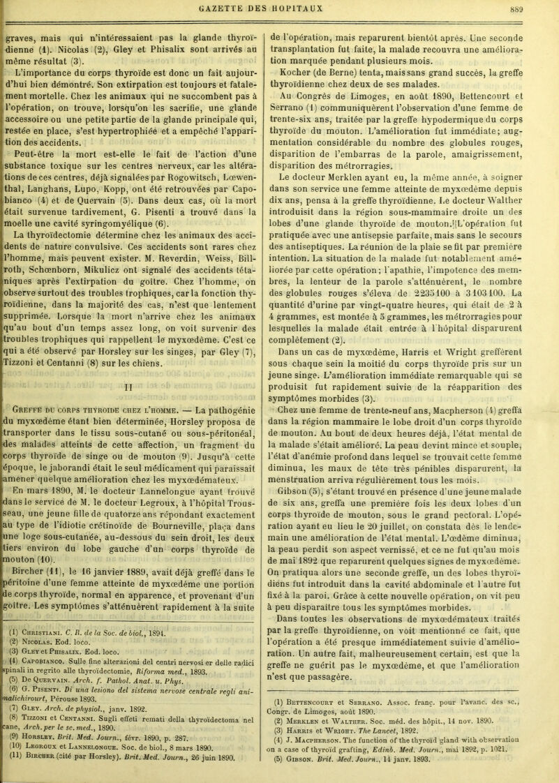 graves, mais qui n’intéressaient pas la glande thyroï- dienne (1). Nicolas (2), Gley et Phisalix sont arrivés au même résultat (3). L’importance du corps thyroïde est donc un fait aujour- d’hui bien démontré. Son extirpation est toujours et fatale- ment mortelle. Chez les animaux qui ne succombent pas à l’opération, on trouve, lorsqu’on les sacrifie, une glande accessoire ou une petite partie de la glande principale qui, restée en place, s’est hypertrophiée et a empêché l’appari- tion des accidents. Peut-être la mort est-elle le fait de l’action d’une substance toxique sur les centres nerveux, car les altéra- tions de ces centres, déjà signalées par Rogowitsch, Lœwen- thal, Langhans, Lupo, Kopp, ont été retrouvées par Capo- bianco (4) et de Quervain (5). Dans deux cas, où la mort était survenue tardivement, G. Pisenti a trouvé dans la moelle une cavité syringomyélique (6). La thyroïdectomie détermine chez les animaux des acci- dents de nature convulsive. Ces accidents sont rares chez l’homme, mais peuvent exister. M. Reverdin, Weiss, Bill- roth, Schœnborn, Mikulicz ont signalé des accidents téta- niques après l’extirpation du goitre. Chez l’homme, on ■observe surtout des troubles trophiques, car la fonction thy- roïdienne, dans la majorité des cas, n’est que lentement .supprimée. Lorsque la mort n’arrive chez les animaux qu’au bout d’un temps assez long, on voit survenir des troubles trophiques qui rappellent le myxœdème. C’est ce qui a été observé par Horsley sur les singes, par Gley (7), Tizzoni et Centanni (8) sur les chiens. II Greffe du corps thyroïde chez l’homme. — La palhogénie du myxœdème étant bien déterminée, Horsley proposa de transporter dans le tissu sous-cutané ou sous-péritonéal, des malades atteints de cette affection, un fragment du corps thyroïde de singe ou de mouton (9). Jusqu’à cette époque, le jaborandi était le seul médicament qui paraissait amener quelque amélioration chez les myxœdémateux. En mars 189Ü, M. le docteur Lannelongue ayant trouvé .dans le service de M. le docteur Legroux, à l’hôpital Trous- seau, une jeune fille de quatorze ans répondant exactement au type de l’idiotie crétinoïde de Bourneville, plaça dans une loge sous-cutanée, au-dessous du sein droit, les deux tiers environ du lobe gauche d’un corps thyroïde de mouton (10). Bircher (H), le 16 janvier 1889, avait déjà greffé dans le péritoine d’une femme atteinte de myxœdème une portion ;de corps thyroïde, normal en apparence, et provenant d’un goitre. Les symptômes s’atténuèrent rapidement à la suite (1) Christiani. C. R. de la Soc. de biol., 189t. (2) Nicolas. Eod. loco. (3) Gley et Phisalix. Eod. loco. I (1) Capobianco. Sulle fine alterazioni del centri nervosi er deile radici spinali in regrito aile thyroïdectomie, Riforma med., 1893. (5) De Quervain. Arch. f. Pathol. Anat. u. Phys. (6) G. Pisenti. Di una lesiono del sistema nervose centrale regli ani- malichirourt, Pérouse 1893. (7) Gley. Arch. de physiol., janv. 1892. (8) Tizzoni et Centanni. Sugli effeti remati délia thyroïdectoma nel cane, Arch.per le sc. med., 1890. (9) Horsley. Brit. Med. Journ., févr. 1890, p. 287. (10) Legroux et Lannelongue. Soc. de biol., 8 mars 1890. (11) Bircher (cité par Horsley). Brit. Med. Journ., 26 juin 1890. de l'opération, mais reparurent bientôt après. Une seconde transplantation fut faite, la malade recouvra une améliora- tion marquée pendant plusieurs mois. Kocher (de Berne) tenta, mais sans grand succès, la greffe thyroïdienne chez deux de ses malades. Au Congrès de Limoges, en août 1890, Bettencourt et Serrano (1) communiquèrent l’observation d’une femme de trente-six ans, traitée par la greffe hypodermique du corps thyroïde du mouton. L’amélioration fut immédiate; aug- mentation considérable du nombre des globules rouges, disparition de l’embarras de la parole, amaigrissement, disparition des métrorragies. Le docteur Merklen ayant eu, la même année, à soigner dans son service une femme atteinte de myxœdème depuis dix ans, pensa à la greffe thyroïdienne. Le docteur Walther introduisit dans la région sous-mammaire droite un des lobes d’une glande thyroïde de mouton.'[L’opération fut pratiquée avec une antisepsie parfaite, mais sans le secours des antiseptiques. La réunion de la plaie seût par première intention. La situation de la malade fut notablement amé- liorée par cette opération; l'apathie, l'impotence des mem- bres, la lenteur de la parole s’atténuèrent, le nombre des globules rouges s’éleva de 2233100 à 3103100. La quantité d’urine par vingt-quatre heures, qui était de 2 à 4 grammes, est montée à 3 grammes, les métrorragies pour lesquelles la malade était entrée à l'hôpital disparurent complètement (2). Dans un cas de myxœdème, Harris et Wright greffèrent sous chaque sein la moitié du corps thyroïde pris sur un jeune singe. L’amélioration immédiate remarquable qui se produisit fut rapidement suivie de la réapparition des symptômes morbides (3). Chez une femme de trente-neuf ans, Macpherson (4) greffa dans la région mammaire le lobe droit d’un corps thyroïde de mouton. Au bout de deux heures déjà, l’état mental de la malade s’était amélioré. La peau devint mince et souple, l’état d’anémie profond dans lequel se trouvait cette femme diminua, les maux de tête très pénibles disparurent, la menstruation arriva régulièrement tous les mois. Gibson (3), s’étant trouvé en présence d’une jeune malade de six ans, greffa une première fois les deux lobes d’un corps thyroïde de mouton, sous le grand pectoral. L’opé- ration ayant eu lieu le 20 juillet, on constata dès le lende- main une amélioration de l’état mental. L’œdème diminua, la peau perdit son aspect vernissé, et ce ne fut qu’au mois de mai 1892 que reparurent quelques signes de myxœdème. On pratiqua alors une seconde greffe, un des lobes thyroï- diens fut introduit dans la cavité abdominale et l'autre fut fixé à la paroi. Grâce à cette nouvelle opération, on vit peu à peu disparaître tous les symptômes morbides. Dans toutes les observations de myxœdémateux traités par la greffe thyroïdienne, on voit mentionné ce fait, que l’opération a été presque immédiatement suivie d’amélio- ration. Un autre fait, malheureusement certain, est que la greffe ne guérit pas le myxœdème, et que l’amélioration n’est que passagère. (1) Bettencourt et Serrano. Assoc. franc, pour l’avanc. des sc., Congr. de Limoges, août 1890. (2) Merklen et Walther. Soc. méd. des hôpit., 14 nov. 1890. (3) Harris et Wright. The Lancet, 1892. (4) J. Macpherson. The function of thethyroïd gland with observation on a case of thyroïd grafting, Edinb. Med. Journ., mai 1892, p. 1021. (5) Gibson. Brit. Med. Journ., 14 janv. 1893.