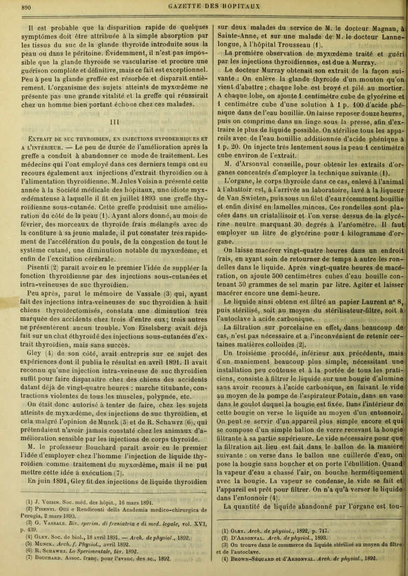 Il est probable que la disparition rapide de quelques symptômes doit être attribuée à la simple absorption par les tissus du suc de la glande thyroïde introduite sous la peau ou dans le péritoine. Évidemment, il n’est pas impos- sible que la glande thyroïde se vascularisé et procure une guérison complète et définitive, mais ce fait est exceptionnel. Peu à peu la glande greffée est résorbée et disparait entiè- rement. L’organisme des sujets atteints de myxœdème ne présente pas une grande vitalité et la greffe qui réussirait chez un homme bien portant échoue chez ces malades. III Extrait de suc thyroïdien', en injections hypodermiques et a l’intérieur. — Le peu de durée de l’amélioration après la greffe a conduit à abandonner ce mode de traitement. Les médecins qui l’ont employé dans ces derniers temps ont eu recours également aux injections d’extrait thyroïdien ou à l’alimentation thyroïdienne. M. Jules Voisin a présenté celte année à la Société médicale des hôpitaux, une idiote myx- œdémateuse à laquelle il fit en juillet 1893 une greffe thy- roïdienne sous-cutanée. Cette greffe produisit une amélio- ration du côté de la peau (1). Ayant alors donné, au mois de février, des morceaux de thyroïde frais mélangés avec de la confiture à sa jeune malade, il put constater très rapide- ment de l’accélération du pouls, de la congestion de tout le système cutané, une diminution notable du myxœdème, et enfin de l’excitation cérébrale. Pisenti (2) parait avoir eu le premier l'idée de suppléer la fonction thyroïdienne par des injections sous-cutanées et intra-veineuses de suc thyroïdien. Peu après, parut le mémoire de Vassale (3) qui, ayant fait des injections intra-veineuses de suc thyroïdien à huit chiens thyroïdectomisés, constata une diminution très marquée des accidents chez trois d’entre eux; trois autres ne présentèrent aucun trouble. Von Eiselsberg avait déjà fait sur un chat éthyroïdé des injections sous-cutanées d’ex- trait thyroïdien, mais sans succès. Gley (4) de son côté, avait entrepris sur ce sujet des expériences dont il publia le résultat en avril 1891. Il avait reconnu qu'une injection intra-veineuse de suc thyroïdien suffit pour faire dispaiaitre chez des chiens des accidents datant déjà de vingt-quatre heures : marche titubante, con- tractions violentes de tous les muscles, polypnée, etc. On était donc autorisé à tenter de faire, chez les sujets atteints de myxœdème, des injections de suc thyroïdien, et cela malgré l’opinion de Munck (5) et de R. Schawrz (6), qui prétendaient n’avoir jamais constaté chez les animaux d’a- mélioration sensible par les injections de corps thyroïde. M. le professeur Bouchard paraît avoir eu le premier l’idée d’employer chez l’homme l’injection de liquide thy- roïdien comme traitement du myxœdème, mais il ne put mettre cette idée à exécution (7). En juin 1891, Gley fit des injections de liquide thyroïdien (1) J. Voisin. Soc. méd. des hôpit., 16 mars 1894. (2) Pisenti. Otti e Rendiconti delta Academia medico-chirurgica de Perugia, 2 mars 1890. (3) G. Vassale. Riv. sperim. di freniatria e di med. legale, vol. XVI, p. 439. (4) Gley. Soc. de biol., 18 avril 1891. — Arch. dephysiol., 1892. (5) Munck. Arch. f. Physiol., avril 1892. (6) R. Schawrz. Lo Sperimentale, fév. 1892. (7) Bouchard. Assoc. franc, pour Pavane, des sc., 1892. sur deux malades du service de M. le docteur Magnan, à Sainte-Anne, et sur une malade de M. le docteur Lanne- longue, à l'hôpital Trousseau (1). La première observation de myxœdème traité et guéri par les injections thyroïdiennes, est due à Murray. Le docteur Murray obtenait son extrait de la façon sui- vante : On enlève la glande thyroïde d’un mouton qu’on vient d’abattre ; chaque lobe est broyé et pilé au mortier. A chaque lobe, on ajoute 1 centimètre cube de glycérine et 1 centimètre cube d’une solution à 1 p. 100 d’acide phé- nique dans de l’eau bouillie. On laisse reposer douze heures, puis on comprime dans un linge sous la presse, afin d’ex- traire le plus de liquide possible. On stérilise tous les appa- reils avec de l’eau bouillie additionnée d’acide phénique à 1 p. 20. On injecte très lentement sous la peau 1 centimètre cube environ de l’extrait. M. d’Arsonval conseille, pour obtenir les extraits d’or- ganes concentrés d’employer la technique suivante (1). L’organe, le corps thyroïde dans ce cas, enlevé à l’animal à l’abattoir est, à l’arrivée au laboratoire, lavé à la liqueur de Van Swieten, puis sous un filet d’eau récemment bouillie et enfin divisé en lamelles minces. Ces rondelles sont pla- cées dans un cristallisoir et l’on verse dessus de la gljrcé- rine neutre marquant 30 degrés à l’aréomètre. Il faut employer un litre de glycérine pour 1 kilogramme d’or- gane. On laisse macérer vingt-quatre heures dans un endroit frais, en ayant soin de retourner de temps à autre les ron- delles dans le liquide. Après vingt-quatre heures de macé- ration, on ajoute 500 centimètres cubes d’eau bouille con- tenant 50 grammes de sel marin par litre. Agiter et laisser : macérer encore une demi-heure. Le liquide ainsi obtenu est filtré au papier Laurent n° 8, puis stérilisé, soit au moyen du stérilisateur-filtre, soit à l’autoclave à acide carbonique. La filtration sur porcelaine en effet, dans beaucoup de cas, n’est pas nécessaire et a l’inconvénient de retenir cer- taines matières colloïdes (2). Un troisième procédé, inférieur aux précédents, mais d’un maniement beaucoup plus simple, nécessitant une installation peu coûteuse et à la portée de tous les prati- ciens, consiste à filtrer le liquide sur une bougie d’alumine sans avoir recours à l’acide carbonique, en faisant le vide au moyen de la pompe de l’aspirateur Potain, dans un vase dans le goulot duquel la bougie est fixée. Dans l’intérieur de cette bougie on verse le liquide au moyen d’un entonnoir. On peut se servir d’un appareil plus simple encore et qui se compose d’un simple ballon de verre recevant la bougie filtrante à sa partie supérieure. Le vide nécessaire pour que la filtration ait lieu est fait dans le ballon de la manière suivante : on verse dans le ballon une cuillerée d’eau, on pose la bougie sans boucher et on porte l’ébullition. Quand la vapeur d’eau a chassé l’air, on bouche hermétiquement avec la bougie. La vapeur se condense, le vide se fait et l’appareil est prêt pour filtrer. On n’a qu’à verser le liquide dans l’entonnoir (4). La quantité de liquide abandonné par l’organe est tou- (1) Gley. Arch. de physiol., 1892, p. 747. (2) D’Arsonval. Arch. de physiol., 1893. (3) On trouve dans le commerce du liquide stérilisé au moyen du filtrer et de l'autoclave. (4) Brown-Séquard et d’ARSONVAL. Arch. de physiol., 1892.