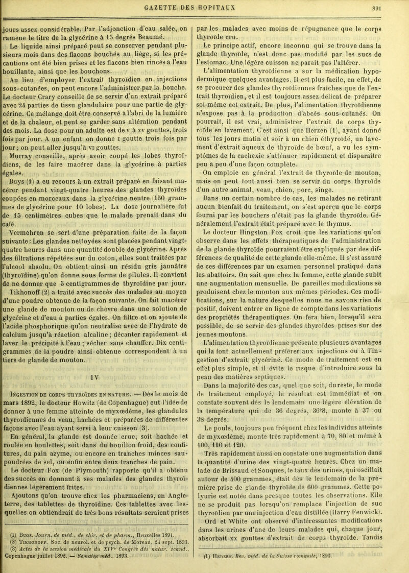jours assez considérable. Par l’adjonction d’eau salée, on ramène le titre de la glycérine à 15 degrés Beaumé. Le liquide ainsi préparé peut se conserver pendant plu- sieurs mois dans des flacons bouchés au liège, si les pré- cautions ont été bien prises et les flacons bien rincés à l’eau bouillante, ainsi que les bouchons. Au lieu d’employer l’extraif thyroïdien en injections sous-cutanées, on peut encore l’administrer par la bouche. Le docteur Crary conseille de se servir d’un extrait préparé avec 24 parties de tissu glandulaire pour une partie de gly- cérine. Ce mélange doit être conservé à l’abri de la lumière et de la chaleur, et peut se garder sans altération pendant des mois. La dose pour un adulte est dev à xv gouttes, trois fois par jour. A un enfant on donne i goutte trois fois par jour; on peut aller jusqu’à vi gouttes. Murray conseille, après avoir coupé les lobes thyroï- diens, de les faire macérer dans la glycérine à parties égales. Buys (1) a eu recours à un extrait préparé en faisant ma- cérer pendant vingt-quatre heures des glandes thyroïdes coupées en morceaux dans la glycérine neutre (150 gram- mes de glycérine pour 10 lobes). La dose journalière fut de 15 centimètres cubes que le malade prenait dans du café. Vermehren se sert d’une préparation faite de la façon suivante : Les glandes nettoyées sont placées pendant vingt- quatre heures dans une quantité double de glycérine. Après des filtrations répétées sur du coton, elles sont traitées par l’alcool absolu. On obtient ainsi un résidu gris jaunâtre (thyroïdine) qu’on donne sous forme de pilules. Il convient de ne donner que 5 centigrammes de thyroïdine par jour. Tikhonoff (2) a traité avec succès des malades au moyen d’une poudre obtenue de la façon suivante. On fait macérer une glande de mouton ou de chèvre dans une solution de glycérine et d’eau à parties égales. On filtre et on ajoute de l’acide phosphorique qu’on neutralise avec de l’hydrate de calcium jusqu’à réaction alcaline ; décanter rapidement et laver le précipité à l’eau ; sécher sans chauffer. Dix centi- grammes de la poudre ainsi obtenue correspondent à un tiers de glande de mouton. IV Ingestion de corps thyroïdes en nature. —Dès le mois de mars 1892, le docteur Howitz (de Copenhague) eut l’idée de donner à une femme atteinte de myxœdème, les glandules thyroïdiennes du veau, hachées et préparées de différentes façons avec l’eau ayant servi à leur cuisson (3). En général, la glande est donnée crue, soit hachée et roulée en boulettes, soit dans du bouillon froid, des confi- tures, du pain azyme, ou encore en tranches minces sau- poudrées de sel, ou enfin entre deux tranches de pain. Le docteur Fox (de Plymouth) rapporte qu’il a obtenu des succès en donnant à ses malades des glandes thyroï- diennes légèrement frites. Ajoutons qu’on trouve chez les pharmaciens, en Angle- terre, des tablettes de thyroïdine. Ces tablettes avec les- quelles on obtiendrait de très bons résultats seraient prises (1) Buos. Journ. de méd., de chir. et de pharm., Bruxelles 1891. (2) Tikhonoff. Soc. de neurol. et de psych. de Moreau, 21 sept. 1893. (3) Actes de la session médicale du XIVe Congrès des natur. scand., Copenhague juillet 1892. — Semaine méd., 1893. par les malades avec moins de répugnance que le corps thyroïde cru. Le principe actif, encore inconnu qui se trouve dans la glande thyroïde, n’est donc pas modifié par les sucs de l’estomac. Une légère cuisson ne parait pas l’altérer. L’alimentation thyroïdienne a sur la médication hypo- dermique quelques avantages. Il est plus facile, en effet, de se procurer des glandes thyroïdiennes fraîches que de l’ex- trait thyroïdien, et il est toujours assez délicat de préparer soi-même cet extrait. De plus, l’alimentation thyroïdienne n’expose pas à la production d’abcès sous-cutanés. On pourrait, il est vrai, administrer l’extrait de corps thy- roïde en lavement. C'est ainsi que Herzen (1), ayant donné tous les jours matin et soir à un chien éthyroïdé, un lave- ment d’extrait aqueux de thyroïde de bœuf, a vu les sym- ptômes de la cachexie s’atténuer rapidement et disparaître peu à peu d’une façon complète. On emploie en général l’extrait de thyroïde de mouton, mais on peut tout aussi bien se servir du corps thyroïde d’un autre animal, veau, chien, porc, singe. Dans un certain nombre de cas, les malades ne retirant aucun bienfait du traitement, on s’est aperçu que le corps fourni par les bouchers n’était pas la glande thyroïde. Gé- néralement l’extrait était préparé avec le thymus. Le docteur Hingston Fox croit que les variations qu’on observe dans les effets thérapeutiques de l’administration de la glande thyroïde pourraient être expliqués par des dif- férences de qualité de cette glande elle-même. Il s’est assuré de ces différences par un examen personnel pratiqué dans les abattoirs. On sait que chez la femme, cette glande subit une augmentation mensuelle. De pareilles modifications se produisent chez le mouton aux mêmes périodes. Ces modi- fications, sur la nature desquelles nous ne savons rien de positif, doivent entrer en ligne de compte dans les variations des propriétés thérapeutiques. On fera bien, lorsqu’il sera possible, de se servir des glandes thyroïdes prises sur des jeunes moutons. L’alimentation thyroïdienne présente plusieurs avantages qui la font actuellement préférer aux injections ou à l’in- gestion d’extrait glycérine. Ce mode de traitement est en effet plus simple, et il évite le risque d’introduire sous la peau des matières septiques. Dans la majorité des cas, quel que soit, du reste, le mode de traitement employé, le résultat est immédiat et on constate souvent dès le lendemain une légère élévation de la température qui de 36 degrés, 36°8, monte à 37 ou 38 degrés. Le pouls, toujours peu fréquent chez les individus atteints de myxœdème, monte très rapidement à 70, 80 et même à 100, 110 et 120. Très rapidement aussi on constate une augmentation dans la quantité d’urine des vingt-quatre heures. Chez un ma- lade de Brissaud et Souques, le taux des urines, qui oscillait autour de 400 grammes, était dès le lendemain de la pre- mière prise de glande thyroïde de 600 grammes. Celte po- lyurie est notée dans presque toutes les observations. Elle ne se produit pas lorsqu’on remplace l’injection de suc thyroïdien par une injection d’eau distillée (Harry Fenwick). Ord et White ont observé d’intéressantes modifications dans les urines d’une de leurs malades qui, chaque jour, absorbait xx gouttes d’extrait de corps thyroïde. Tandis (I) Herzen. Rev. méd. de la Suisse romande, '893.
