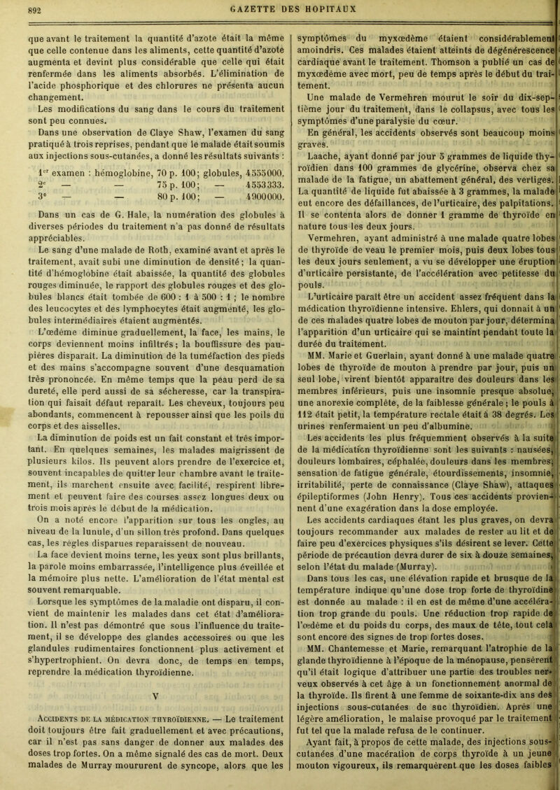 que avant le traitement la quantité d’azote était la même que celle contenue dans les aliments, cette quantité d’azote augmenta et devint plus considérable que celle qui était renfermée dans les aliments absorbés. L’élimination de l’acide phosphorique et des chlorures ne présenta aucun changement. Les modifications du sang dans le cours du traitement sont peu connues. Dans une observation de Claye Shaw, l’examen du sang pratiqué à trois reprises, pendant que le malade était soumis aux injections sous-cutanées, a donné les résultats suivants : 1er examen : hémoglobine, 70 p. 100; globules, 4535000. 2e — — 75 p. 100; — 4553333. 3° — — 80 p. 100; — 4900000. Dans un cas de G. Haie, la numération des globules à diverses périodes du traitement n’a pas donné de résultats appréciables. Le sang d’une malade de Roth, examiné avant et après le traitement, avait subi une diminution de densité; la quan- tité d'hémoglobine était abaissée, la quantité des globules rouges diminuée, le rapport des globules rouges et des glo- bules blancs était tombée de 600 : 1 à 500 : 1 ; le nombre des leucocytes et des lymphocytes était augmenté, les glo- bules intermédiaires étaient augmentés. L’œdème diminue graduellement, la face, les mains, le corps deviennent moins infiltrés; la bouffissure des pau- pières disparaît. La diminution de la tuméfaction des pieds et des mains s’accompagne souvent d’une desquamation très prononcée. En même temps que la peau perd de sa dureté, elle perd aussi de sa sécheresse, car la transpira- tion qui faisait défaut reparaît. Les cheveux, toujours peu abondants, commencent à repousser ainsi que les poils du corps et des aisselles. La diminution de poids est un fait constant et très impor- tant. En quelques semaines, les malades maigrissent de plusieurs kilos. Ils peuvent alors prendre de l’exercice et, souvent incapables de quitter leur chambre avant le traite- ment, ils marchent ensuite avec facilité, respirent libre- ment et peuvent faire des courses assez longues deux ou trois mois après le début de la médication. On a noté encore l’apparition sur tous les ongles, au niveau de la lunule, d’un sillon très profond. Dans quelques cas, les règles disparues reparaissent de nouveau. La face devient moins terne, les yeux sont plus brillants, la parole moins embarrassée, l’intelligence plus éveillée et la mémoire plus nette. L’amélioration de l’état mental est souvent remarquable. Lorsque les symptômes de la maladie ont disparu, il con- vient de maintenir les malades dans cet état d’améliora- tion. Il n’est pas démontré que sous l’influence du traite- ment, il se développe des glandes accessoires ou que les glandules rudimentaires fonctionnent plus activement et s’hypertrophient. On devra donc, de temps en temps, reprendre la médication thyroïdienne. V Accidents de la médication thyroïdienne. — Le traitement doit toujours être fait graduellement et avec précautions, car il n’est pas sans danger de donner aux malades des doses trop fortes. On a même signalé des cas de mort. Deux malades de Murray moururent de syncope, alors que les symptômes du myxœdème étaient considérablement t amoindris. Ces malades étaient atteints de dégénérescence d cardiaque avant le traitement. Thomson a publié un cas de c myxœdème avec mort, peu de temps après le début du trai- I tement. Une malade de Vermehren mourut le soir du dix-sep- s tième jour du traitement, dans le collapsus, avec tous les f symptômes d’une paralysie du cœur. En général, les accidents observés sont beaucoup moins £ graves. Laache, ayant donné par jour 5 grammes de liquide thy-i roïdien dans 100 grammes de glycérine, observa chez sa J malade de la fatigue, un abattement général, des vertiges. ! La quantité de liquide fut abaissée à 3 grammes, la maladejl eut encore des défaillances, de l’urticaire, des palpitations. H Il se contenta alors de donner 1 gramme de thyroïde enô nature tous les deux jours. Vermehren, ayant administré à une malade quatre lobes 1 de thyroïde de veau le premier mois, puis deux lobes tous;1 les deux jours seulement, a vu se développer une éruption 1 d’urticaire persistante, de l’accélération avec petitesse du pouls. L’urticaire parait être un accident assez fréquent dans la ! médication thyroïdienne intensive. Ehlers, qui donnait à ah 1 de ces malades quatre lobes de mouton par jour, détermina 1 l’apparition d’un urticaire qui se maintint pendant toute la durée du traitement. MM. Marie et Guerlain, ayant donné à une malade quatre lobes de thyroïde de mouton à prendre par jour, puis un seul lobe, virent bientôt apparaître des douleurs dans les membres inférieurs, puis une insomnie presque absolue, une anorexie complète, de la faiblesse générale ; le pouls à 112 était petit, la température rectale était à 38 degrés. Les urines renfermaient un peu d’albumine. >,'[ Les accidents les plus fréquemment observés à la suite de la médication thyroïdienne sont les suivants : nausées, douleurs lombaires, céphalée, douleurs dans les membres; sensation de fatigue générale, étourdissements, insomnie, ■ irritabilité, perte de connaissance (Claye Shaw), attaques ■ épileptiformes (John Henry). Tous ces accidents provien- > nent d’une exagération dans la dose employée. Les accidents cardiaques étant les plus graves, on devra toujours recommander aux malades de rester au lit et de faire peu d’exercices physiques s’ils désirent se lever. Cette période de précaution devra durer de six à douze semaines, selon l’état du malade (Murray). Dans tous les cas, une élévation rapide et brusque de la température indique qu’une dose trop forte de thyroïdine est donnée au malade : il en est de même d’une accéléra- tion trop grande du pouls. Une réduction trop rapide de l’œdème et du poids du corps, des maux de tête, tout cela sont encore des signes de trop fortes doses. MM. Chantemesse et Marie, remarquant l’atrophie de la glande thyroïdienne à l’époque de la ménopause, pensèrent qu’il était logique d’attribuer une partie des troubles ner- veux observés à cet âge à un fonctionnement anormal de ' la thyroïde. Ils firent à une femme de soixante-dix ans deè injections sous-cutanées de suc thyroïdien. Après une ; légère amélioration, le malaise provoqué par le traitement J fut tel que la malade refusa de le continuer. Ayant fait, à propos de cette malade, des injections sous- 1 cutanées d’une macération de corps thyroïde à un jeune mouton vigoureux, ils remarquèrent que les doses faibles