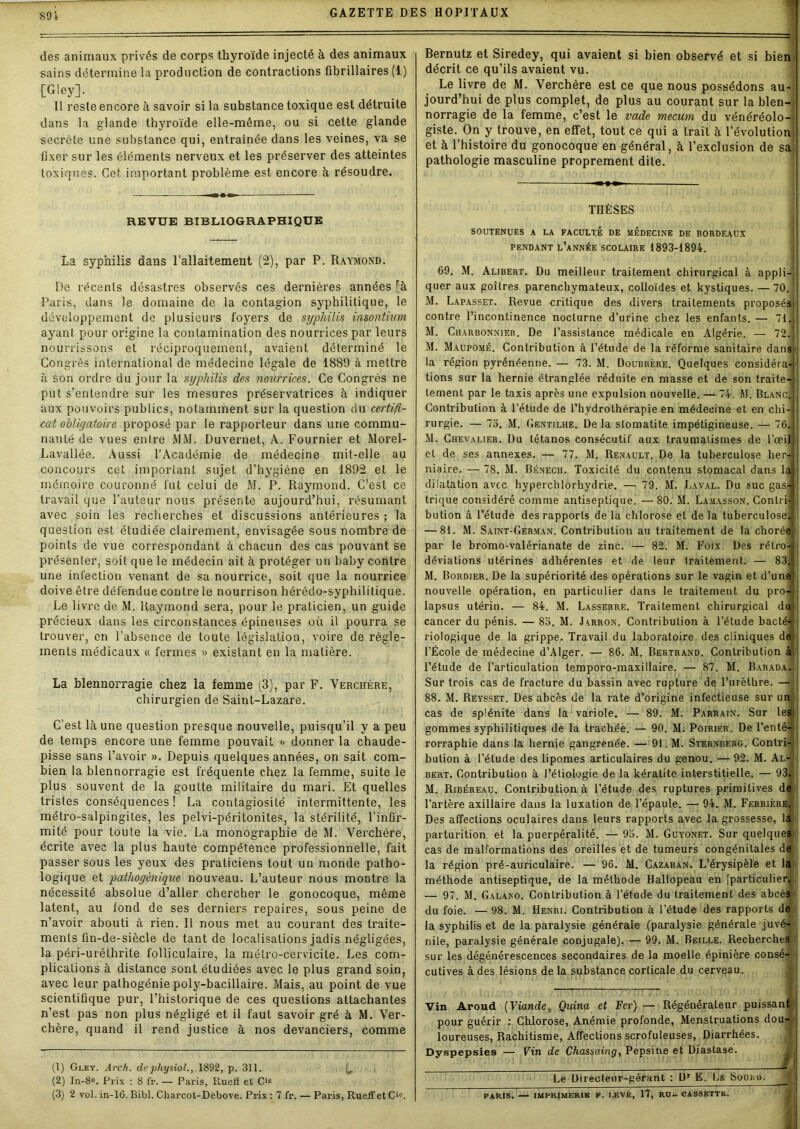 89't des animaux privés de corps thyroïde injecté à des animaux sains détermine la production de contractions fibrillaires (1) [dey]. Il reste encore à savoir si la substance toxique est détruite dans la glande thyroïde elle-même, ou si cette glande secrète une substance qui, entraînée dans les veines, va se fixer sur les éléments nerveux et les préserver des atteintes toxiques. Cet important problème est encore à résoudre. Bernutz et Siredey, qui avaient si bien observé et si bien décrit ce qu’ils avaient vu. Le livre de M. Verchère est ce que nous possédons au- jourd’hui de plus complet, de plus au courant sur la blen- norragie de la femme, c’est le vade mecum du vériéréolo- giste. On y trouve, en effet, tout ce qui a trait à l’évolution et à l’histoire du gonocoque en général, à l’exclusion de sa pathologie masculine proprement dite. REVUE BIBLIOGRAPHIQUE La syphilis dans l’allaitement (2), par P. Raymond. De récents désastres observés ces dernières années rà Paris, dans le domaine de la contagion syphilitique, le développement de plusieurs foyers de syphilis inspntmm ayant pour origine la contamination des nourrices par leurs nourrissons et réciproquement, avaient déterminé le Congrès international de médecine légale de 1889 à mettre à son ordre du jour la syphilis des nourrices. Ce Congrès ne put s’entendre sur les mesures préservatrices à indiquer aux pouvoirs publics, notamment sur la question du certifi- cat obligatoire proposé par le rapporteur dans une commu- nauté de vues entre MM. Duvernet, A. Fournier et Morel- Lavallée. Aussi l’Académie de médecine mit-elle au concours cet important sujet d’hygiène en 1892 et le mémoire couronné fut celui de M. P. Raymond. C’est ce travail que l’auteur nous présente aujourd’hui, résumant avec soin les recherches et discussions antérieures ; la question est étudiée clairement, envisagée sous nombre de points de vue correspondant à chacun des cas pouvant se présenter, soit que le médecin ait à protéger un baby contre une infection venant de sa nourrice, soit que la nourrice doive être défendue contre le nourrison hérédo-syphilitique. Le livre de M. Raymond sera, pour le praticien, un guide précieux dans les circonstances épineuses où il pourra se trouver, en l’absence de toute législation, voire de règle- ments médicaux « fermes » existant en la matière. La blennorragie chez la femme (3), par F. Verchère, chirurgien de Saint-Lazare. C'est là une question presque nouvelle, puisqu’il y a peu de temps encore une femme pouvait <- donner la chaude- pisse sans l’avoir ». Depuis quelques années, on sait com- bien la blennorragie est fréquente chez la femme, suite le plus souvent de la goutte militaire du mari. Et quelles tristes conséquences ! La contagiosité intermittente, les métro-salpingites, les pelvi-péritonites, la stérilité, l’infir- mité pour toute la vie. La monographie de M. Verchère, écrite avec la plus haute compétence professionnelle, fait passer sous les yeux des praticiens tout un monde patho- logique et pathogèniqae nouveau. L’auteur nous montre la nécessité absolue d’aller chercher le gonocoque, même latent, au fond de ses derniers repaires, sous peine de n’avoir abouti à rien. Il nous met au courant des traite- ments fin-de-siècle de tant de localisations jadis négligées, la péri-uréthrite folliculaire, la métro-cervicile. Les com- plications à distance sont étudiées avec le plus grand soin, avec leur pathogénie poly-bacillaire. Mais, au point de vue scientifique pur, l’historique de ces questions attachantes n’est pas non plus négligé et il faut savoir gré à M. Ver- chère, quand il rend justice à nos devanciers, comme (1) Gley. Arch. de physiol., 1892, p. 311. (2) In-8°. Pris : 8 fr. — Paris, Iluelï et Cic (3) 2 vol. in-16. Bibl. Cliarcot-Debove. Prix : 7 fr. — Paris, Rueffet Cie. THÈSES SOUTENUES A LA FACULTÉ DE MEDECINE DE BORDEAUX PENDANT L’ANNÉE SCOLAIRE 1893-1894. 69. M. Alibert. Du meilleur traitement chirurgical à appli- quer aux goitres parenchymateux, colloïdes et kystiques. —70. M. Lapasset. Revue critique des divers traitements proposés contre l’incontinence nocturne d’urine chez les enfants. — 71. M. Charbonnier. De l’assistance médicale en Algérie. — 72. M. Maupomé. Contribution à l’étude de la réforme sanitaire dans la région pyrénéenne. — 73. M. Doubrère. Quelques considéra-j- tions sur la hernie étranglée réduite en masse et de son traite- lement par le taxis après une expulsion nouvelle. — 74. M. Blanc. Contribution à l’étude de l’hydrothérapie en médecine et en chi- rurgie. — 75. M. Gentilhe. De la sLomatite impétigineuse. — 76. M. Chevalier. Du tétanos consécutif aux traumatismes de l’œil et de ses annexes. — 77. M. Renault. De la tuberculose her- niaire. — 78. M. Bénech. Toxicité du contenu stomacal dans 1 dilatation avec hyperchlorhydrie. — 79. M. Laval. Du suc gas- trique considéré comme antiseptique. —80. M. Lamasson. Contri bution à l’étude des rapports de la chlorose et de la tuberculose — 81. M. Saint-German. Contribution au traitement de la chorée par le bromo-valérianate de zinc. — 82. M. Foix. Des rétro- déviations utérines adhérentes et de leur traitement. — 83 M. Bordier. De la supériorité des opérations sur le vagin et d’une nouvelle opération, en particulier dans le traitement du lapsus utérin. — 84. M. Lasserre. Traitement chirurgical H du cancer du pénis. — 85. M. Jarron. Contribution à l’étude bacté-j riologique de la grippe. Travail du laboratoire des cliniques de l’École de médecine d’Alger. — 86. M. Bertrand. Contribution à Barada l’étude de l’articulation temporo-maxillaire. — 87. M. Sur trois cas de fracture du bassin avec rupture de l’urèthre. — 88. M. Reysset. Des abcès de la rate d’origine infectieuse sur cas de splénite dans la variole. — 89. M. Parrain. Sur les gommes syphilitiques de la trachée. — 90. M. Poirier. De l’enté rorraphie dans la hernie gangrenée. — 91. M. Sternberg. Contri bution à l’étude des lipomes articulaires du genou. — 92. M. Al bert. Contribution à l’étiologie de la kératite interstitielle. — 93l M. Ribéreau. Contribution à l’étude des ruptures primitives de l’artère axillaire dans la luxation de l’épaule. — 94. M. Ferrière, Des affections oculaires dans leurs rapports avec la grossesse, la parturition et la puerpéralité. — 95. M. Guyonet. Sur quelques cas de malformations des oreilles et de tumeurs congénitales de la région pré-auriculaire. — 96. M. Cazaban. L’érysipèle et la méthode antiseptique, de la méthode Hallopeau en [particulier^ 5 — 97. M. Galano. Contribution à l’étude du traitement des abcès du foie. — 98. M. Henri. Contribution à l’étude des rapports de la syphilis et de la paralysie générale (paralysie générale juvé- nile, paralysie générale conjugale). — 99. M. Beille. Recherches sur les dégénérescences secondaires de la moelle épinière consé- cutives à des lésions de la substance corticale du cerveau. Vin Aroud (Viande, Quina et Fer) — Régénérateur puissant pour guérir : Chlorose, Anémie profonde, Menstruations dou- loureuses, Rachitisme, Affections scrofuleuses, Diarrhées. Dyspepsies — Vin de Chassaing, Pepsine et Diastase. Le Directeur-gérant : Dr E. Le Soin;». PARIS. — IMPRIMERIE F. LEVÉ, 17, RU- CASSETTE.