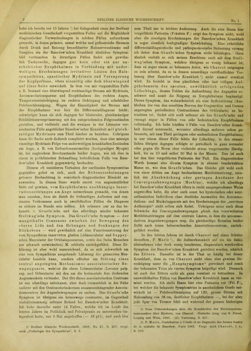 No. 1. habe ich bereits vor 19 Jahren 1) bei Gelegenheit eines der Berliner medicinischen Gesellschaft vorgestellten Falles auf die Möglichkeit diagnostischer Verwechselungen in solchen Fällen aufmerksam gemacht, in denen primäre, zumal weiche und gefässreiche Strumen durch Druck und Reizung benachbarter Halsnervenstämme und Ganglien ein der Basedowschen Krankheit ähnliches Symptom- bild Vortäuschen In derartigen Fällen findet sich gewöhn- lich Tachycardie, dagegen gar kein oder ein nur un- erheblicher Exophthalmus in Verbindung mit ander- weitigen Erscheinungen imitativer Läsion des Hals- sympathicus, spastischer Mydriasis und Verengerung der Kopfgefässe, öfters einseitig oder doch überwiegend auf einer Seite entwickelt. In dem von mir vorgestellten Falle z. B. bestand eine überwiegend rechtsseitige Struma mit Mydriasis, Accommodationsparese und Exophthalmus des rechten Auges, Temperaturerniedrigung im rechten Gehörgang und erheblicher Pulsbeschleunigung. Wegen der Einseitigkeit der Struma und des Exophthalmus war hier die Differenzialdiagnose leicht; schwieriger kann sie sich dagegen bei bilateraler, gleichmässiger Schilddrüsenvergrössei’ung mit den entsprechenden Folgezuständen gestalten, und vielleicht sind die wenigen in der Literatur ver- zeichneten Fälle angeblicher Basedow’scher Krankheit mit gleich- zeitiger Mydriasis zum Theil hierher zu beziehen. Uebrigeus kann die Sache auch dadxxrch complicirt werden, dass eine mässige einseitige Mydi’iasis Folge von anderweitigen krankhaften Zuständen am Auge, z. B. von Refi’actionsanomalien (hochgx’adiger Myopie) ist, bei ungleichem Brechzustande beider Augen, wie ich dies in einem in poliklinischer Behandlung befindlichem Falle von Base- dow’scher Krankheit gegenwärtig beobachte. Diesem oft unsicheren Verhalten der cardinalen Symptomtrias gegenüber gebot es sich, auch den Nebenerscheinungen grössei'e Beobachtung in semiotisch-diagnostischer Hinsicht zu- zuwenden. In diesem Siixne wurde zuerst von augenärztlicher Seite auf gewisse, vom Exophthalmus unabhängige Inner- vationsstörungen am Auge autmex’ksam gemacht, von denen man aunahm, dass sie durch ihr frühzeitiges Auftreten und con- stantes Vorkommen auch in zweifelhaften Fällen die Diagnose zu sichern im Stande sein sollten. Ich erinnere nur an das be- kannte v. Graefe’scbe und das allerdings minder bekannte Stellwag’sche Symptom. Das Graefe’sche Symptom — der mangelhafte Consensus zwischen der Bewegung des oberen Lids und den Hebungen und Senkungen der Blickebene — wird gewöhnlich auf eine Functionsstörung der vom Sympathicus innervirten glatten Lidmusculatur und Sappey- schen Musculatur der Orbitalaponeui-ose, sowie des (beim Menschen nur schwach entwickelten) M. orbitalis zurückgeführt. Diese Er- klärung ist aber wohl unzureichend, da es sich schwerlich um eine vom Sympathicus ausgehende Lähmung der genannten Mus- culatur handeln kann, sondern offenbar um Störung eines central angelegten Mechanismus associatorisclier Be- wegungsacte, welcher die obere Lidmusculatur (Levator palp. sup. und Orbieularis) mit den um die horizontale Axe drehenden Augenmuskeln verbindet. Der Ort dieses associatoi’ischen Centrums ist uns allerdings unbekannt, aber doch vermuthliclx in der Nähe anderer mit den Oculomotoriuskernen zusammenhängender Associa- tionscenti-en der Augeubewegungen zu suchen. Das Graefe’sche Symptom ist übrigens ein keineswegs constauter, im Gegentheil vexhältnissmässig seltener Befund bei Basedow’scher Kraukheit. Ich habe dasselbe unter 14 Fällen, welche ich im Laufe des letzten Jahres im Poliklinik und Privatpi-axis zu untersuchen Ge- legenheit hatte, nur 6 Mal angetroffen (— 48 pCt), und auch hier 1) Berliner klinische Wochenschrift, 1869, No. 27, S. 287; vergl. auch „Pathologie des Sympathicus“, S. 5. zum Theil nur in leichter Andeutung. Auch die eine Ihnen hier vorgeführte Patientin (Fräulein F.) zeigt das Symptom nicht, wohl aber die sonstigen Erscheinungen der Basedow’schen Krankheit in sogar ziemlich hochgradiger Entwickelung. Eine erhebliche differentialdiagnostische und pathognomonische Bedeutung vermag ich daher dem Graefe’schen Symptom nicht beizulegeu. Ganz ähnlich verhält es sich meines Erachtens auch mit dem Stell- wag’schen Symptom, welches übrigens so wenig bekannt ist, dass es sogar einem so belesenen Autor, wie Charcot entgangen zu sein scheint, da es in dessen neuerdings veröffentlichter Voi- lesung über Basedow’sche Krankheit ‘) nicht einmal erwähnt wird. Es besteht in dem gänzlichen oder fast völligen Auf- gehobensein des spontan, unwillkürlich erfolgenden Lidschlags, dessen Fehlen die Anfeuchtung des Augapfels er- schwert und somit die Neigung zu Xerophthalmus begünstigt. Dieses Symptom, das wahrscheinlich als eine Reflexstörung (Aus- bleiben der von den sensiblen Nerven der Conjunctiva und Cornea angeregten periodischen Contractionen des Orbieularis) zu be- trachten ist, findet sich noch seltener als das Graefe’sche und versagt sogar in Fällen von sehr bedeutendem Exophthalmus vollständig. Ich habe letzthin 6 Fälle von Basedow’scher Krank- heit darauf untersucht, worunter allerdings mehrex’e schon ge- besserte, mit zum Theil gei’ingem oder undeutlichem Exophthalmus; in nur einem dieser Fälle fehlte der Lidschlag, in den sämrnt- lichen übrigen dagegen erfolgte er periodisch in ganz normaler oder gegen die Norm eher vielleicht etwas vergrösserter Häufig- keit, bis zu 10 und selbst 20 Mal in der Minute. Das ist auch bei den hier voi’geführten Patienten der Fall. Ein diagnostischer Wex’th kommt also diesem Symptom in ebenso beschränktem Masse zu, wie dem Graefe’schen. Das Gleiche gilt wohl auch von einer dritten am Auge beobachteten Motilitätsstörung, näm- lich der Abschwächung oder geringen Ausdauer der Convergenzbewegungen (Moebius), welche ich allerdings bei Basedow’scher Krankheit öfters in recht ausgesprochener Weise angetroffen habe, die aber auch sonst bei hysterischen oder neur- astlienischen Individuen ohne deutliche Anomalien des Accommo- dations- und Muskelapparats mit den Ex-scheinungen der „nervösen Asthenopie“ nicht selten sich findet. Uebrigeus muss auch diese Schwäche der Convergenzbewegungen gleich den vorerwähnten Motilitätsstörungen auf eine centrale Läsion, in dem die accommo- dativen Augenbewegungen resp. die gleichzeitige Rotation beider Bulbi nach innen behei’rschenden Associationscentrum, zurück- gefiihrt werden. In den letzten Jahren ist durch Charcot und einen Schüler desselben, P. Marie2), die Aufmerksamkeit auf ein bis dahin übersehenes oder doch wenig beachtetes, diagnostisch werthvolles Symptom der Basedow’schen Krankheit gei’iclitet wox-den, nämlich das Zittern. Dasselbe ist in der That so häufig bei dieser Krankheit, dass es von Charcot nicht ohne eine gewisse Be- rechtigung unter die „Hauptsymptome“ gei’echnet und somit der bekannten Trias als viertes Symptom beigefügt wird. Dennoch ist auch das Zittexm nicht als ganz constant zu betrachten. In unzweifelhaften Fällen von Basedow’scher Krankheit kann es ver- misst werden. Ich stelle Ihnen hier eine Patientin vor (Frl. F.), bei welcher die bekannte Symptomtrias in ansehnlichem Grade ent- wickelt ist — Pulsbeschleunigung auf 120, grosse Struma mit Halsumfang von 88 cm, deutlicher Exophthalmus —, bei der aber jede Spur von Tremor fehlt und während der ganzen bisherigen 1) Neue Untersuchungen über die Krankheiten des Nervensystems, insbesondere über Hysterie, von Charcot. Deutsche Ausg. von S. Freud, Leipzig und Wien, 1886. (28. Vorlesung, S. 347.) 2) P. Marie, Contribution ä l’etude et au diagnostic des forines frustes de Ja maladie de Basedow, Paris 1883. Vergl. auch Charcot, 1. c., S. 349.