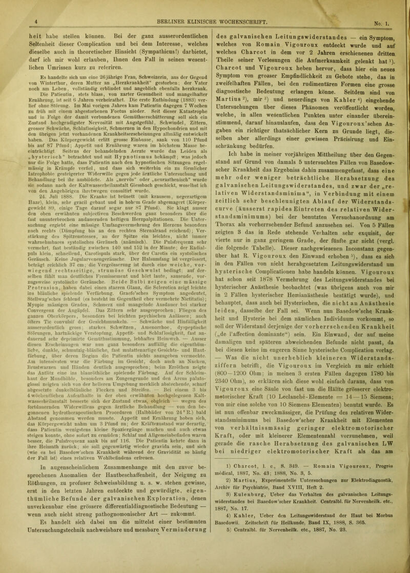 heit habe stellen können. Bei der ganz ausserordentlichen Seltenheit dieser Complication und bei dem Interesse, welches dieselbe auch in theoretischer Hinsicht (Sympathicus!) dar bietet, darf ich mir wohl erlauben, Ihnen den Fall in seinen wesent- lichen Umrissen kurz zu referiren. Es handelte sich um eine 26jährige Frau, Schweizerin, aus der Gegend von Winterthur, deren Mutter an „Herzkrankheit“ gestorben; der Vater noch am Leben, vollständig erblindet und angeblich ebenfalls herzkrank. Die Patientin, stets blass, von zarter Gesundheit und mangelhafter Ernährung, ist seit 6 Jahren verheirathet. Die erste Entbindung (1883) ver- lief ohne Störung. Im Mai vorigen Jahres kam Patientin dagegen 7 Wochen zu früh mit einem abgestorbenen Foetus nieder. Seit dieser Katastrophe und in Folge der damit verbundenen Gemüthserschütterung soll sich ein Zustand hochgradigster Nervosität mit Angstgefühl, Schwindel, Zittern, grosser Schwäche, Schlaflosigkeit, Schmerzen in den Hypochondrien und mit den übrigen jetzt vorhandenen Krankheitserscheinungen allmälig entwickelt haben. Das Körpergewicht erlitt grosse Einbusse, sank von 110 Pfund bis auf 87 Pfund; Appetit und Ernährung waren im höchstem Masse be- einträchtigt Seitens der behandelnden Aerzte wurde das Leiden als „hysterisch“ betrachtet und mit Hypnotismus bekämpft; was jedoch nur die Folge hatte, dass Patientin nach den hypnotischen Sitzungen regel- mässig in Krämpfe verfiel, und dass sich weiterhin ein zu förmlicher Iatrophobie gesteigerter Widerwille gegen jede ärztliche Untersuchung und Behandlung bei ihr ausbildete. Als „nervös“ oder „neurasthenisch“ wurde sie sodann nach der Kaltwasserheilanstalt Giessbach geschickt, woselbst ich von den Angehörigen ihretwegen eonsultirt wurde. 24. Juli 1888. Die Kranke ist brünett (mit krausem, negerartigem Haar), kleiD, sehr gracil gebaut und in hohem Grade abgemagert (Körper- gewicht 89, einige Tage darauf sogar nur 87 Pfund). Sie klagt ausser den oben erwähnten subjectiven Beschwerden ganz besonders über die fast ununterbrochen andauernden heftigen Herzpalpitationen. Die Unter- suchung ergiebt eine mässige Umfangsvermehrung des Herzens besonders nach rechts (Dämpfung bis an den rechten Sternalrand reichend); Ver- stärkung des Spitzenstosses, an der Spitze ein leichtes, nicht immer wahrnehmbares systolisches Geräusch (anämisch). Die Pulsfrequenz sehr vermehrt, fast beständig zwischen 140 und 152 in der Minute; der Radial- puls klein, schnellend, Carotispuls stark, über der Carotis ein systolisches Geräusch. Keine Jugularvenengeräusche. Der Halsumfang ist vergrössert, beträgt reichlich 37 cm;'die Vergrösserung ist durch eine weiche, vor- wiegend rechtsseitige, strumöse Geschwulst bedingt; auf der- selben fühlt man deutliches Fremissement und hört laute, sausende, vor- zugsweise systolische Geräusche. Beide Bulbi zeigen eine mässige Protrusion, haben dabei einen starren Glanz, die Sclerotica zeigt leichte ins bläuliche spielende Verfärbung. Graefe’sches Symptom angedeutet, Stellwag’sches fehlend (es besteht im Gegentheil eher vermehrte Nictitatio); Myopie mässigen Grades, Schmerz und mangelnde Ausdauer bei starker Convergenz der Augäpfel. Das Zittern sehr ausgesprochen; Fliegen des ganzen Oberkörpers, besonders bei leichten psychischen Anlässen; auch öfters Tic convulsif der Gesichtsmuskeln. — Schwäche und Hinfälligkeit ausserordentlich gross; starkes Schwitzen, Amenorrhoe, dyspeptische Störungen, hartnäckige Verstopfung, Appetit- und Schlaflosigkeit, fast an- dauernd sehr deprimirte Gemütbsstimmung, lebhaftes Heimweh. — Ausser diesen Erscheinungen war nun ganz besonders auffällig die eigenthüm- liehe, dunkle, schmutzig-bläuliche, fast mulattenartige Gesichts- und Haut- färbung, über deren Beginn die Patientin nichts anzugeben vermochte. Am intensivsten war die Färbung im Gesicht, doch auch an Nacken, Brustwarzen und Händen deutlich ausgesprochen; beim Erröthen zeigte das Antlitz eine ins blauröthliche spielende Färbung. Auf der Schleim- haut der Mundhöhle, besonders am Zungengruude und den Arcus palato- glossi zeigten sich von der helleren Umgebung merklich abstechende, scharf abgesetzte dunkelbläuliche Flecken und Streifen. — Bei einem 3 bis 4 wöchentlichen Aufenthalte in der oben erwähnten hochgelegenen Kalt- wasserheilanstalt besserte sich der Zustand etwas, obgleich — wegen des fortdauernden Widerwillens gegen ärztliche Behandlung — von den be- gonnenen hydrotherapeutischen Proceduren (Halbbäder von 24 °R.) bald Abstand genommen werden musste. Appetit und Ernährung hoben sich, das Körpergewicht nahm um 3 Pfund zu; der Kräftezustand war derartig, dass Patientin wenigstens kleine Spaziergänge machen und auch etwas steigen konnte, ohne sofort zu ermüden; Schlaf und Allgemeinbefinden waren besser, die Pulsfrequenz sank bis auf 116. Die Patientin kehrte dann in ihre Heimath zurück; sie soll gegenwärtig wieder gravida sein, und sich (wie es bei Basedowschen Krankheit während der Gravidität so häufig der Fall ist) eines relativen Wohlbefindens erfreuen. In augenscheinlichem Zusammenhänge mit den zuvor be- sprochenen Anomalien der Hautbeschaffenheit, der Neigung zu Röthungen, zu profuser Schweissbildung u. s. w. stehen gewisse, erst in den letzten Jahren entdeckte und gewürdigte, eigen- tümliche Befunde der galvanischen Exploration, denen unverkennbar eine grössere differentialdiagnostische Bedeutung — wenn auch nicht streng pathognomonischer Art — zukommt. Es handelt sich dabei um die mittelst einer bestimmten des galvanischen Leitungswiderstandes — ein Symptom, welches von Romain Vigouroux entdeckt wurde und auf welches Charcot in dem vor 2 Jahren erschienenen dritten, Theile seiner Vorlesungen die Aufmerksamkeit gelenkt hatl). Charcot und Vigouroux heben hervor, dass hier ein neues Symptom von grosser Empfindlichkeit zu Gebote stehe, das in zweifelhaften Fällen, bei den rudimentären Formen eine grosse diagnostische Bedeutung erlangen könne. Seitdem sind von Martius 2), mir3) und neuerdings von Kahler4) eingehende Untersuchungen über dieses Phänomen veröffentlicht worden, welche, in allen wesentlichen Punkten unter einander überein- stimmend, darauf hinauslaufen, dass den Vigouroux’schen An- gaben ein richtiger thatsächlicher Kern zu Grunde liegt, die- selben aber allerdings einer gewissen Präcisirung und Ein- schränkung bedürfen. Ich habe in meiner vorjährigen Mittheilung über den Gegen- stand auf Grund von damals 5 untersuchten Fällen von Basedow- scher Krankheit das Ergebniss dahin zusammengefasst, dass eine mehr oder weniger beträchtliche Herabsetzung des galvanischen Leitungswiderstandes, und zwar der „re- lativen Widerstandsminima“, in Verbindung mit einem zeitlich sehr beschleunigten Ablauf der Widerstands- curve (äusserst rapides Eintreten des relativen Wider- standsminimums) bei der benutzten Versuchanordnung am Thorax als vorherrschender Befund anzusehen sei. Von 5 Fällen zeigten B das in Rede stehende Verhalten sehr exquisit, der vierte nur in ganz geringem Grade, der fünfte gar nicht (vergl. die folgende Tabelle). Dieser nachgewiesenen Inconstanz gegen- über hat R. Vigouroux den Einwand erhoben5), dass es sich in den Fällen von nicht herabgesetztem Leitungswiderstand um hysterische Complicationen habe handeln können. Vigouroux hat schon seit 1878 Vermehrung des Leitungswiderstandes bei hysterischer Anästhesie beobachtet (was übrigens auch von mir in 2 Fällen hysterischer Hemianästhesie bestätigt wurde), und behauptet, dass auch bei Hysterischen, die nicht au Anästhesie leiden, dasselbe der Fall sei. Wenn nun Basedow’sche Krank- heit und Hysterie bei dem nämlichen Individuum vorkommt, so soll der Widerstand derjenige der vorherrschenden Krankheit („de l’affeetion dominante“) sein. Ein Einwand, der auf. meine damaligen und späteren abweichenden Befunde nicht passt, da bei diesen keine im engeren Sinne hysterische Complication vorlag. — Was die nicht unerheblich kleineren Widerstands- ziffern betrifft, die Vigouroux im Vergleich zu mir erhielt (800 — 1200 Ohm; in meinen 3 ersten Fällen dagegen 1780 bis 2340 Ohm), so erklären sich diese wohl einfach daraus, dass von Vigouroux eine Säule von fast um die Hälfte grösserer elektro- motorischer Kraft (10 Leclanche-Elemente = 14—15 Siemens; von mir eine solche von 10 Siemens Elementen) benutzt wurde. Es ist nun offenbar zweckmässiger, die Prüfung des relativen Wider- standsminimums bei Basedow’scher Krankheit mit Elementen von verhältnissmässig geringer elektromotorischer Kraft, oder mit kleinerer Elementenzahl vorzunehmen, weil gerade die rasche Herabsetzung des galvanischen LW bei niedriger elektromotorischer Kraft als das am 1) Charcot, 1. c., S. 349. — Romain Vigouroux, Progres medical, 1887, No. 43; 1888, No. 3, 5. 2) Martius, Experimentelle Untersuchungen zur Elektrodiagnostik, Archiv für Psychiatrie, Band XVIII, Heft 2. 3) Eulenburg, Ueber das Verhalten des galvanischen Leitungs- widerstandes bei Basedow’scher Krankheit. Centralbl. für Nervenheilk. etc., 1887, No. 17. 4) Kahler, Ueber den Leitungswiderstand der Haut bei Morbus Basedowii. Zeitschrift für Heilkunde, Band IX, 1888, S. 365.