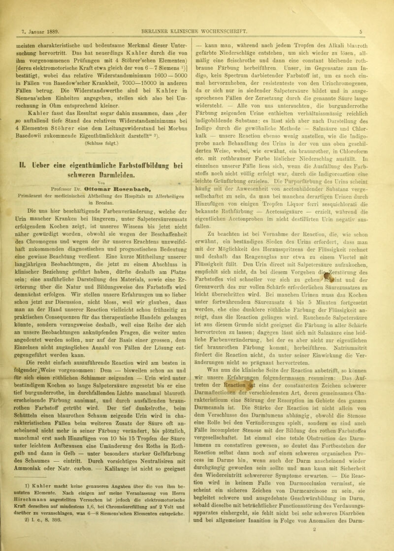 meisten charakteristische und bedeutsame Merkmal dieser Unter- suchung hervortritt. Das hat neuerdings Kahler durch die von ihm vorgenommenen Prüfungen mit 4 Stöhrer’schen Elementen) [deren elektromotorische Kraft etwa gleich der von 6 — 7 Siemens x)] bestätigt, wobei das relative Widerstandsminimum 1600 — 5000 in Fällen von Basedow’scher Krankheit, 7000—15000 in anderen Fällen betrug. Die Widerstandswerthe sind bei Kahler in Siemens’schen Einheiten angegeben, stellen sich also bei Um- rechnung in Ohm entsprechend kleiner. Kahler fasst das Resultat sogar dahin zusammen, dass „der £0 auffallend tiefe Stand des relativen Widerstandsminimums bei 4 Elementen Stöhrer eine dem Leitungswiderstand bei Morbus Basedowii zukommende Eigentümlichkeit darstellt“ 1 2). (Schluss folgt.) II. lieber eine eigenthümliche Farbstoffbildung bei schweren Darmleiden. Von Professor Dr. Ottomar Rosenlmcb, Primararzt der medicinischen Abtheilung des Hospitals zu Allerheiligen in Breslau. Die uns hier beschäftigende Farbenveränderung, welche der Urin mancher Kranken bei längerem, unter Salpetersäurezusatz erfolgendem Kochen zeigt, ist unseres Wissens bis jetzt nicht näher gewürdigt worden, obwohl sie wegen der Beschaffenheit des Chromogens und wegen der ihr unseres Erachtens unzweifel- haft zukommenden diagnostischen und prognostischen Bedeutung eine gewisse Beachtung verdient. Eine kurze Mittheilung unserer langjährigen Beobachtungen, die jetzt zu einem Abschluss in klinischer Beziehung geführt haben, dürfte deshalb am Platze sein; eine ausführliche Darstellung des Materials, sowie eine Er- örterung über die Natur und Bildungsweise des Farbstoffs wird demnächst erfolgen. Wir stellen unsere Erfahrungen um so lieber schon jetzt zur Discussion, nicht bloss, weil wir glauben, dass man an der Hand unserer Reaction vielleicht schon frühzeitig zu praktischen Consequenzen für das therapeutische Handeln gelangen könnte, sondern vorzugsweise deshalb, weil eine Reihe der sich an unsere Beobachtungen anknüpfenden Fragen, die weiter unten angedeutet werden sollen, nur auf der Basis einer grossen, dem Einzelnen nicht zugänglichen Anzahl von Fällen der Lösung ent- gegengeführt werden kann. Die recht einfach auszuführende Reaction wird am besten in folgender,Weise vorgenommen: Dem — bisweilen schon an und für sich einen röthlichen Schimmer zeigenden — Urin wird unter beständigem Kochen so lange Salpetersäure zugesetzt bis er eine tief burgunderrothe, im durchfallenden Lichte manchmal blauroth erscheinende Färbung annimmt, und durch ausfallenden braun- rothen Farbstoff getrübt wird. Der tief dunkelrothe, beim Schütteln einen blaurothen Schaum zeigende Urin wird in cha- rakteristischen Fällen beim weiteren Zusatz der Säure oft an- scheinend nicht mehr in seiner Färbung verändert, bis plötzlich, manchmal erst nach Hinzufügen von 10 bis 15 Tropfen der Säure unter leichtem Aufbrausen eine Umänderung des Roths in Roth- gelb und dann in Gelb — unter besonders starker Gelbfärbung des Schaumes — eintritt. Durch vorsichtiges Neutralismen mit Ammoniak oder Natr. carbon. — Kalilauge ist nicht so geeignet 1) Kahler macht keine genaueren Angaben über die von ihm be- nutzten Elemente. Nach einigen auf meine Veranlassung von Herrn Hirschmann angestellten Versuchen ist jedoch die elektromotorische Kraft derselben auf mindestens 1,6, bei Chromsäurefüllung auf 2 Volt und darüber zu veranschlagen, was 6—8 Siemens’schen Elementen entspräche. 2) 1. c., S. 393. — kann man, während nach jedem Tropfen des Alkali blauroth gefärbte Niederschläge entstehen, um sich wieder zu lösen, all- mälig eine fleischrothe und dann eine constant bleibende roth- braune Färbung herbeiführen. Unser, im Gegensätze zum In- digo, kein Spectrum darbietender Farbstoff ist, um es noch ein- mal hervorzuheben, der resistenteste von den Urinchromogenen, da er sich nur in siedender Salpetersäure bildet und in ausge- sprochenen Fällen der Zersetzung durch die genannte Säure lange widersteht. — Alle von uns untersuchten, die burgunderrothe Färbung zeigenden Urine enthielten verhältnissmässig reichlich indigobildende Substanz: es lässt sich aber nach Darstellung des Indigo durch die gewöhnliche Methode — Salzsäure und Chlor- kalk — unsere Reaction ebenso wenig anstellen, wie die Tndigo- probe nach Behandlung des Urins in der von uns oben geschil- derten Weise, wobei, wie erwähnt, ein brauurother, in Chloroform etc. mit rothbrauuer Farbe löslicher Niederschlag ausfällt. In einzelnen unserer Fälle Hess sich, wenn die Ausfällung des Farb- stoffs noch nicht völlig erfolgt war, durch die Indigoreaction eine leichte Grünfärbung erzielen. Die Purpurfärbung des Urins scheint häufig mit der Anwesenheit von acetonbildender Substanz verge- sellschaftet zu sein, da man bei manchen derartigen Urinen durch Hinzufügen von einigen Tropfen Liquor ferri sesquiehlorati die bekannte Rothfärbung — Acetessigsäure — erzielt, während die eigentlichen Acetonproben im nicht destillirten Urin negativ aus- fallen. Zu beachten ist bei Vornahme der Reaction, die, wie schon erwähnt, ein beständiges Sieden des Urins erfordert, dass man mit der Möglichkeit des Herausspritzens der Flüssigkeit rechnet und deshalb das Reagensglas nur etwa zu einem Viertel mit Flüssigkeit füllt. Den Urin direct mit Salpetersäure aufzukochen, empfiehlt sich nicht, da bei diesem Vorgehen di^Zerstörung des Farbstoffes viel schneller vor sich zu gehen ^Wheint und der Grenzwerth des zur vollen Schärfe erforderlichen Säurezusatzes zu leicht überschritten wird. Bei manchen Urinen muss das Kochen unter fortwährendem Säurezusatz 4 bis 5 Minuten fortgesetzt werden, ehe eine dunklere röthliche Färbung der Flüssigkeit an- zeigt, dass die Reaction gelingen wird. Rauchende Salpetersäure ist aus diesem Grunde nicht geeignet die Färbung in aller Schärfe hervortreten zu lassen; dagegen lässt sich mit Salzsäure eine leid- liche Farbenveränderung, bei der es aber nicht zur eigeutlichen tief braunrothen Färbung kommt, herbeiführen. Natriumnitrit fördert die Reaction nicht, da unter seiner Einwirkung die Ver- änderungen nicht so prägnant hervortreten. Was nun die klinische Seite der Reaction anbetrifft, so können wir unsere Erfahrungen folgendermassen resumiren: Das Auf- treten der Reaction ißt eins der constantesten Zeichen schwerer Darmaffectionen der verschiedensten Art, deren gemeinsames Cha- rakteristicum eine Störung der Resorption im Gebiete des ganzen Darmcanals ist. Die Stärke der Reaction ist nicht allein von dem Verschlüsse des Darmlumens abhängig, obwohl die Stenose eine Rolle bei den Veränderungen spielt, sondern es sind auch Fälle incompleter Stenose mit der Bildung des rothen Farbstoffes vergesellschaftet. Ist einmal eine totale Obstruction des Darm- lumens zu constatiren gewesen, so deutet das Fortbestehen der Reaction selbst dann noch auf einen schweren organischen Pro- cess im Darme hin, wenn auch der Darm anscheinend wieder durchgängig geworden sein sollte und man kann mit Sicherheit den Wiedereintritt schwererer Symptome erwarten. — Die Reac- tion wird in keinem Falle von Darmocclusion vermisst, sie scheint ein sicheres Zeichen von Darmcarcinose zu sein, sie begleitet schwere und ausgedehnte Geschwürsbildung im Darm, sobald dieselbe mit beträchtlicher Functionsstörung des Verdauungs- apparates einhergeht, sie fehlt nicht bei sehr schweren Diarrhöen und bei allgemeiner Inanition in Folge von Anomalien des Darm-