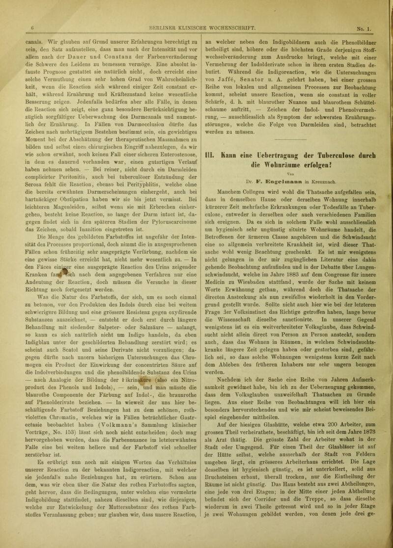 canals. Wir glauben auf Grund unserer Erfahrungen berechtigt zu sein, den Satz aufzustellen, dass man nach der Intensität und vor allem nach der Dauer und Constanz der Farbenveränderung die Schwere des Leidens zu bemessen vermöge. Eine absolut in- fauste Prognose gestattet sie natürlich nicht, doch erreicht eine solche Vermuthung einen sehr hohen Grad von Wahrscheinlich- keit, wenn die Reaction sich während einiger Zeit constant er- hält, w’ährend Ernährung und Kräftezustand keine wesentliche Besserung zeigen. Jedenfalls bedürfen aber alle Fälle, in denen die Reaction sich zeigt, eine ganz besondere Berücksichtigung be- züglich sorgfältiger Ueberwachung des Darmcanals und nament- lich der Ernährung. In Fällen von Darmocclusion dürfte das Zeichen nach mehrtägigem Bestehen bestimmt sein, ein gewichtiges Moment bei der Abschätzung der therapeutischen Massnahmen zu bilden und selbst einen chirurgischen Eingriff nahezulegen, da wir wie schon erwähnt, noch keinen Fall einer sicheren Enterostenose, in dem es dauernd vorhanden war, einen gutartigen Verlauf haben nehmen sehen. — Bei reiner, nicht durch ein Darmleiden complicirter Peritonitis, auch bei tuberculöser Entzündung der Serosa fehlt die Reaction, ebenso bei Perityphlitis, welche ohne die bereits erwähnten Darmerscheinungen einhergeht, auch bei hartnäckiger Obstipation haben wir sie bis jetzt vermisst. Bei leichteren Magenleiden, selbst wenn sie mit Erbrechen einher- gehen, besteht keine Reaction, so lange der Darm intact ist, da- gegen findet sich in den späteren Stadien der Pyloruscarcinome das Zeichen, sobald Inanition eingetreten ist. Die Menge des gebildeten Farbstoffes ist ungefähr der Inten- sität des Processes proportional, doch nimmt die in ausgesprochenen Fällen schon frühzeitig sehr ausgeprägte Verfärbung, nachdem sie eine gewisse Stärke erreicht hat, nicht mehr wesentlich zu. — In den Fäces einiger eine ausgeprägte Reaction des Urins zeigender Kranken fand ®icli nach dem angegebenen Verfahren nur eine Andeutung der Reaction, doch müssen die Versuche in dieser Richtung noch fortgesetzt werden. Was die Natur des Farbstoffs, der sich, um es noch einmal zu betonon, vor den Produkten des Indols durch eine bei weitem schwierigere Bildung und eine grössere Resistenz gegen oxydirende Substanzen auszeichnet, — entsteht er doch erst durch längere Behandlung mit siedender Salpeter- oder Salzsäure — anlangt, so kann es sich natürlich nicht um Indigo handeln, da eben Indigblau unter der geschilderten Behandlung zerstört wird; es scheint auch Scatoi und seine Derivate nicht vorzuliegen; da- gegen dürfte nach unsern bisherigen Untersuchungen das Chro- mogen ein Product der Einwirkung der concentrirten Säure auf die Indolverbindungen und die phenolbildende Substanz des Urins — nach Analogie der Bildung der likrinsäure (also ein Nitro- product des Phenols und Indols), — sein, und man müsste die blaurothe Componente der Färbung auf Indol-, die braunrothe auf Phenolderivate beziehen. — In wieweit der uns hier be- schäftigende Farbstoff Beziehungen hat zu dem schönen, roth- violetten Chromatin, welches wir in Fällen beträchtlicher Gastr- ectasie beobachtet haben (Volkmann’s Sammlung klinischer Vorträge, No. 153) lässt sich noch nicht entscheiden; doch mag hervorgehoben werden, dass die Farbennuance im letzterwähnten Falle eine bei weitem hellere und der Farbstoff viel schneller zerstörbar ist. Es erübrigt nun noch mit einigen Worten das Verhältniss unserer Reaction zu der bekannten Indigoreaction, mit welcher sie jedenfalls nahe Beziehungen hat, zu erörtern. Schon aus dem, was wir eben über die Natur des rothen Farbstoffes sagten, geht hervor, dass die Bedingungen, unter welchen eine vermehrte Indigobildung stattfindet, nahezu dieselben sind, wie diejenigen, welche zur Entwickelung der Muttersubstanz des rothen Farb- stoffes Veranlassung geben; nur glauben wir, dass unsei’e Reaction, an welcher neben den Indigobildnern auch die Phenolbildner betheiligt sind, höhere oder die höchsten Grade derjenigen Stoff- wechselveränderung zum Ausdrucke bringt, welche mit einer Vermehrung der Indolderivate schon in ihren ersten Stadien de- butirt. Während die Indigoreaction, wie die Untersuchungen von Jaffe, Senator u. A. gelehrt haben, bei einer grossen Reihe von lokalen und allgemeinen Processen zur Beobachtung kommt, scheint unsere Reaction, wenn sie constant in voller Schärfe, d. h. mit blaurother Nuance und blaurothem Schüttel- schaume auftritt, — Zeichen der Indol- und Phenol Vermeh- rung, — ausschliesslich als Symptom der schwersten Ernährungs- störungen, welche die Folge von Darmleiden sind, betrachtet werden zu müssen. III. Kami eine Uebertragnug der Tuberculose durch die Wobnräiime erfolgen? Von Dr. F\ Kngelinnnn in Kreuznach. Manchem Collegen wird wohl die Thatsache aufgefallen sein, dass in demselben Hause oder derselben Wohnung innerhalb kürzerer Zeit mehrfache Erkrankungen oder Todesfälle an Tuber- culose, entweder in derselben oder auch verschiedenen Familien sich ereignen. Da es sich in solchem Falle wohl ausschliesslich um hygienisch sehr ungünstig situirte Wohnräume handelt, die Betroffenen der ärmeren Classe angehören und die Schwindsucht eiue so allgemein verbreitete Krankheit ist, wird dieser That- sache wohl wenig Beachtung geschenkt. Es ist mir wenigstens nicht gelungen in der mir zugänglichen Literatur eine dahin gehende Beobachtung aufzufinden und in der Debatte Uber Lungen- schwindsucht, welche im Jahre 1883 auf dem Congresse für innere Medicin zu Wiesbaden stattfand, wurde der Sache mit keinem Worte Erwähnung gethan, während doch die Thatsache der directen Ansteckung als nun zweifellos wiederholt in den Vorder- grund gestellt wurde. Sollte nicht auch hier wie bei der letzteren Frage der Volksinstinct das Richtige getroffen haben, lange bevor die Wissenschaft dieselbe sanctionirte. In unserer Gegend wenigstens ist es ein weitverbreiteter Volksglaube, dass Schwind- sucht nicht allein direct von Person zu Person ansteckt, sondern auch, dass das Wohnen in Räumen, in welchen Schwindsuchts- kranke längere Zeit gelegen haben oder gestorben sind, gefähr- lich sei, so dass solche Wohnungen wenigstens kurze Zeit nach dem Ableben des früheren Inhabers nur sehr ungern bezogen werden. Nachdem ich der Sache eine Reihe von Jahren Aufmerk- samkeit gewidmet habe, bin ich zu der Ueberzeugung gekommen, dass dem Volksglauben unzweifelhaft Thatsachen zu Grunde liegen. Aus einer Reihe von Beobachtungen will ich hier ein besonders hervorstechendes und wie mir scheint beweisendes Bei- spiel eingehender mittheilen. Auf der hiesigen Glashütte, welche etwa 200 Arbeiter, zum grossen Theil verheirathete, beschäftigt, bin ich seit dem Jahre 1873 als Arzt thätig. Die grösste Zahl der Arbeiter wohnt in der Stadt oder Umgegend. Für einen Theil der Glasbläser ist auf der Hütte selbst, welche ausserhalb der Stadt von Feldern umgeben liegt, ein grösseres Arbeiterhaus errichtet. Die Lage desselben ist hygienisch günstig, es ist unterkellert, solid aus Bruchsteinen erbaut, überall trocken, nur die Eintheilung der Räume ist nicht günstig. Das Haus besteht aus zwei Abtheilungen, eine jede von drei Etagen; in der Mitte einer jeden Abthellung befindet sich der Corridor und die Treppe, so dass dieselbe wiederum in zwei Theile getrennt wird und so in jeder Etage je zwei Wohnungen gebildet werden, von denen jede drei ge-