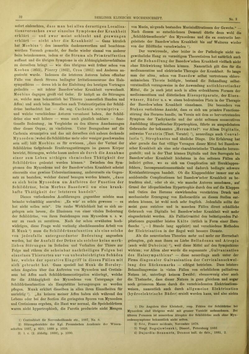 sofort einleuchten, dass man bei allen derartigen Localisa- tionsversuchen zwar einzelne Symptome der Krankheit erklärt — und zwar meist schlecht und gezwungen erklärt — nicht aber die Krankheit! — Ganz kürzlich hat Moebius x) den immerhin dankenswerthen und beachtens- werthen Versuch gemacht, der Sache wieder einmal von anderer Seite beizukommen, indem er die Struma als Primäraffection auffasst und die übrigen Symptome in ein Abhängigkeitsverhältniss zu derselben bringt — wie dies übrigens weit früher schon von Koeben (1855), Piorry (1862), Cros (1862) und Anderen an- gestrebt wurde. Indessen die letzteren Autoren haben offenbar Fälle von durch Struma bedingter Irritationsneurose des Hals- sympathicus — deren ich in der Einleitung des heutigen Vortrages gedachte -— mit ächter Basedow’scher Krankheit verwechselt. Moebius dagegen greift viel tiefer. Er knüpft an die Störungen an, welche man bekanntlich bei Thieren (namentlich Hunden und Affen) und auch beim Menschen nach Totalexstirpation der Schild- drüse beobachtet hat — die sog. Cachexia strumipriva — und welche verschiedene Autoren veranlasst haben, der Schild- drüse eine weit höhere — wenn auch gänzlich unklare — func- tionelle Bedeutung, im Vergleiche zu den älteren Anschauungen über dieses Organ, zu vindiciren. Unter Bezugnahme auf die Cachexia strumipriva und das mit derselben sich nahezu deckende Myxoedem (wobei die Schilddrüse mehr oder weniger geschwunden sein soll) hält Moebius es für erwiesen, „dass der Verlust der Schilddrüse tiefgehende Ernährungsstörungen im ganzen Körper bewirkt, Störungen, welche kaum anders als durch die Annahme einer zum Leben nöthigen chemischen Thätigkeit der Schilddrüse gedeutet werden können.“ Zwischen den Sym- ptomen des Myxoedems und der Basedow’sclien Krankheit scheint einerseits eine gewisse Uebereinstimmung, andererseits ein Gegen- satz zu bestehen, welcher darauf bezogen werden könnte, „dass es sich beim Myxoedem um Aufhören der Function der Schilddrüse, beim Morbus Basedowii um eine krank- hafte Thätigkeit der letzteren handelt“. Diesen verlockenden Ausführungen gegenüber möchte man beinahe wehmüthig ausrufen: „Es wär’ zu schön gewesen — es hat nicht sollen sein“. Die rauhe Wirklichkeit hat es sich an- gelegen sein lassen, die Illusionen von einer vitalen Bedeutung der Schilddrüse, von ihren Beziehungen zum Myxoedem u. s. w. nur zu rasch zu zerstören. Nach der schon erwähnten hoch- wichtigen, diese Frage wohl vorläufig abschliessenden Arbeit von H. Munk 2) muss die Schilddrüsenfunction als eine solche von jedenfalls untergeordneter Bedeutung angesehen werden, hat der Ausfall der Drüse als solcher keine merk- lichen Störungen im Befinden und Verhalten der Thiere zur Folge und rühren die scheinbar nachtheiligen Folgen bei einzelnen Thierarten nur von unbeabsichtigten Schäden her, welche der operative Eingriff in diesen Fällen mit sich gebracht hat. Ganz speciell hat Munk die Horsley- schen Angaben über das Auftreten von Myxoedem und Cretinis- mus bei Affen nach Schilddrüsenexstirpation widerlegt, welche für die Abhängigkeit des Myxoedems vom Untergange der Schilddrüsenfunction als Hauptstütze herangezogen zu werden pflegen. Munk erklärt dieselben in allen ihren Einzelheiten für unrichtig 3). „An keinem meiner Affen haben sich während des Lebens oder bei der Section die geringsten Spuren von Myxoedem und Cretinismus ergeben, die Haut war normal, die Speicheldrüsen waren nicht hypertrophisch, die Parotis pi’oducirte nicht Mengen 1) Centralblatt für Nervenheilkunde etc., 1887, No. 8. 2) Sitzungsberichte der Kgl. Preussischen Academie der Wissen- schaften 1887, p. 823; 1888 p. 1059. 3) 1. c. (2. Abhdlg. 1888), p. 1090. von Mucin, nirgends bestanden Mucininfiltrationen der Gewebe.“ — Nach diesem so entschiedenen Dementi dürfte denn wohl die „Scliilddrüsentheorie“ des Myxoedems und die ex contrariis her- geleitete der Basedow’schen Krankheit bis auf Weiteres wieder von der Bildfläche verschwinden 1). Der verwirrende, aber leider in der Pathologie nicht un- gewöhnliche Hang zu vorzeitigem Theoretisiren hat natürlich auch auf die Behandlung der Basedow’sehen Krankheit vielfach nicht ohne Rückwirkung bleiben können. Namentlich gilt dies für die medicamentöse und elektrische Therapie der Krankheit. So lange man der alten, schon von Basedow selbst vertretenen chloro- anämischen Theorie huldigte, bestand die Behandlung selbst- verständlich vorzugsweise in der Anwendung antichlorotischer Mittel, die ja auch jetzt noch in allen erdenkbaren Formen der medicämentösen und diätetischen Eisenpräparate, der Eisen- wässer, Bäder u. s. w. einen bedeutenden Platz in der Therapie der Basedowschen Krankheit einnehmen. Die besonders von Stokes verfochtene Ansicht, dass es sich um primäi’e Functions- störung des Herzens handle, im Verein mit dem so hervortretenden Symptom der Tachykardie und der nicht seltenen consecutiven Ausbildung idiopathischer Hypertrophien, führte zu ausgedehntem Gebrauche der bekannten „Herzmittel“: vor Allem Digitalis, zeitweise Veratrin (Tinct. Veratri) 2), neuerdings auch Conval- laria 3), Strophantus und ähnliche Dinge. Die Erfahrung hat aber gerade das fast völlige Versagen dieser Mittel bei Basedow- scher Krankheit als eine sehr charakteristische Thatsache heraus- gestellt; und in der That können Digitalis und ihre Surrogate bei Basedow’scher Krankheit höchstens in den seltenen Fällen als indicirt gelten, wo es sich um Complication mit Herzklappen- fehlern, Incompensationszustände und dadurch bedingte schwere Kreislaufstörungen handelt. Ob die Klappenfehler immer nur als accidentelle Complicationen bei Basedow’scher Krankheit zu be- trachten sind, oder ob sie, wie manche Autoren annehmen, auf Grund der idiopathischen Hypertrophie durch den auf die Klappen und Ostien des Herzens einwirkenden verstärkten Druck und mechanische Erzeugung von Endocarditis an diesen Stellen ent- stehen können, ist wohl noch sehr fraglich. Jedenfalls sollte der meist ganz nutzlose und in manchen Fällen direct schädliche Gebrauch von Digitalis bei Basedow’scher Krankheit weit mehr eingeschränkt werden. Als Palliativmittel den belästigenden Pal- pitationen gegenüber leisten Kälte (örtlich in Form einer Herz- flasche V2 — 1 Stunde lang applicirt) und verschiedene Methoden der Elektrisation in der Regel weit bessere Dienste. Als die neurotischen Theorien mehr und mehr zur Herrschaft gelangten, gab man ihnen zu Liebe Belladonna und Atropin (auch wohl Duboisin) 4), weil diese Mittel auf den Sympathicus wirkten; vor Allem aber wurde die sogenannte „Galvanisation des Halssympathicus“ — diese neuerdings auch unter der Firma diagonaler Galvanisation der Cervicalanschwel- lung des Rückenmarks — eitrigst betrieben. Dass letztere Behandlungsweise in vielen Fällen von erheblichem palliativen Nutzen ist, unterliegt keinem Zweifel; ebensowenig aber auch die Thatsache, dass dieser Nutzen in ganz gleichem und sogar noch grösserem Masse durch die verschiedensten Eiektrisations- weisen, namentlich auch durch allgemeine Elektrisation (hydroelektrische Bäder) erzielt werden kann, und also nichts 1) Die Angaben über Kleinheit, resp. Fehlen der Schilddrüse bei Myxoedem sind übrigens wohl mit grosser Vorsicht aufzunehmen. Bei älteren Personen ist ausserdem Atrophie der Schilddrüse auch ohne Myx- oedemsymptome bekanntlich nicht selten. 2) S6e, France medicale, Novembre 1878. 3) Vergl. Bogojawlenski, Dissert., Petersburg 1882. 4) Dujardin-Beaumetz, Desnos bull, de th6r., 1881, 2.