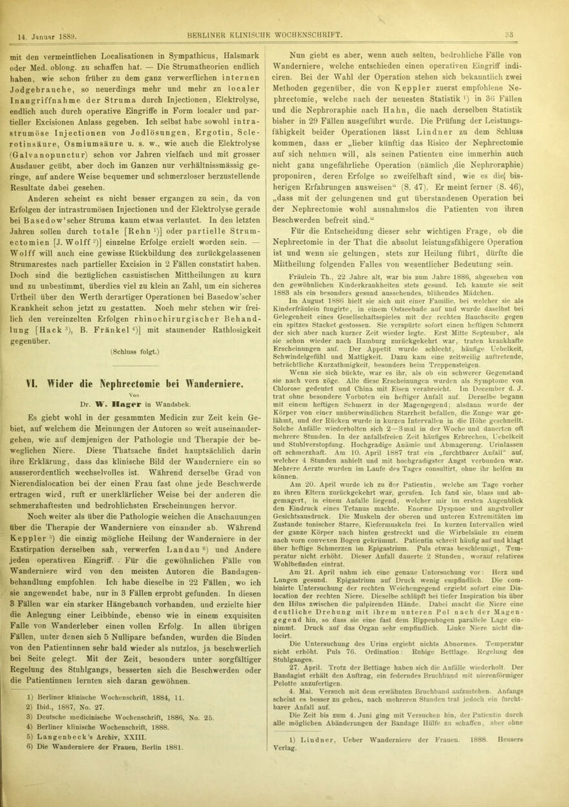 mit den vermeintlichen Localisationen in Sympathicus, Halsmark oder Med. oblong, zu schaffen hat. — Die Strumatheorien endlich haben, wie schon früher zu dem ganz verwerflichen internen Jodgebrauche, so neuerdings mehr und mehr zu localer Inangriffnahme der Struma durch Injectionen, Elektrolyse, endlich auch durch operative Eingriffe in Form localer und par- tieller Excisionen Anlass gegeben. Ich selbst habe sowohl intra- strumöse Injectionen von Jodlösungen, Ergotin, Scle- rotinsäure, Osmiumsäure u. s. w., wie auch die Elektrolyse (Galvanopunctur) schon vor Jahren vielfach und mit grosser Ausdauer geübt, aber doch im Ganzen nur verhältnissmässig ge- ringe, auf andere Weise bequemer und schmerzloser herzustellende Resultate dabei gesehen. Anderen scheint es nicht besser ergangen zu sein, da von Erfolgen der intrastrumösen Injectionen und der Elektrolyse gerade bei Basedow’scher Struma kaum etwas verlautet. In den letzten Jahren sollen durch totale [Rehn *)] oder partielle Strum- ectomien [J. Wolff2)] einzelne Erfolge erzielt worden sein. — Wolff will auch eine gewisse Rückbildung des zurückgelassenen Strumarestes nach partieller Excision in 2 Fällen constatirt haben. Doch sind die bezüglichen casuistischen Mittheilungen zu kurz und zu unbestimmt, überdies viel zu klein an Zahl, um ein sicheres Urtheil über den Werth derartiger Operationen bei Basedow’scher Krankheit schon jetzt zu gestatten. Noch mehr stehen wir frei- lich den vereinzelten Erfolgen rhinochirurgischer Behand- lung [Hack 3), B. Fränkel 4 5)] mit staunender Ratlosigkeit gegenüber. (Schluss folgt.) VI. Wider die Nephrectomie bei Wanderniere. Von Dr. W. Hager in Wandsbek. Es giebt wohl in der gesammten Medicin zur Zeit kein Ge- biet, auf welchem die Meinungen der Autoren so weit auseinander- gehen, wie auf demjenigen der Pathologie und Therapie der be- weglichen Niere. Diese Thatsache findet hauptsächlich darin ihre Erklärung, dass das klinische Bild der Wanderniere ein so ausserordentlich wechselvolles ist. Während derselbe Grad von Nierendislocation bei der einen Frau fast ohne jede Beschwerde ertragen wird, ruft er unerklärlicher Weise bei der anderen die schmerzhaftesten und bedrohlichsten Erscheinungen hervor. Noch weiter als über die Pathologie weichen die Anschauungen über die Therapie der Wanderniere von einander ab. Während Keppler •’) die einzig mögliche Heilung der Wanderniere in der Exstirpation derselben sah, verwerfen Landau 6) und Andere jeden operativen Eingriff. Für die gewöhnlichen Fälle von Wanderniere wird von den meisten Autoren die Bandagen- behandlung empfohlen. Ich habe dieselbe in 22 Fällen, wo ich sie angewendet habe, nur in B Fällen erprobt gefunden. In diesen 3 Fällen war ein starker Hängebauch vorhanden, und erzielte hier die Anlegung einer Leibbinde, ebenso wie in einem exquisiten Falle von Wanderleber einen vollen Erfolg. In allen übrigen Fällen, unter denen sich 5 Nullipare befanden, wurden die Binden von den Patientinnen sehr bald wieder als nutzlos, ja beschwerlich bei Seite gelegt. Mit der Zeit, besonders unter sorgfältiger Regelung des Stuhlgangs, besserten sich die Beschwerden oder die Patientinnen lernten sich daran gewöhnen. 1) Berliner klinische Wochenschrift, 1884, 11. 2) Ibid., 1887, No. 27. 3) Deutsche medicinische Wochenschrift, 1886, No. 25. 4) Berliner klinische Wochenschrift, 1888. 5) Langenbeck’s Archiv, XXIII. 6) Die Wanderniere der Frauen, Berlin 1881. Nun giebt es aber, wenn auch selten, bedrohliche Fälle von Wanderniere, welche entschieden einen operativen Eingriff indi- ciren. Bei der Wahl der Operation stehen sich bekanntlich zwei Methoden gegenüber, die von Keppler zuerst empfohlene Ne- phrectomie, welche nach der neuesten Statistik l) in 36 Fällen und die Nephroraphie nach Hahn, die nach derselben Statistik bisher in 29 Fällen ausgeführt wurde. Die Prüfung der Leistungs- fähigkeit beider Operationen lässt Lindner zu dem Schluss kommen, dass er „lieber künftig das Risico der Nephrectomie auf sich nehmen will, als seinen Patienten eine immerhin auch nicht ganz ungefährliche Operation (nämlich ,die Nephroraphie) proponiren, deren Erfolge so zweifelhaft sind, wie es diej bis- herigen Erfahrungen ausweisen“ (S. 47). Er meint ferner (S. 46), „dass mit der gelungenen und gut überstandenen Operation bei der Nephrectomie wohl ausnahmslos die Patienten von ihren Beschwerden befreit sind.“ Für die Entscheidung dieser sehr wichtigen Frage, ob die Nephrectomie in der That die absolut leistungsfähigere Operation ist und wenn sie gelungen, stets zur Heilung führt, dürfte die Miitheilung folgenden Falles von wesentlicher Bedeutung sein. Fräulein Th., 22 Jahre alt, war bis zum Jahre 1886, abgesehen von den gewöhnlichen Kinderkrankheiten stets gesund. Ich kannte sie seit 1883 als ein besonders gesund aussehendes, blühendes Mädchen. Im August 1886 hielt sie sich mit einer Familie, bei welcher sie als Kinderfräulein fungirte, in einem Ostseebade auf und wurde daselbst bei Gelegenheit eines Gesellschaftsspieles mit der rechten Bauchseite gegen ein spitzes Stacket gestossen. Sie verspürte sofort einen heftigen Schmerz der sich aber nach kurzer Zeit wieder legte. Erst Mitte September, als sie schon wieder nach Hamburg zurückgekehrt war, traten krankhafte Erscheinungen auf. Der Appetit wurde schlecht, häufige Uebelkeit, Schwindelgefühl und Mattigkeit. Dazu kam eine zeitweilig auftretende, beträchtliche Kurzathmigkeit, besonders beim Treppensteigen. Wenn sie sich bückte, war es ihr, als ob ein schwerer Gegenstand sie nach vorn zöge. Alle diese Erscheinungen wurden als Symptome von Chlorose gedeutet und China mit Eisen verabreicht. Im December d. J. trat ohne besondere Vorboten ein heftiger Anfall auf. Derselbe begann mit einem heftigen Schmerz in der Magengegend; alsdann wurde der Körper von einer unüberwindlichen Starrheit befallen, die Zunge war ge- lähmt, und der Rücken wurde in kurzen Intervallen in die Höhe geschnellt. Solche Anfälle wiederholten sich 2—3 mal in der Woche und dauerten oft mehrere Stunden. In der anfallsfreien Zeit häufiges Erbrechen, Uebelkeit und Stuhlverstopfung. Hochgradige Anämie und Abmagerung. Urinlassen oft schmerzhaft. Am 10. April 1887 trat ein „furchtbarer Anfall” auf, welcher 4 Stunden anhielt und mit hochgradigster Augst verbunden war. Mehrere Aerzte wurden im Laufe des Tages consultirt, ohne ihr helfen zu können. Am 20. April wurde ich zu der Patientin, welche am Tage vorher zu ihren Eltern zurückgekehrt war, gerufen. Ich fand sie, blass und ab- gemagert, in einem Anfalle liegend, welcher mir im ersten Augenblick den Eindruck eines Tetanus machte. Enorme Dyspnoe und angstvoller Gesichtsausdruck. Die Muskeln der oberen und unteren Extremitäten im Zustande tonischer Starre, Kiefermuskeln frei. In kurzen Intervallen wird der ganze Körper nach hinten gestreckt und die Wirbelsäule zu einem nach vorn convexen Bogen gekrümmt. Patientin schreit häufig auf und klagt über heftige Schmerzen im Epigastrium. Puls etwas beschleun.gt, Tem- peratur nicht erhöht. Dieser Anfall dauerte 2 Stunden, worauf relatives Wohlbefinden eintrat. Am 21. April nahm ich eine genaue Untersuchung vor: Herz und Lungen gesund. Epigastrium auf Druck wenig empfindlich. Die eom- binirte Untersuchung der rechten Weichengegend ergiebt sofort eine Dis- location der rechten Niere. Dieselbe schlüpft bei tiefer Inspiration bis über den Hilus zwischen die palpirenden Hände. Dabei macht die Niere eine deutliche Drehung mit ihrem unteren Pol nach der Magen- gegend hin, so dass sie eine fast dem Rippenbogen parallele Lage ein- nimmt. Druck auf das Organ sehr empfindlich. Linke Niere nicht dis- locirt. Die Untersuchung des Urins ergiebt nichts Abnormes. Temperatur nicht erhöht. Puls 76. Ordination: Ruhige Bettlage. Regelung des Stuhlganges. 27. April. Trotz der Bettlage haben sich die Anfälle wiederholt. Der Bandagist erhält den Auftrag, ein federndes Bruchband mit nierenförmiger Pelotte anzufertigen. 4. Mai. Versuch mit dem erwähnten Bruchband aufzustehen. Anfangs scheint es besser zu gehen, nach mehreren Stunden trat jedoch ein furcht- barer Anfall auf. Die Zeit bis zum 4. Juni ging mit Versuchen hin, der Patientin durch alle möglichen Abänderungen der Bandage Hülfe zu schatfen, aber ohne 1) Lindner, Ueber Wanderniere der Frauen. 1888. Heusers Verlag.
