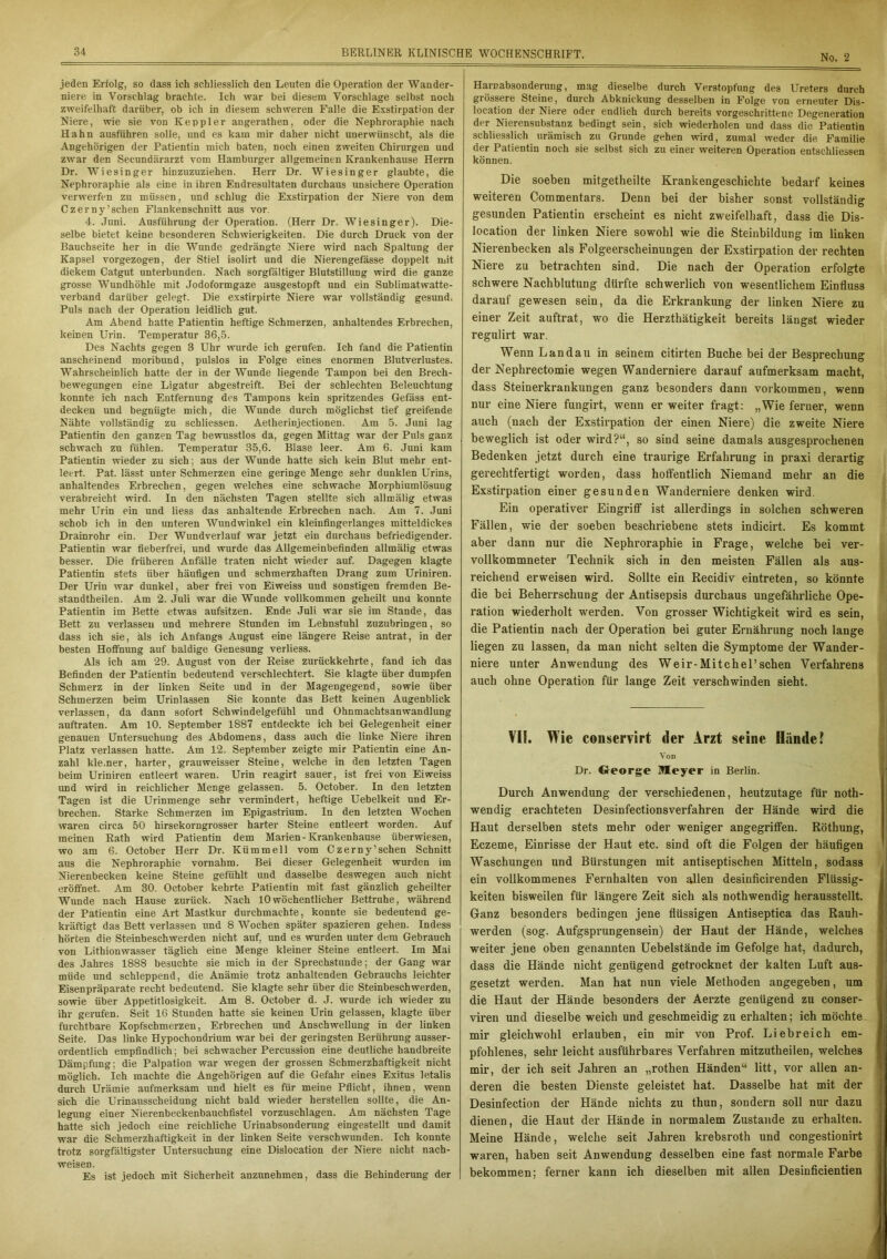 No. 2 jeden Erfolg, so dass ich schliesslich den Leuten die Operation der Wander- niere in Vorschlag brachte. Ich war bei diesem Vorschläge selbst noch zweifelhaft darüber, ob ich in diesem schweren Falle die Exstirpation der Niere, wie sie von Keppler angerathen, oder die Nephroraphie nach Hahn ausführen solle, und es kam mir daher nicht unerwünscht, als die Angehörigen der Patientin mich baten, noch einen zweiten Chirurgen und zwar den Seeundärarzt vom Hamburger allgemeinen Krankenhause Herrn Dr. Wiesinger hinzuzuziehen. Herr Dr. Wiesinger glaubte, die Nephroraphie als eine in ihren Endresultaten durchaus unsichere Operation verwerfen zu müssen, und schlug die Exstirpation der Niere von dem Czerny’sehen Flankenschnitt aus vor. 4. Juni. Ausführung der Operation. (Herr Dr. Wiesinger). Die- selbe bietet keine besonderen Schwierigkeiten. Die durch Druck von der Bauchseite her in die Wunde gedrängte Niere wird nach Spaltung der Kapsel vorgezogen, der Stiel isolirt und die Nierengefässe doppelt mit dickem Catgut unterbunden. Nach sorgfältiger Blutstillung wird die ganze grosse Wundhöhle mit Jodoformgaze ausgestopft und ein Sublimatwatte- verband darüber gelegt. Die exstirpirte Niere war vollständig gesund. Puls nach der Operation leidlich gut. Am Abend hatte Patientin heftige Schmerzen, anhaltendes Erbrechen, keinen Urin. Temperatur 36,5. Des Nachts gegen 3 Uhr wurde ich gerufen. Ich fand die Patientin anscheinend moribund, pulslos in Folge eines enormen Blutverlustes. Wahrscheinlich hatte der in der Wunde liegende Tampon bei den Brech- bewegungen eine Ligatur abgestreift. Bei der schlechten Beleuchtung konnte ich nach Entfernung des Tampons kein spritzendes Gefäss ent- decken und begnügte mich, die Wunde durch möglichst tief greifende Nähte vollständig zu schliessen. Aetherinjectionen. Am 5. Juni lag Patientin den ganzen Tag bewusstlos da, gegen Mittag war der Puls ganz schwach zu fühlen. Temperatur 35,6. Blase leer. Am 6. Juni kam Patientin wieder zu sich; aus der Wunde hatte sich kein Blut mehr ent- leert. Pat. lässt unter Schmerzen eine geringe Menge sehr dunklen Urins, anhaltendes Erbrechen, gegen welches eine schwache Morphiumlösung verabreicht wird. In den nächsten Tagen stellte sich allmälig etwas mehr Urin ein und Hess das anhaltende Erbrechen nach. Am 7. Juni schob ich in den unteren Wundwinkel ein kleiufingerlanges mitteldickes Drainrohr ein. Der Wundverlauf war jetzt ein durchaus befriedigender. Patientin war fieberfrei, und wurde das Allgemeinbefinden allmälig etwas besser. Die früheren Anfälle traten nicht wieder auf. Dagegen klagte Patientin stets über häufigen und schmerzhaften Drang zum Uriniren. Der Urin war dunkel, aber frei von Eiweiss und sonstigen fremden Be- standtheilen. Am 2. Juli war die Wunde vollkommen geheilt una konnte Patientin im Bette etwas aufsitzen. Ende Juli war sie im Stande, das Bett zu verlassen und mehrere Stunden im Lehnstuhl zuzubringen, so dass ich sie, als ich Anfangs August eine längere Reise antrat, in der besten Hoffnung auf baldige Genesung verliess. Als ich am 29. August von der Reise zurückkehrte, fand ich das Befinden der Patientin bedeutend verschlechtert. Sie klagte über dumpfen Schmerz in der linken Seite und in der Magengegend, sowie über Schmerzen beim Urinlassen Sie konnte das Bett keinen Augenblick verlassen, da dann sofort Schwindelgefühl und Ohnmachtsanwandlung auftraten. Am 10. September 1887 entdeckte ich bei Gelegenheit einer genauen Untersuchung des Abdomens, dass auch die linke Niere ihren Platz verlassen hatte. Am 12. September zeigte mir Patientin eine An- zahl kle.ner, harter, grauweisser Steine, welche in den letzten Tagen beim Uriniren entleert waren. Urin reagirt sauer, ist frei von Eiweiss und wird in reichlicher Menge gelassen. 5. October. In den letzten Tagen ist die Urinmenge sehr vermindert, heftige Uebelkeit und Er- brechen. Starke Schmerzen im Epigastrium. In den letzten Wochen waren circa 50 hirsekorngrosser harter Steine entleert worden. Auf meinen Rath wird Patientin dem Marien-Krankenhause überwiesen, wo am 6. October Herr Dr. Kümmell vom Czerny’schen Schnitt aus die Nephroraphie vornahm. Bei dieser Gelegenheit wurden im Nierenbecken keine Steine gefühlt und dasselbe deswegen auch nicht eröffnet. Am 30. October kehrte Patientin mit fast gänzlich geheilter Wunde nach Hause zurück. Nach 10wöchentlicher Bettruhe, während der Patientin eine Art Mastkur durchmachte, konnte sie bedeutend ge- kräftigt das Bett verlassen und 8 W7ochen später spazieren gehen. Indess hörten die Steinbeschwerden nicht auf, und es wurden unter dem Gebrauch von Lithionwasser täglich eine Menge kleiner Steine entleert. Im Mai des Jahres 1888 besuchte sie mich in der Sprechstunde; der Gang war müde und schleppend, die Anämie trotz anhaltenden Gebrauchs leichter Eisenpräparate recht bedeutend. Sie klagte sehr über die Steinbeschwerden, sowie über Appetitlosigkeit. Am 8. October d. J. wurde ich wieder zu ihr gerufen. Seit 16 Stunden hatte sie keinen Urin gelassen, klagte über furchtbare Kopfschmerzen, Erbrechen und Anschwellung in der linken Seite. Das linke Hypochondrium war bei der geringsten Berührung ausser- ordentlich empfindlich; bei schwacher Percussion eine deutliche handbreite Dämpfung; die Palpation war wegen der grossen Schmerzhaftigkeit nicht möglich. Ich machte die Angehörigen auf die Gefahr eines Exitus letalis durch Urämie aufmerksam und hielt es für meine Pflicht, ihnen, wenn sich die Urinausscheidung nicht bald wieder herstellen sollte, die An- legung einer Nierenbeckenbauchfistel vorzuschlagen. Am nächsten Tage hatte sich jedoch eine reichliche Urinabsonderung eingestellt und damit war die Schmerzhaftigkeit in der linken Seite verschwunden. Ich konnte trotz sorgfältigster Untersuchung eine Dislocation der Niere nicht nach- weisen. Es ist jedoch mit Sicherheit anzunehmen, dass die Behinderung der Harnabsonderung, mag dieselbe durch Verstopfung des Ureters durch grössere Steine, durch Abknickung desselben in Folge von erneuter Dis- location der Niere oder endlich durch bereits vorgeschrittene Degeneration der Nierensubstanz bedingt sein, sich wiederholen und dass die Patientin schliesslich urämisch zu Grunde gehen wird, zumal weder die Familie der Patientin noch sie selbst sich zu einer weiteren Operation entschliessen können. Die soeben mitgetheilte Krankengeschichte bedarf keines weiteren Commentars. Denn hei der bisher sonst vollständig gesunden Patientin erscheint es nicht zweifelhaft, dass die Dis- location der linken Niere sowohl wie die Steiubildung im linken Nierenbecken als Folgeerscheinungen der Exstirpation der rechten Niere zu betrachten sind. Die nach der Operation erfolgte schwere Nachblutung dürfte schwerlich von wesentlichem Einfluss darauf gewesen sein, da die Erkrankung der linken Niere zu einer Zeit auftrat, wo die Herzthätigkeit bereits längst wieder regulirt war. Wenn Landau in seinem citirten Buche bei der Besprechung der Nephrectomie wegen Wanderniere darauf aufmerksam macht, dass Steinerkrankungen ganz besonders dann Vorkommen, wenn nur eine Niere fungirt, wenn er weiter fragt: „Wie ferner, wenn auch (nach der Exstirpation der einen Niere) die zweite Niere beweglich ist oder wird?“, so sind seine damals ausgesprochenen Bedenken jetzt durch eine traurige Erfahrung in praxi derartig gerechtfertigt worden, dass hoffentlich Niemand mehr an die Exstirpation einer gesunden Wanderniere denken wird. Ein operativer Eingriff ist allerdings in solchen schweren Fällen, wie der soeben beschriebene stets indicirt. Es kommt aber dann nur die Nephroraphie in Frage, welche bei ver- vollkommneter Technik sich in den meisten Fällen als aus- reichend erweisen wird. Sollte ein Recidiv eintreten, so könnte die bei Beherrschung der Antisepsis durchaus ungefährliche Ope- ration wiederholt werden. Von grosser Wichtigkeit wird es sein, die Patientin nach der Operation bei guter Ernährung noch lange liegen zu lassen, da man nicht selten die Symptome der Wander- niere unter Anwendung des Weil’-Mitchel’sehen Verfahrens auch ohne Operation für lange Zeit verschwinden sieht. VII. Wie conservirt der Arzt seine Hände! Von Dr. George Meyer in Berlin. Durch Anwendung der verschiedenen, heutzutage für noth- wendig erachteten Desinfectionsverfahren der Hände wird die Haut derselben stets mehr oder weniger angegriffen. Röthung, Eczeme, Einrisse der Haut etc. sind oft die Folgen der häufigen Waschungen und Bürstungen mit antiseptischen Mitteln, sodass ein vollkommenes Fernhalten von allen desinficirenden Flüssig- keiten bisweilen für längere Zeit sich als nothwendig herausstellt. Ganz besonders bedingen jene flüssigen Antiseptica das Rauh- werden (sog. Aufgsprungensein) der Haut der Hände, welches weiter jene oben genannten Uebelstände im Gefolge hat, dadurch, dass die Hände nicht genügend getrocknet der kalten Luft aus- gesetzt werden. Man hat nun viele Methoden angegeben, um die Haut der Hände besonders der Aerzte genügend zu conser- viren und dieselbe weich und geschmeidig zu erhalten; ich möchte mir gleichwohl erlauben, ein mir von Prof. Liebreich em- pfohlenes, sehr leicht ausführbares Verfahren mitzutheilen, welches mir, der ich seit Jahren an „rothen Händen“ litt, vor allen an- deren die besten Dienste geleistet hat. Dasselbe hat mit der Desinfection der Hände nichts zu thun, sondern soll nur dazu dienen, die Haut der Hände in normalem Zustande zu erhalten. Meine Hände, welche seit Jahren krebsroth und congestionirt waren, haben seit Anwendung desselben eine fast normale Farbe bekommen; ferner kann ich dieselben mit allen Desinficientien