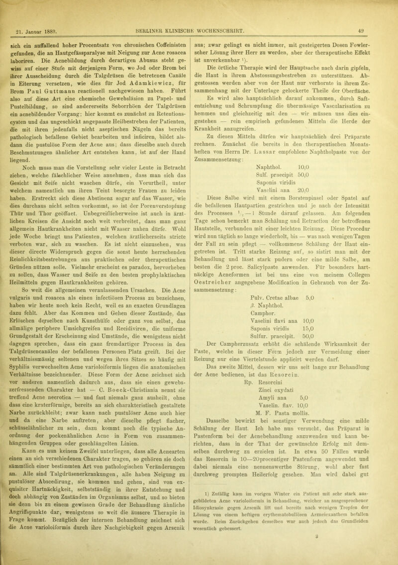 sich ein auffallend hoher Procentsatz von chronischen Coffeinisten gefunden, die an Hautgefässparalyse mit Neigung zur Acne rosacea laboriren. Die Acnebildung durch derartigen Abusus steht ge- wiss auf einer Stufe mit derjenigen Form, wo Jod oder Brom bei ihrer Ausscheidung durch die Talgdrüsen die betretenen Canäle in Eiterung versetzen, wie dies für Jod Adamkiewicz, für Brom Paul Guttmann reactionell nachgewiesen haben. Führt also auf diese Art eine chemische Gewebsläsion zu Papel- und Pustelbildung, so sind andererseits Seborrhoen der Talgdrüsen ein acnebildender Vorgang: hier kommt es zunächst zu Retentions- cysten und das ungeschickt angepasste Heilbestreben der Patienten, die mit ihren jedenfalls nicht aseptischen Nägeln das bereits pathologisch befallene Gebiet bearbeiten und inficiren. bildet als- dann die pustulöse Form der Acne aus; dass dieselbe auch durch Beschmutzungen ähnlicher Art entstehen kann, ist auf der Hand liegend. Noch muss man die Vorstellung sehr vieler Leute in Betracht ziehen, welche fälschlicher Weise annehmen, dass man sich das Gesicht mit Seife nicht waschen dürfe, ein Vorurtheil, unter welchem namentlich um ihren Teint besorgte Frauen zu leiden haben. Erstreckt sich diese Abstinenz sogar auf das Wasser, wie dies durchaus nicht selten vorkommt, so ist der Porenverstopfung Thür und Thor geöffnet. Unbegreiflicherweise ist auch in ärzt- lichen Kreisen die Ansicht noch weit verbreitet, dass man ganz allgemein Hautkrankheiten nicht mit Wasser nahen dürfe. Wohl jede Woche bringt uns Patienten, welchen ärztlicherseits stricte verboten war, sich zu waschen. Es ist nicht einzusehen, was dieser directe Widerspruch gegen die sonst heute herrschenden Reinlichkeitsbestrebungen aus praktischen oder therapeutischen Gründen nützen solle. Vielmehr erscheint es paradox, hervorheben zu sollen, dass Wasser und Seife zu den besten prophylaktischen Heilmitteln gegen Hautkrankheiten gehören. So weit die allgemeinen veranlassenden Ursachen. Die Acne vulgaris und rosacea als einen infectiösen Process zu bezeichnen, haben wir heute noch kein Recht, weil es an exacten Grundlagen dazu fehlt. Aber das Kommen und Gehen dieser Zustände das Erlöschen derselben nach Kunsthülfe oder ganz von selbst, das allmälige periphere Umsichgreifen und Recidiviren, die uniforme Grundgestalt der Erscheinung sind Umstände, die wenigstens nicht dagegen sprechen, dass ein ganz fremdartiger Process in den TalgdrüsencanäleD der befallenen Personen Platz greift. Bei der verhältnissmässig seltenen und wegen ihres Sitzes so häufig mit Syphilis verwechselten Acne varioloiformis liegen die anatomischen Verhältnisse bezeichnender. Diese Form der Acne zeichnet sich vor anderen namentlich dadurch aus, dass sie einen gewebs- zerfressenden Charakter hat — C. Boeck-Christiania nennt sie treffend Acne necrotica — und fast niemals ganz ausheilt, ohne dass eine kraterförmige, bereits an sich charakteristisch gestaltete Narbe zurückbleibt; zwar kann nach pustulöser Acne auch hier und da eine Narbe auftreten, aber dieselbe pflegt flacher, schüsselähnlicher zu sein, dazu kommt noch die typische An- ordnung der pockenähnlichen Acne in Form von zusammen- hängenden Gruppen oder geschlängelten Linien. Kann es nun keinem Zweifel unterliegen, dass alle Acnearten einen an sich verschiedenen Charakter tragen, so gehören sie doch sämmtlich einer bestimmten Art von pathologischen Veränderungen an. Alle sind Talgdrüsenerkrankungen, alle haben Neigung zu pustulöser Abscedirung, sie kommen und gehen, sind von ex- quisiter Hartnäckigkeit, selbstständig in ihrer Entstehung und doch abhängig von Zuständen im Organismus selbst, und so bieten sie denn bis zu einem gewissen Grade der Behandlung ähnliche Angriffspunkte dar, wenigstens so weit die äussere Therapie in Frage kommt. Bezüglich der internen Behandlung zeichnet sich die Acne varioloiformis durch ihre Nachgiebigkeit gegen Arsenik aus; zwar gelingt es nicht immer, mit gesteigerten Dosen Fowler- scher Lösung ihrer Herr zu werden, aber der therapeutische Effekt ist unverkennbar 1). Die örtliche Therapie wird der Hauptsache nach darin gipfeln, die Haut in ihrem Abstossungsbestreben zu unterstützen. Ab- gestossen werden aber von der Haut nur verhornte in ihrem Zu- sammenhang mit der Unterlage gelockerte Theile der Oberfläche. Es wird also hauptsächlich darauf ankommen, durch Saft- entziehung und Schrumpfung die übermässige Vascularisation zu hemmen und gleichzeitig mit den — wir müssen uns dies ein- gestehen -— rein empirisch gefundenen Mitteln die Herde der Krankheit anzugreifen. Zu diesen Mitteln dürfen wir hauptsächlich drei Präparate rechnen. Zunächst die bereits in den therapeutischen Monats- heften von Herrn Dr. Lassar empfohlene Naphtholpaste vor der Zusammensetzung: Naphthol. 10,0 Sulf. praecipit 50,0 Saponis viridis Vaselini ana 20,0 Diese Salbe wird mit einem Borstenpinsel oder Spatel auf die befallenen Hautpartien gestrichen und je nach der Intensität des Processes 1 ., — 1 Stunde darauf gelassen. Am folgenden Tage schon bemerkt man Schälung und Retraction der betroffenen Hautstelle, verbunden mit einer leichten Reizung. Diese Procedur wird nun täglich so lange wiederholt, bis — was nach wenigen Tagen der Fall zu sein pflegt — vollkommene Schälung der Haut ein- getreten ist. Tritt starke Reizung auf, so sistirt man mit der Behandlung und lässt stark pudern oder eine milde Salbe, am besten die 2 proc. Salicylpaste anwenden. Für besonders hart- näckige Acneformen ist bei uns eine von meinem Collegen Oestreicher angegebene Modification in Gebrauch von der Zu- sammensetzung : Pulv. Cretae albae 5,0 ß. Naphthol. Camphor. Vaselini flavi ana 10,0 Saponis viridis 15,0 Sulfur, praecipit. 50,0 Der Campherzusatz erhöht die schälende Wirksamkeit der Paste, welche in dieser Fom jedoch zur Vermeidung einer Reizung nur eine Viertelstunde applicirt werden darf. Das zweite Mittel, dessen wir uns seit lange zur Behandlung der Acne bedienen, ist das Resorcin. Rp. Resorcini Zinci oxydati Amyli ana 5,0 Vaselin, flav. 10,0 M. F. Pasta mollis. Dasselbe bewirkt bei sonstiger Verwendung eine milde Schälung der Haut. Ich habe nun versucht, das Präparat in Pastenform bei der Acnebehandlung anzuwenden und kann be- richten, dass in der That der gewünschte Erfolg mit dem- selben durchweg zu erzielen ist. In etwa 50 Fällen wurde das Resorcin in 10—20procentiger Pastenform angewendet und dabei niemals eine nennenswerthe Störung, wohl aber fast durchweg prompten Heilerfolg gesehen. Man wird dabei gut 1) Zufällig kam im vorigen Winter ein Patient mit sehr stark aus- gebildeten Acne varioloiformis in Behandlung, welcher an ausgesprochener Idiosynkrasie gegen Arsenik litt und bereits nach wenigen Tropfen der Lösung von einem heftigen erythematobullösen Arzneiexanthem befallen wurde. Beim Zurüekgehen desselben war auch jedoch das Grundleiden wesentlich gebessert.