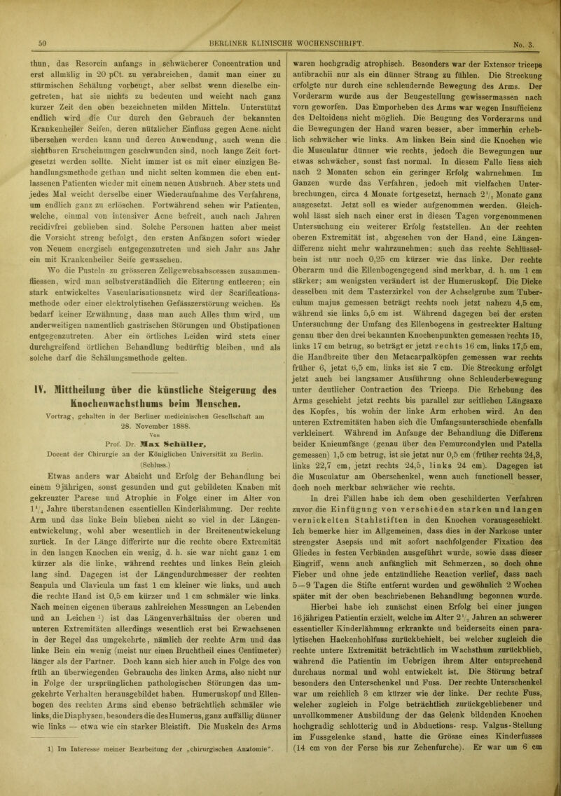 thun, das Resorcin anfangs in schwächerer Concentration und erst allmälig in 20 pCt. zu verabreichen, damit man einer zu stürmischen Schälung vorbeugt, aber selbst wenn dieselbe ein- getreten, hat sie nichts zu bedeuten und weicht nach ganz kurzer Zeit den oben bezeichneten milden Mitteln. Unterstützt endlich wird die Cur durch den Gebrauch der bekannten Krankenheiler Seifen, deren nützlicher Einfluss gegen Acne nicht übersehen werden kann und deren Anwendung, auch wenn die sichtbaren Erscheinungen geschwunden sind, noch lange Zeit fort- gesetzt werden sollte. Nicht immer ist es mit einer einzigen Be- handlungsmethode gethan und nicht selten kommen die eben ent- lassenen Patienten wieder mit einem neuen Ausbruch. Aber stets und jedes Mal weicht derselbe einer Wiederaufnahme des Verfahrens, um endlich ganz zu erlöschen. Fortwährend sehen wir Patienten, welche, einmal von intensiver Acne befreit, auch nach Jahren recidivfrei geblieben sind. Solche Personen hatten aber meist die Vorsicht streng befolgt, den ersten Anfängen sofort wieder von Neuem energisch entgegenzutreten und sich Jahr aus Jahr ein mit Krankenheiler Seife gewaschen. Wo die Pusteln zu grösseren Zellgewebsabscessen zusammen- fliessen, wird man selbstverständlich die Eiterung entleeren; ein stark entwickeltes Vaseularisationsnetz wird der Scarifications- methode oder einer elektrolytischen Gefässzerstörung weichen. Es bedarf keiner Erwähnung, dass man auch Alles thun wird, um anderweitigen namentlich gastrischen Störungen und Obstipationen entgegenzutreten. Aber ein örtliches Leiden wird stets einer durchgreifend örtlichen Behandlung bedürftig bleiben, und als solche darf die Schälungsmethode gelten. IV. Mittheilung über die künstliche Steigerung des Knochenwachsthums beim Menschen. Vortrag, gehalten in der Berliner medicinischen Gesellschaft am 28. November 1888. Von Prof. Dr. IIa\ Schüller, Docent der Chirurgie an der Königlichen Universität zu Berlin. (Schluss.) Etwas anders war Absicht und Erfolg der Behandlung bei einem 9jährigen, sonst gesunden und gut gebildeten Knaben mit gekreuzter Parese und Atrophie in Folge einer im Alter von 11 4 Jahre überstandenen essentiellen Kinderlähmung. Der rechte Arm und das linke Bein blieben nicht so viel in der Längen- entwickelung, wohl aber wesentlich in der Breitenentwickelung zurück. In der Länge differirte nur die rechte obere Extremität in den langen Knochen ein wenig, d. h. sie war nicht ganz 1 cm kürzer als die linke, während rechtes und linkes Bein gleich lang sind. Dagegen ist der Längendurchmesser der rechten Scapula und Clavicula um fast 1 cm kleiner wie links, und auch die rechte Hand ist 0,5 cm kürzer und 1 cm schmäler wie links. Nach meinen eigenen überaus zahlreichen Messungen an Lebenden und an Leichen ') ist das Längenverhältniss der oberen und unteren Extremitäten allerdings wesentlich erst bei Erwachsenen in der Regel das umgekehrte, nämlich der rechte Arm und das linke Bein ein wenig (meist nur einen Bruchtheil eines Centimeter) länger als der Partner. Doch kann sich hier auch in Folge des von früh an überwiegenden Gebrauchs des linken Arms, also nicht nur in Folge der ursprünglichen pathologischen Störungen das um- gekehrte Verhalten herausgebildet haben. Humeruskopf und Ellen- bogen des rechten Arms sind ebenso beträchtlich schmäler wie links, dieDiapbysen, besonders die desHumerus, ganz auffällig dünner wie links — etwa wie ein starker Bleistift. Die Muskeln des Arms 1) Im Interesse meiner Bearbeitung der „chirurgischen Anatomie“. waren hochgradig atrophisch. Besonders war der Extensor triceps antibracbii nur als ein dünner Strang zu fühlen. Die Streckung erfolgte nur durch eine schleudernde Bewegung des Arms. Der Vorderarm wurde aus der Beugestellung gewissermassen nach vorn geworfen. Das Emporlieben des Arms war wegen Insufficienz des Deltoideus nicht möglich. Die Beugung des Vorderarms und die Bewegungen der Hand waren besser, aber immerhin erheb- lich schwächer wie links. Am linken Bein sind die Knochen wie die Musculatur dünner wie rechts, jedoch die Bewegungen nur etwas schwächer, sonst fast normal. In diesem Falle Hess sich nach 2 Monaten schon ein geringer Erfolg wahrnehmen. Im Ganzen wurde das Verfahren, jedoch mit vielfachen Unter- brechungen, circa 4 Monate fortgesetzt, hernach 2‘/s Monate ganz ausgesetzt. Jetzt soll es wieder aufgenommen werden. Gleich- wohl lässt sich nach einer erst in diesen Tagen vorgenommenen Untersuchung ein weiterer Erfolg feststellen. An der rechten oberen Extremität ist, abgesehen von der Hand, eine Längen- differenz nicht mehr wahrzunehmen; auch das rechte Schlüssel- bein ist nur noch 0,25 cm kürzer wie das linke. Der rechte Oberarm und die Ellenbogengegend sind merkbar, d. h. um 1 cm stärker; am wenigsten verändert ist der Humeruskopf. Die Dicke desselben mit dem Tasterzirkel von der Achselgrube zum Tuber- culum majus gemessen beträgt rechts noch jetzt nahezu 4,5 cm, während sie links 5,5 cm ist. Während dagegen bei der ersten Untersuchung der Umfang des Ellenbogens in gestreckter Haltung genau über den drei bekannten Knochenpunkten gemessen rechts 15, links 17 cm betrug, so beträgt er jetzt rechts 16 cm, links 17,5 cm, die Handbreite über den Metacarpalköpfen gemessen war rechts früher G, jetzt 6,5 cm, links ist sie 7 cm. Die Streckung erfolgt jetzt auch bei langsamer Ausführung ohne Schleuderbewegung unter deutlicher Contraction des Triceps. Die Erhebung des Arms geschieht jetzt rechts bis parallel zur seitlichen Längsaxe des Kopfes, bis wohin der linke Arm erhoben wird. An den unteren Extremitäten haben sich die Umfangsunterschiede ebenfalls verkleinert. Während im Anfänge der Behandlung die Differenz beider Knieumfänge (genau über den Femurcondylen und Patella gemessen) 1,5 cm betrug, ist sie jetzt nur 0,5 cm (früher rechts 24,3, links 22,7 cm, jetzt rechts 24,5, links 24 cm). Dagegen ist die Musculatur am Oberschenkel, wenn auch functioneil besser, doch noch merkbar schwächer wie rechts. In drei Fällen habe ich dem oben geschilderten Verfahren zuvor die Einfügung von verschieden starken und langen vernickelten Stahlstiften in den Knochen vorausgeschickt. Ich bemerke hier im Allgemeinen, dass dies in der Narkose unter strengster Asepsis und mit sofort nachfolgender Fixation des Gliedes in festen Verbänden ausgeführt wurde, sowie dass dieser Eingriff, wenn auch anfänglich mit Schmerzen, so doch ohne Fieber und ohne jede entzündliche Reaction verlief, dass nach 5 —9 Tagen die Stifte entfernt wurden und gewöhnlich 2 Wochen später mit der oben beschriebenen Behandlung begonnen wurde. Hierbei habe ich zunächst einen Erfolg bei einer jungen 16 jährigen Patientin erzielt, welche im Alter 2 */a Jahren an schwerer essentieller Kinderlähmung erkrankte und beiderseits einen para- lytischen Hackenhohlfuss zurückbehielt, bei welcher zugleich die rechte untere Extremität beträchtlich im Wachsthum zurückblieb, während die Patientin im Uebrigen ihrem Alter entsprechend durchaus normal und wohl entwickelt ist. Die Störung betraf besonders den Unterschenkel und Fuss. Der rechte Unterschenkel war um reichlich 3 cm kürzer wie der linke. Der rechte Fuss, welcher zugleich in Folge beträchtlich zurückgebliebener und unvollkommener Ausbildung der das Gelenk bildenden Knochen hochgradig schlotterig und in Abductions- resp. Valgus-Stellung im Fussgelenke stand, hatte die Grösse eines Kinderfusses (14 cm von der Ferse bis zur Zehenfurche). Er war um 6 cm