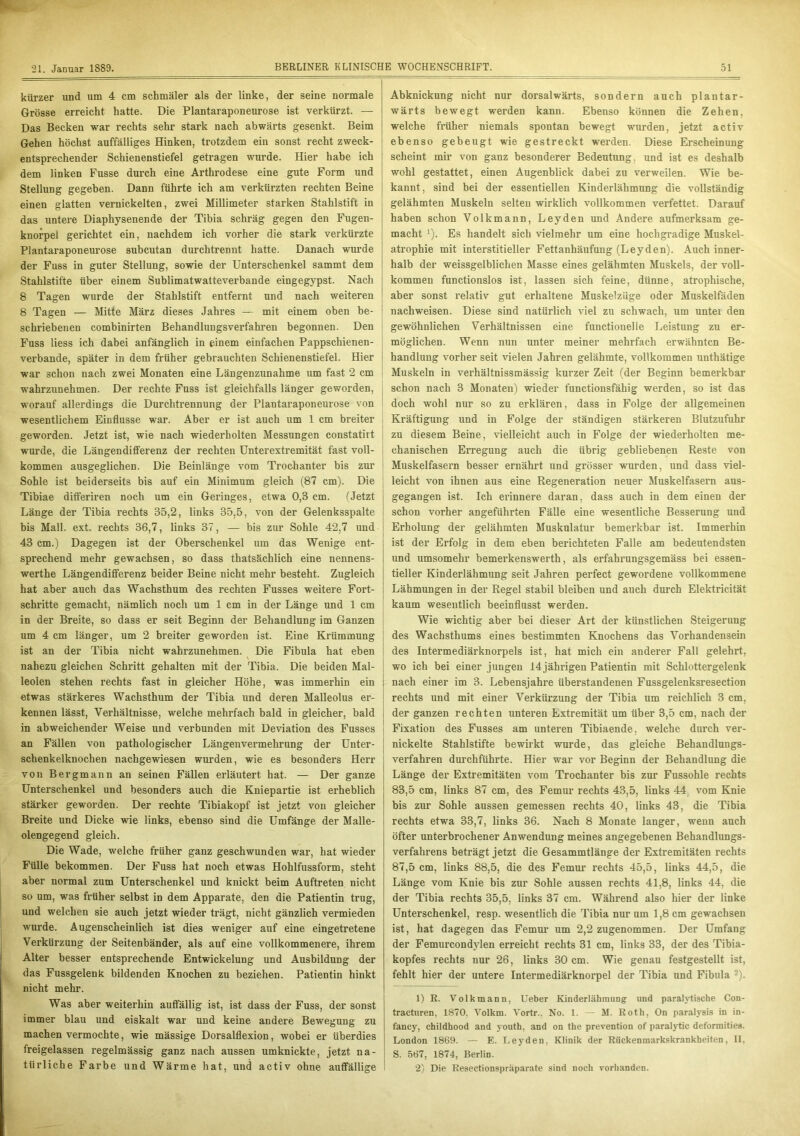 kürzer und um 4 cm schmäler als der linke, der seine normale Grösse erreicht hatte. Die Plantaraponeurose ist verkürzt. — Das Becken war rechts sehr stark nach abwärts gesenkt. Beim Gehen höchst auffälliges Hinken, trotzdem ein sonst recht zweck- entsprechender Schienenstiefel getragen wurde. Hier habe ich dem linken Fusse durch eine Arthrodese eine gute Form und Stellung gegeben. Dann führte ich am verkürzten rechten Beine einen glatten vernickelten, zwei Millimeter starken Stahlstift in das untere Diaphysenende der Tibia schräg gegen den Fugen- knorpel gerichtet ein, nachdem ich vorher die stark verkürzte Plantaraponeurose subcutan durchtrennt hatte. Danach wurde der Fuss in guter Stellung, sowie der Unterschenkel sammt dem Stahlstifte über einem Sublimatwatteverbande eingegypst. Nach 8 Tagen wurde der Stahlstift entfernt und nach weiteren 8 Tagen — Mitte März dieses Jahres — mit einem oben be- schriebenen combinirten Behandlungsverfahren begonnen. Den Fuss liess ich dabei anfänglich in einem einfachen Pappschienen- verbande, später in dem früher gebrauchten Schienenstiefel. Hier war schon nach zwei Monaten eine Längenzunahme um fast 2 cm wahrzunehmen. Der rechte Fuss ist gleichfalls länger geworden, worauf allerdings die Durchtrennung der Plantaraponeurose von wesentlichem Einflüsse war. Aber er ist auch um 1 cm breiter geworden. Jetzt ist, wie nach wiederholten Messungen constatirt wurde, die Längendifferenz der rechten Unterextremität fast voll- kommen ausgeglichen. Die Beinlänge vom Trochanter bis zur Sohle ist beiderseits bis auf ein Minimum gleich (87 cm). Die Tibiae differiren noch um ein Geringes, etwa 0,3 cm. (Jetzt Länge der Tibia rechts 35,2, links 35,5, von der Gelenksspalte bis Mall. ext. rechts 36,7, links 37, — bis zur Sohle 42,7 und 43 cm.) Dagegen ist der Oberschenkel um das Wenige ent- sprechend mehr gewachsen, so dass thatsächlich eine nennens- werthe Längendifferenz beider Beine nicht mehr besteht. Zugleich hat aber auch das Wachsthum des rechten Fusses weitere Fort- schritte gemacht, nämlich noch um 1 cm in der Länge und 1 cm in der Breite, so dass er seit Beginn der Behandlung im Ganzen um 4 cm länger, um 2 breiter geworden ist. Eine Krümmung ist an der Tibia nicht wahrzunehmen. Die Fibula hat eben \ nahezu gleichen Schritt gehalten mit der Tibia. Die beiden Mal- leolen stehen rechts fast in gleicher Höhe, was immerhin ein etwas stärkeres Wachsthum der Tibia und deren Malleolus er- kennen lässt, Verhältnisse, welche mehrfach bald in gleicher, bald in abweichender Weise und verbunden mit Deviation des Fusses an Fällen von pathologischer Längenvermehrung der Unter- schenkelknochen nachgewiesen wurden, wie es besonders Herr von Bergmann an seinen Fällen erläutert hat. — Der ganze Unterschenkel und besonders auch die Kniepartie ist erheblich stärker geworden. Der rechte Tibiakopf ist jetzt von gleicher Breite und Dicke wie links, ebenso sind die Umfänge der Malle- olengegend gleich. Die Wade, welche früher ganz geschwunden war, hat wieder Fülle bekommen. Der Fuss hat noch etwas Hohlfussform, steht aber normal zum Unterschenkel und knickt beim Auftreten nicht so um, was früher selbst in dem Apparate, den die Patientin trug, und welchen sie auch jetzt wieder trägt, nicht gänzlich vermieden wurde. Augenscheinlich ist dies weniger auf eine eingetretene Verkürzung der Seitenbänder, als auf eine vollkommenere, ihrem Alter besser entsprechende Entwickelung und Ausbildung der das Fussgelenk bildenden Knochen zu beziehen. Patientin hinkt nicht mehr. Was aber weiterhin auffällig ist, ist dass der Fuss, der sonst immer blau und eiskalt war und keine andere Bewegung zu machen vermochte, wie mässige Dorsalflexion, wobei er überdies freigelassen regelmässig ganz nach aussen umknickte, jetzt na- türliche Farbe und Wärme hat, und activ ohne auffällige Abknickung nicht nur dorsalwärts, sondern auch plantar- wärts bewegt werden kann. Ebenso können die Zehen, welche früher niemals spontan bewegt wurden, jetzt activ ebenso gebeugt wie gestreckt werden. Diese Erscheinung scheint mir von ganz besonderer Bedeutung, und ist es deshalb wohl gestattet, einen Augenblick dabei zu verweilen. Wie be- kannt, sind bei der essentiellen Kinderlähmung die vollständig gelähmten Muskeln selten wirklich vollkommen verfettet. Darauf haben schon Volkmann, Leyden und Andere aufmerksam ge- macht 1 2). Es handelt sich vielmehr um eine hochgradige Muskel- atrophie mit interstitieller Fettanhäufung (Leyden). Auch inner- halb der weissgelblichen Masse eines gelähmten Muskels, der voll- kommen functionslos ist, lassen sich feine, dünne, atrophische, aber sonst relativ gut erhaltene Muskelzüge oder Muskelfäden nachweisen. Diese sind natürlich viel zu schwach, um untei den gewöhnlichen Verhältnissen eine functionelle Leistung zu er- möglichen. Wenn nun unter meiner mehrfach erwähnten Be- handlung vorher seit vielen Jahren gelähmte, vollkommen unthätige Muskeln in verhältnissmässig kurzer Zeit (der Beginn bemerkbar schon nach 3 Monaten) wieder functionsfähig werden, so ist das doch wohl nur so zu erklären, dass in Folge der allgemeinen Kräftigung und in Folge der ständigen stärkeren Blutzufuhr zu diesem Beine, vielleicht auch in Folge der wiederholten me- chanischen Erregung auch die übrig gebliebenen Reste von Muskelfasern besser ernährt und grösser wurden, und dass viel- leicht von ihnen aus eine Regeneration neuer Muskelfasern aus- gegangen ist. Ich erinnere daran, dass auch in dem einen der schon vorher angeführten Fälle eine wesentliche Besserung und Erholung der gelähmten Muskulatur bemerkbar ist. Immerhin ist der Erfolg in dem eben berichteten Falle am bedeutendsten und umsomehr bemerkenswerth, als erfahrungsgemäss bei essen- tieller Kinderlähmung seit Jahren perfect gewordene vollkommene Lähmungen in der Regel stabil bleiben und auch durch Elektricität kaum wesentlich beeinflusst werden. Wie wichtig aber bei dieser Art der künstlichen Steigerung des Wachsthums eines bestimmten Knochens das Vorhandensein des Intermediärknorpels ist, hat mich ein anderer Fall gelehrt, wo ich bei einer jungen 14 jährigen Patientin mit Schlottergelenk j nach einer im 3. Lebensjahre überstandenen Fussgelenksresection rechts und mit einer Verküi’zung der Tibia um reichlich 3 cm, j der ganzen rechten unteren Extremität um über 3,5 cm, nach der i Fixation des Fusses am unteren Tibiaende, welche durch ver- nickelte Stahlstifte bewirkt wurde, das gleiche Behandlungs- verfahren durchführte. Hier war vor Beginn der Behandlung die Länge der Extremitäten vom Trochanter bis zur Fussohle rechts 83.5 cm, links 87 cm, des Femur rechts 43,5, links 44 vom Knie bis zur Sohle aussen gemessen rechts 40, links 43, die Tibia rechts etwa 33,7, links 36. Nach 8 Monate langer, wenn auch öfter unterbrochener Anwendung meines angegebenen Behandlungs- verfahrens beträgt jetzt die Gesammtlänge der Extremitäten rechts 87.5 cm, links 88,5, die des Femur rechts 45,5, links 44,5, die Länge vom Knie bis zur Sohle aussen rechts 41,8, links 44, die der Tibia rechts 35,5, links 37 cm. Während also hier der linke Unterschenkel, resp. wesentlich die Tibia nur um 1,8 cm gewachsen ist, hat dagegen das Femur um 2,2 zugenommen. Der Umfang der Femurcondvlen erreicht rechts 31 cm, links 33, der des Tibia- kopfes rechts nur 26, links 30 cm. Wie genau festgestellt ist, fehlt hier der untere Intermediärknorpel der Tibia und Fibula -). 1) R. Volkmann, Ueber Kinderlähmung und paralytische Con- tracturen, 1S70. Volkm. Vortr.. No. 1. — M. Roth, On paralysis in in- fancy, childhood and youth, and on the prevention of paralytic deformities. London 1869. — E. Leyden, Klinik der Rückenmarkskrankheiten, II, S. 567, 1874, Berlin. 2) Die Reseetionspraparate sind noch vorhanden.