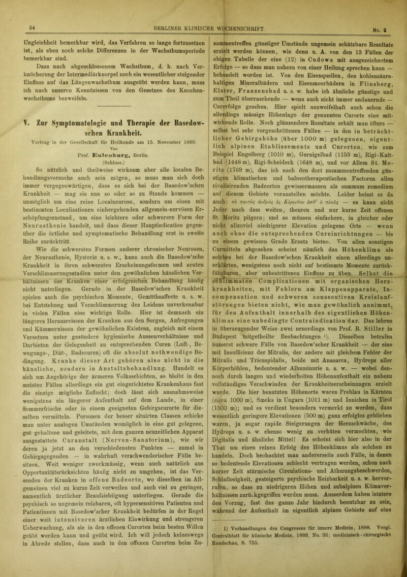 No. 3 Ungleichheit bemerkbar wird, das Verfahren so lange fortzusetzen ist, als eben noch solche Differenzen in der Wachsthumsperiode bemerkbar sind. Dass nach abgeschlossenem Wachsthum, d. h. nach Ver- knöcherung der Intermediärknorpel noch ein wesentlicher steigender Einfluss auf das Längenwachsthum ausgeübt werden kann, muss ich nach unseren Kenntnissen von den Gesetzen des Knochen- wachsthums bezweifeln. V. Zur Symptomatologie und Therapie der Basedow- schen Krankheit. Vortrag in der Gesellschaft für Heilkunde am 15. November 1888. Von Prof. Kulenburg, Berlin. (Schluss.) So nützlich und theilweise wirksam aber alle localen Be- handlungsversuche auch sein mögen, so muss man sich doch immer vergegenwärtigen, dass es sich bei der Basedow’schen Krankheit — mag sie nun so oder so zu Stande kommen — unmöglich um eine reine Localneurose, sondern um einen mit bestimmten Localisationen einhergehenden allgemein-nervösen Er- schöpfungszustand, um eine leichtere oder schwerere Form der Neurasthenie handelt, und dass dieser Hauptindication gegen- über die örtliche und symptomatische Behandlung erst in zweite Reihe zurücktritt. Wie die schwersten Formen anderer chronischer Neurosen, der Neurasthenie, Hysterie u. s. w., kann auch die Basedow’sche Krankheit in ihren schwersten Erscheinungsformen und acuten Verschlimmerungsstadien unter den gewöhnlichen häuslichen Ver- hältnissen der Kranken einer erfolgreichen Behandlung häufig nicht unterliegen. Gerade in der Basedow’schen Krankheit spielen auch die psychischen Momente, Gemiithsaffecte u. s. w. bei Entstehung und Verschlimmerung des Leidens unverkennbar in vielen Fällen eine wichtige Rolle. Hier ist demnach ein längeres Herausreissen der Kranken aus den Sorgen, Aufregungen und Kümmernissen der gewöhnlichen Existenz, zugleich mit einem Versetzen unter gesündere hygienische Aussenverhältnisse und Darbieten der Gelegenheit zu entsprechenden Curen (Luft-, Be- wegungs-, Diät-, Badecuren) oft die absolut nothwendige Be- dingung. Kranke dieser Art gehören also nicht in die häusliche, sondern in Anstaltsbehandlung. Handelt es sich um Angehörige der ärmeren Volksschichten, so bleibt in den meisten Fällen allerdings ein gut eingerichtetes Krankenhaus fast die einzige mögliche Zuflucht; doch lässt sich ausnahmsweise wenigstens ein längerer Aufenthalt auf dem Lande, in einer Sommerfrische oder in einem geeigneten Gebirgscurorte für die- selben vermitteln. Personen der besser situirten Classen schicke man unter analogen Umständen womöglich in eine gut gelegene, gut gehaltene und geleitete, mit dem ganzen neuzeitlichen Apparat ausgestattete Curanstalt (Nerven-Sanatorium), wie wir deren ja jetzt an den verschiedensten Punkten — zumal in Gebirgsgegenden — in wahrhaft verschwenderischer Fülle be- sitzen. Weit weniger zweckmässig, wenn auch natürlich aus Opportunitätsrücksichten häufig nicht zu umgehen, ist das Ver- senden der Kranken in offene Badeorte, wo dieselben im All- gemeinen viel zu kurze Zeit verweilen und auch viel zu geringer, namentlich ärztlicher Beaufsichtigung unterliegen. Gerade die psychisch so ungemein reizbaren, oft hypersensitiven Patienten und Patientinnen mit Basedow’scher Krankheit bedürfen in der Regel einer weit intensiveren ärztlichen Einwirkung und strengeren Ueberwachung, als sie in den offenen Curorten beim besten Willen geübt werden kann und geübt wird. Ich will jedoch keineswegs in Abrede stellen, dass auch in den offenen Curorten beim Zu- sammentreffen günstiger Umstände ungemein schätzbare Resultate erzielt werden können, wie denn u. A. von den 13 Fällen der obigen Tabelle der eine (12) in Cudowa mit ausgezeichnetem Erfolge — so dass man nahezu von einer Heilung sprechen kann — behandelt worden ist. Von den Eisenquellen, den kohlensäure- haltigen Mineralbädern und Eisenmoorbädern in Flinsberg, Elster, Franzensbad u. s. w. habe ich ähnliche günstige und zum Theil überraschende — wenn auch nicht immer andauernde — Curerfolge gesehen. Hier spielt unzweifelhaft auch schon die allerdings mässige Höhenlage der genannten Curorte eine mit- wirkende Rolle. Noch glänzendere Resultate erhält man öfters — selbst bei sehr vorgeschrittenen Fällen — in den in beträcht- licher Gebirgshöhe (über 1000 m) gelegenen, eigent- lich alpinen Etablissements und Curorten, wie zum Beispiel Engelberg (1010 m), Gurnigelbad (1153 m), Rigi-Kalt- bad (1448 m), Rigi-Scheideck (1648 m), und vor Allem St. Mo- ritz (1769 m), das ich nach den dort zusammentreffenden gün- stigen klimatischen und baineotherapeutischen Factoren allen rivalisirenden Badeorten gewissermassen als summum remedium auf diesem Gebiete voranstellen möchte. Leider heisst es da auch: ob tmvzöq ä^dpbg ig R6piv&o\/ imV b ttAoüg — es kann nicht Jeder nach dem weiten, theuren und nur kurze Zeit offenen St. Moritz pilgern; und so müssen einfachere, in gleicher oder nicht allzuviel niedrigerer Elevation gelegene Orte — wenn auch ohne die entsprechenden Cureinrichtungen — bis zu einem gewissen Grade Ersatz bieten. Von allen sonstigen Curmitteln abgesehen scheint nämlich das Höhenklima als solches bei der Basedow’schen Krankheit einen allerdings un- erklärten, wenigstens noch nicht auf bestimmte Momente zurück- führbaren, aber unbestrittenen Einfluss zu üben. Selbst die schlimmsten Complicationen mit organischen Herz- krankheiten, mit Fehlern am Klappenapparate, In- compensation und schweren consecutiven Kreislauf- störungen bieten nicht, wie man gewöhnlich annimmt, für den Aufenthalt innerhalb des eigentlichen Höhen- klimas eine unbedingte Contraindication dar. Das lehren in überzeugender Weise zwei neuerdmgs von Prof. B. Stiller in Budapest mitgetheilte Beobachtungen l). Dieselben betrafen äusserst schwere Fälle von Basedow’scher Krankheit — der eine mit Insufficienz der Mitralis, der andere mit gleichem Fehler der Mitralis und Tricuspidalis, beide mit Anasarca, Hydrops aller Körperhöhlen, bedeutender Albuminurie u. s. w. — wobei den- noch durch langen und wiederholten Höhenaufenthalt ein nahezu vollständiges Verschwinden der Krankheitserscheinungen erzielt wurde. Die hier benutzten Höhenorte waren Preblau in Kärnten (circa 1000 m), Smeks in Ungarn (1011 m) und Innichen in Tirol (1500 m); und es verdient besonders vermerkt zu werden, dass wesentlich geringere Elevationen (500 m) ganz erfolglos geblieben waren, ja sogar rapide Steigerungen der Herzschwäche, des Hydrops u. s. w. ebenso wenig zu verhüten vermochten, wie Digitalis und ähnliche Mittel! Es scheint sich hier also in der That um einen reinen Erfolg des Höhenklimas als solchen zu handeln. Doch beobachtet man andererseits auch Fälle, in denen so bedeutende Elevationen schlecht vertragen werden, schon nach kurzer Zeit stürmische Circulations- und Athmungsbeschwerden, Schlaflosigkeit, gesteigerte psychische Reizbarkeit u. s. w. hervor- rufen, so dass zu niedrigeren Höhen und subalpinen Klimaver- hältnissen zurückgegriffen werden muss. Ausserdem haben letztere den Vorzug, fast das ganze Jahr hindurch benutzbar zu sein, während der Aufenthalt im eigentlich alpinen Gebiete auf eine 1) Verhandlungen des Congresses für innere Medicin, 1888. Vergl. Centralblatt für klinische Medicin, 1888, No. 36; medicinisch - chirurgische Rundschau, S. 755.