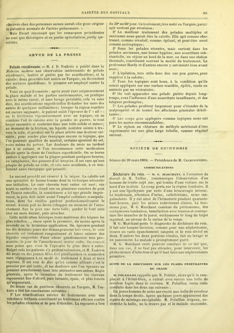 observée chez des personnes saines aurait-elle pour origine la pulsation normale de l’artère pulmonaire. » Mais Ewart reconnaît que les remarques précédentes ne sont que théoriques et en partie spéculatives,partit) spé- culative. REVUE DE LA PRESSE Pelade récidivante. — M. J. D. Tsakiris a publié dans la Médecine moderne une observation intéressante de pelade récidivante, traitée et guérie par les scarifications, et la calotte : deux procédés fort usités en Turquie, où ils rendent des services quotidiens; le premier est employé contre la pelade. Voici en quoi il consiste : après avoir rasé soigneusement la place malade et les parties environnantes, on pratique avec le même rasoir, et sans lavage préalable, cela va sans dire, des scarifications superficielles distantes les unes des autres de quelques millimètres; lorsque la région scarifiée est encore saignante, le patient subit l’épreuve de 1’ « ail » : on le frictionne vigoureusement avec un topique, où se combine l’ail de cuisine avec la poudre de guerre, le tout broyé ensemble et renfermé dans une toile solide et mince; au moment de la friction, un liquide noirâtre suinte à tra- vers la toile, et produit sur la place avivée une douleur cui- sante; pour rendre plus énergique encore ce topique, que l'on pourrait qualifier de martial, certains ajoutent du sel, voire même du po’vre. Les douleurs du reste ne tardent pas à se calmer, et l’on recommence cette médication locale après la chute de l’eschare superficielle. On se borne parfois à appliquer sur la plaque pendant quelques heures, en cataplasme, des gousses d’ail broyées. Il est rare qu’une plaque de pelade ne cède, et cela sans accidents, à ce trai- tement aussi énergique que primitif. Le second procédé est réservé à la teigne. La calotte est une spécialité de bonne femme dont la technique nécessite une initiation. Le cuir chevelu tout entier est rasé; sur toute sa surface on étend une ou plusieurs couches de poix de Thasos ramollie, la consistance a ici une grande impor- tance, la poix doit subir avant l’emploi certaines manipula- tions, dont les vieilles gardent professionnellement le secret. Aucun poil ne devra échapper au moment de l’arra- chement. Sur la poix une forte toile; garderie tout sans ôter un mois durant, puis arracher. Cette médication héroïque reste maîtresse des teignes les plus rebelles..., sinon après la première, du moins après la seconde ou la troisième application. On éprouve pendant les dix derniers jours des démangeaisons très vives, le cuir chevelu est fortement congestionné et laisse suinter des liquides empreints d’une odeur goudronneuse très pro- noncée; le jour de l’arrachement arrive enfin. On conçoit sans peine que c’est là l’épreuve la plus dure à subir. Malgré cela les patients s’y prêtent volontiers, et M. Tsakiris dit avoir vu des jeunes filles fort pusillanimes se soumettre sans répugnance à ce mode de traitement à deux et trois reprises. Il est vrai de dire qu’ici comme ailleurs c’est le premier pas qui coûte, ét les douleurs que l’on éprouve au premier arrachement sont très atténuées aux autres. Règle générale, après la cessation du traitement les cheveux repoussent fins d’abord, puis luisants, épais, et plus foncés qu’auparavant. De douze cas de guérison observés en Turquie, M. Tsa- kiris a tiré les conclusions suivantes : lü Les scarifications suivies de frottements avec une substance irritante constituent un traitement efficace contre les pelades récentes et de peu d’étendue. La repousse a lieu du 30' au GO'jour. Ce traitement, très usité en Turquie, parait agir surtout par révulsion ; 2° Le meilleur traitement des pelades multiples et anciennes nous paraît être la calotte. Elle agit comme obs- truant, comme révulsif, comme épilant, et peut-être aussi comme antiseptique ; 3° Dans les pelades récentes, mais surtout dans les pelades anciennes, une bonne hygiène, une nourriture sub- stantielle, un séjour au bord de la mer, ou dans une station thermale, constituent souvent la moitié du traitement. Le professeur Hardy et d’autres encore y ont insisté bien avant nous ; 4° L’épilation, très utile dans des cas peu graves, peut suppléer à la calotte; 5° Tous les topiques sont bons, à la condition qu’ils soient appliqués sur une surface scarifiée, épilée, rasée ou amincie par un vésicatoire; 6° On voit apparaître une pelade guérie depuis long- temps, sous l’influence d’une nourriture insuffisante, et des fatigues prolongées; 7° Les pelades profitent largement pour s’étendre de la malpropreté et de toutes* les affections générales débili- tantes; 8° Les corps gras appliqués comme topiques nous ont paru les moins recommandables; 9° Le siphon au chlorure de méthyle mériterait d’être expérimenté sur une plus large échelle, comme révulsif surtout. SOCIÉTÉ DE CHIRURGIE Séance du 28 mars 1894. — Présidence de M. Championnière. COMMUNICATIONS Déchirure du rein. — m. g. marchant, à l’occasion du travail de M. Tuffier, communique l’observation d’un homme de trente-sept ans, qui tomba d’une voiture sur le bord d’un trottoir. Le coup porta sur la région lombaire. 11 y eut une lipothymie par suite d'une hémorragie interne. Le lendemain, rétention d’urine, cathétérisme, urine san- guinolente. Il y eut ainsi de l'hématurie pendant quarante- huit heures, puis les urines redevinrent claires. Le troi- sième jour, M. G. Marchant constate du péritonisme, des ecchymoses lombaires, tuméfaction avec tension et contrac- ture des muscles de la paroi, ecchymoses le long du trajet inguinal, au niveau de la racine de la verge. M. G. Marchant porte le diagnostic de déchirure du rein. Il fait une longue incision, comme pour une néphrotomie, trouve un vaste épanchement sanguin et le rein divisé en deux. Il enlève les deux portions rénales, fait un lavage et un pansement. Le malade a promptement guéri. M. G. Marchant croit pouvoir conclure de ce fait que, dans ces cas, il ne faut pas attendre, pour intervenir, les phénomènes d’infection et qu’il faut faire une néphrectomie primitive. SUITE DE LA DISCUSSION SUR LES PLAIES PÉNÉTRANTES DU CRANE m. polaillon rappelle que M. Poirier, alors qu'il le rem- plaçait à l'Hôtel-Dieu, a extrait avec succès une balle de revolver logée dans le cerveau. M. Polaillon imita cette conduite dans les deux cas suivants ; Un jeune homme de seize ans reçoit une balle de revolver dans la tempe droite. Après quelques jours apparurent des signes de méningo-encéphalite. M. Polaillon trépane, re- cherche la balle, ne la trouve pas et le malade succombe.