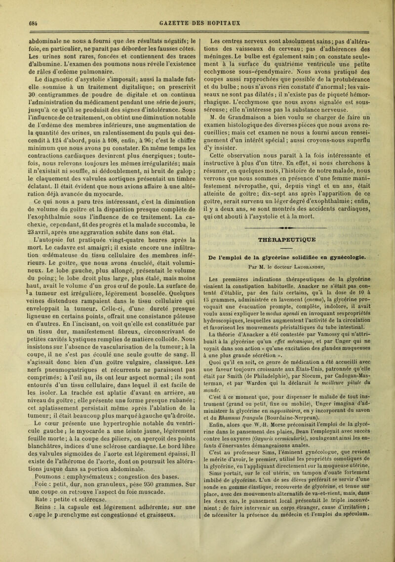 abdominale ne nous a fourni que des résultats négatifs; le foie, en particulier, ne paraît pas déborder les fausses côtes. Les urines sont rares, foncées et contiennent des traces d’albumine. L’examen des poumons nous révèle l’existence de râles d’œdème pulmonaire. Le diagnostic d’asystolie s’imposait; aussi la malade fut- elle soumise à un traitement digitalique; on prescrivit 30 centigrammes de poudre de digitale et on continua l’administration du médicament pendant une série de jours, jusqu’à ce qu’il se produisît des signes d’intolérance. Sous l’influence de ce traitement, on obtint une diminution notable de l’œdème des membres inférieurs, une augmentation de la quantité des urines, un ralentissement du pouls qui des- cendit à 124 d’abord, puis à 108, enfin, à 96; c’est le chiffre minimum que nous avons pu constater. En même temps les contractions cardiaques devinrent plus énergiques; toute- fois, nous relevons toujours les mêmes irrégularités; mais il n’existait ni souffle, ni dédoublement, ni bruit de galop ; le claquement des valvules aortiques présentait un timbre éclatant. Il était évident que nous avions affaire à une alté- ration déjà avancée du myocarde. Ce qui nous a paru très intéressant, c’est la diminution de volume du goitre et la disparition presque complète de l’exophthalmie sous l’influence de ce traitement. La ca- chexie, cependant, fît des progrès et la malade succomba, le 23 avril, après une aggravation subite dans son état. L’autopsie fut pratiquée vingt-quatre heures après la mort. Le cadavre est amaigri; il existe encore une infiltra- tion œdémateuse du tissu cellulaire des membres infé- rieurs. Le goitre, que nous avons énucléé, était volumi- neux. Le lobe gauche, plus allongé, présentait le volume du poing; le lobe droit plus large, plus étalé, mais moins haut, avait le volume d’un gros œuf de poule. La surface de la tumeur est irrégulière, légèrement bosselée. Quelques veines distendues rampaient dans le tissu cellulaire qui enveloppait la tumeur. Celle-ci, d’une dureté presque ligneuse en certains points, offrait une consistance pâteuse en d’autres. En l’incisant, on voit qu’elle est constituée par un tissu dur, manifestement fibreux, circonscrivant de petites cavités kystiques remplies de matière colloïde. Nous insistons sur l'absence de vascularisation de la tumeur ; à la coupe, il ne s’est pas écoulé une seule goutte de sang. Il s’agissait donc bien d’un goitre vulgaire, classique. Les nerfs pneumogastriques et récurrents ne paraissent pas comprimés; à l’œil nu, ils ont leur aspect normal ; ils sont entourés d’un tissu cellulaire, dans lequel il est facile de les isoler. La trachée est aplatie d’avant en arrière, au niveau du goitre ; elle présente une forme presque rubanée ; cet aplatissement persistait même après l’ablation de la tumeur ; il était beaucoup plus marqué àgauche qu’à droite. Le cœur présente une hypertrophie notable du ventri- cule gauche; le myocarde a une teinte jaune, légèrement feuille morte ; à la coupe des piliers, on aperçoit des points blanchâtres, indices d’une sclérose cardiaque. Le bord libre des valvules sigmoïdes de l'aorte est légèrement épaissi. Il existe de l’athérome de l’aorte, dont on poursuit les altéra- tions jusque dans sa portion abdominale. Poumons ; emphysémateux; congestion des bases. Foie : petit, dur, non granuleux, pèse 950 grammes. Sur une coupe on retrouve l’aspect du foie muscade. Rate : petite et scléreuse. Reins : la capsule est légèrement adhérente; sur une cmpe le parenchyme est congestionné et graisseux. Les centres nerveux sont absolument sains; pas d’altéra- tions des vaisseaux du cerveau; pas d’adhérences des méninges. Le bulbe est également sain ; on constate seule- ment à la surface du quatrième ventricule une petite ecchymose sous-épendymaire. Nous avons pratiqué des coupes aussi rapprochées que possible de la protubérance et du bulbe ; nous n’avons rien constaté d’anormal; les vais- seaux ne sont pas dilatés ; il n’existe pas de piqueté hémor- rhagique. L’ecchymose que nous avons signalée est sous- séreuse; elle n’intéresse pas la substance nerveuse. M. de Grandmaison a bien voulu se charger de faire un examen histologique des diverses pièces que nous avons re- cueillies; mais cet examen ne nous a fourni aucun rensei- gnement d’un intérêt spécial ; aussi croyons-nous superflu d’y insister. Cette observation nous parait à la fois intéressante et instructive à plus d’un titre. En effet, si nous cherchons à résumer, en quelques mots, l’histoire de notre malade, nous verrons que nous sommes en présence d’une femme mani- festement névropathe, qui, depuis vingt et un ans, était atteinte de goitre; dix-sept ans après l’apparition de ce goitre, serait survenu un léger degré d’exophthalmie ; enfin, il y a deux ans, se sont montrés des accidents cardiaques, qui ont abouti à l’asystolie et à la mort. THÉRAPEUTIQUE De l’emploi de la glycérine solidifiée en gynécologie. Par M. le docteur Laugrandet, Les premières indications thérapeutiques de la glycérine visaient la constipation habituelle. Anacker ne s’était pas con- tenté d’établir, par des faits certains, qu’à la dose de 10 à 15 grammes, administrée en lavement (enema), la glycérine pro- voquait une évacuation prompte, complète, indolore, il avait voulu aussi expliquer le modus agendi en invoquant sespropriétés hydroscopiques, lesquelles augmentent l’activité de la circulation et favorisent les mouvements péristaltiques du tube intestinal. La théorie d’Anacker a été contestée par Vamossy qui n’attri- buait à la glycérine qu’un effet mécanique, et par Unger qui ne voyait dans son action « qu’une excitation des glandes muqueuses à une plus grande sécrétion ». Quoi qu’il en soit, ce genre de médication a été accueilli avec une faveur toujours croissante aux États-Unis, patronnée qu’elle était par Smith (de Philadelphie), par Slocum, par Cadogan-Mas- terman, et par Warden qui la déclarait la meilleure pilule du monde. C’est à ce moment que, pour dispenser le malade de tout ins- trument (grand ou petit, fixe ou mobile), Unger imagina d’ad- ministrer la glycérine en suppositoires, en y incorporant du savon et du Rhamnus frangula (Bourdaine-Nerprun). Enfin, alors que W.-H. Morse préconisait l’emploi de la glycé- rine dans le pansement des plaies, Dean l’employait avec succès contre les oxyures (Oxyuris vermicularis), soulageant ainsi les en- fants d’énervantes démangeaisons anales. C’est au professeur Sims, l’éminent gynécologue, que revient le mérite d’avoir, le premier, utilisé les propriétés osmotiques de la glycérine, en l’appliquant directement sur la muqueuse utérine. Sims portait, sur le col utérin, un tampon d’ouate fortement imbibé de glycérine. L’un de ses élèves préférait se servir d’une sonde en gomme élastique, recouverte de glycérine, et tenue sur place, avec des mouvements alternatifs de va-et-vient, mais, dans les deux cas, le pansement local présentait le triple inconvé- nient : de faire intervenir un corps étranger, cause d’irritation ; de nécessiter la présence du médecin et l’emploi du spéculum.