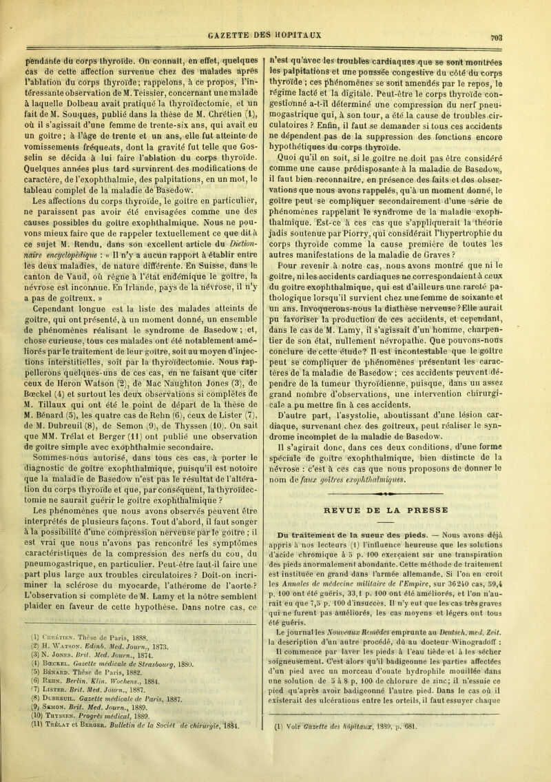 pendante du corps thyroïde. On connaît, en effet, quelques Cas de cette affection survenue chez des malades après l’ablation du corps thyroïde; rappelons, à ce propos, l’in- téressante observation de M. Teissier, concernant une malade à laquelle Dolbeau avait pratiqué la thyroïdectomie, et Un fait deM. Souques, publié dans la thèse de M. Chrétien (1), où il s’agissait d’une femme de trente-six ans, qui avait eu un goitre; à l’âge de trente et un ans, elle fut atteinte de vomissements fréqueiits, dont la gravité fut telle que Gos- selin se décida à lui faire l’ablation du corps thyroïde. Quelques années plus tard survinrent des modifications de caractère, de l’exophthalmie, des palpitations, en un mot, le tableau complet de la maladie de Basedow. Les affections du corps thyroïde, le goitre en particulier, ne paraissent pas avoir été envisagées comme une des causes possibles du goitre exophthalmique. Nous ne pou- vons mieux faire que de rappeler textuellement ce que dit à ce sujet M. Rendu, dans son excellent ai’ticle du Dictmi- naire encyclàpédiqiie : « Il n’y a aucun rapport à établir entre les deux maladies, de nature différente. En Suisse, dans le canton de Vaud, où régne à l’état endémique le goitre, la névrose est inconnue. En Irlande, pays de la névrose, il n’y a pas de goitreux. » Cependant longue est la liste des malades atteints de goitre, qui ont présenté, à un moment donné, un ensemble de phénomènes réalisant le syndrome de Basedow ; et, chose curieuse, tous ces malades ont été notablement amé- liorés par le traitement de leur goitre, soit au moyen d’injec- tions interstitielles, soit par la thyfôïdèctomie. Nous rap- pellerons quëlques-uns de ces cas, e'n ne faisant que citer ceux de Héron Watson (2), de Mac Nâughton Jones (3), de Bœckel (4) et surtout les deux observations si complètes de M. Tillaux qui ont été le point de départ de la thèse de M. Bénard (3), les quatre cas de Rehn (6), ceux de Lister (7), de M. Dubreuil (8), de Semon (9), de Thyssen (10). On sait que MM. Trélat et Berger (11) ont publié une observation de goitre simple avec exophthalmie secondaire. Sommes-nous autorisé, dans tous ces cas, à porter le diagnostic de goitre exophthalmique, puisqu’il est notoire que la maladie de Basedow n’est pas le résultat de l’altéra- tion du corps thyroïde et que, par conséquent, la thyroïdec- tomie ne saurait guérir le goitre exophthalmique ? Les phénomènes que nous avons observés peuvent être interprétés de plusieurs façons. Tout d’abord, il faut songer à la possibilité d’une compression nerveuse par le goitre ; il est vrai que nous n’avons pas rencontré les symptômes caractéristiques de la compression des nerfs du cou, du pneumogastrique, en particulier. Peut-être faut-il faire une part plus large aux troubles circulatoires ? Doit-on incri- miner la sclérose du myocarde, l’athérome de l’aorte-? L’observation si complète de M. Lamy et la nôtre semblent plaider en faveur de cette hypothèse. Dans notre cas, ce (1) CiiRtTiEN. Thèse de Paris, 1888. (2) H. Watson. Edinb. Med. Journ., 1873. (3) N. Jones. Brit. Med. Journ., 1874. (I) Bœckel. Gazette médicale de Strasbourg, 1880. (5) Bénard. Thèse de Paris, 1882. (6) Rehn. Berlin. Klin. Wochens., 1884. C7) Lister. Brit. Med. Journ., 1887. (S) Dlbreuil. Gazette médicale de Paris, 1887. (9j SsMON. Brit. Med. Journ., 1889. (10) Thyssen. Progrès médical, 1889. n’est qu'avec les troubles cardiaques que se sont montrées les palpitations et une poussée congestive du côté du corps thyroïde ; ces phénomènes se sont amendés par le repos, le régime lacté et la digitale. Peut-être le corps thyroïde con- gestionné a-t-il déterminé une compression du nerf pneu- mogastrique qui, à son tour, a été la cause de troubles.cir- culatoires ? Enfin, il faut se demander si tous ces accidents ne dépendent pas de la suppression des fonctions encore hypothétiques du corps thyroïde. Quoi qu’il en soit, si le goitre ne doit pas être considéré comme une cause prédisposante à la maladie de Basedow;, il faut bien reconnaître, en présence des faits et des obser- vations que nous avons rappelés, qu'à un moment donné, le goitre peut se compliquer secondairement d’une série de phénomènes rappelant le syndrome de la maladie exoph- thalmiquè. Est-ce à ces cas que s’appliquerait la'théorie jadis soutenue par Piorry, qui considérait l’hypertrophie du corps thyroïde comme la cause première de toutes les autres manifestations de la maladie de Graves ? Pour revenir à notre cas, nous avons montré que ni le goitre, ni les accidents cardiaques ne correspondaient à ceux du goitre exophthalmique, qui est d’ailleurs une rareté pa- thologique lorsqu’il survient chez une femme de soixante et un ans. InvoqUerons-nouS la diathèse nerveuse?Elle aurait pu favoriser la production de ces accidents, et cependant, dans le cas de M. Lamy, il s’agissait d’un homme, charpen- tier de son état, nullement névropathe. Que pouvons-nous conclure de cette étude? Il est incontestable que le goitre peut se compliquer de phénomènes présentant les carac- tères de la maladie de Basedow ; ces accidents peuvent dé- pendre de la tumeur thyroïdienne, puisque, dans un assez grand nombre d’obseiwations, une intervention chirurgi- cale a pu mettre fin à ces accidents. D’autre part, l’asystolie, aboutissant d’une lésion car- diaque, survenant chez des goitreux, peut réaliser le syn- drome incomplet de la maladie de Basedow. Il s’agirait donc, dans ces deux conditions, d’une forme spéciale de goitre exophthalmique, bien distincte de la névrose : c’ést à ces cas que nous proposons de donner le nom de faux goitres exoplithalmigues. REVUE DE LA PRESSE Du traitement de la sueur des pieds. — Nous avons déjà appris à nos lecteurs (1) l’influence heureuse que les soRtions d’acide chromique à o p. 100 exerçaient sur une transpiration des pieds anormalement abondante. Cette méthode de traitement est instituée en grand dans l’armée allemande. Si l’on en croit les Annales de médecine militaire de l'Empire, sur 36240 cas, 59,4 p. 100 ont été guéris, 33,1 p. 100 ont été améliorés, et l’on n’au- rait eu que 7,5 p. 100 d’insuccès. Il n’y eut que les cas très graves qui ne furent pas améliorés, les cas moyens et légers ont tous été guéris. Le journal les Nouveaux Remèdes emprunte au Deutsch. med. Zeit. la description d’un autre procédé, dû au docteur Winogradofî : Il commence par laver les pieds à l’eau tiède et à les sécher soigneusement. C’est alors qu’il badigeonne les parties affectées d’un pied avec un morceau d’ouate hydrophile mouillée dans une solution de 5 à 8 p. 100 de chlorure de zinc; il n’essuie ce pied qu’après avoir badigeonné l’autre pied. Dans le cas où il existerait des ulcérations entre les orteils, il faut essuyer chaque