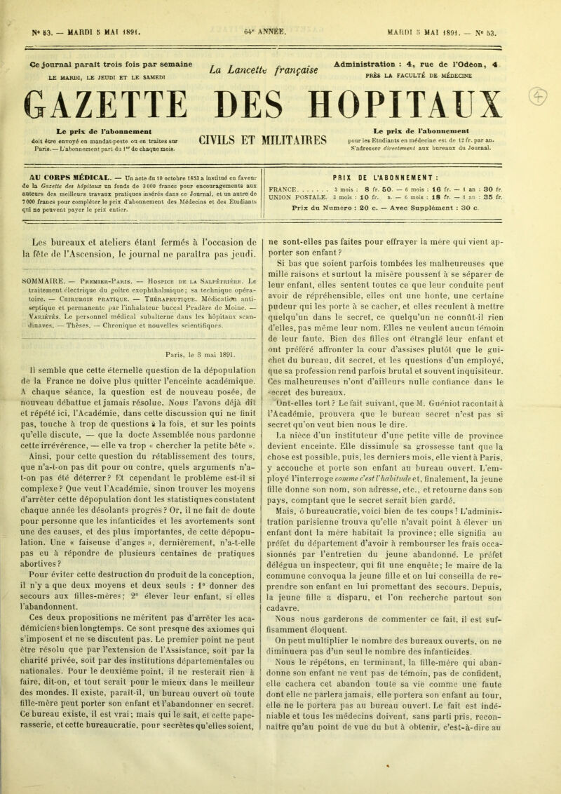 Ce joamal parait trois fois par semaine LE MARDI, LE JEUDI ET LE SAMEDI La Lancette française Administration : 4, rue de l'Odëon PRÈS LA FACULTÉ DE MÉDEQNE , 4 GAZETTE DES HOPITAUX Le prix de l’abonnement doit être envoyé en mandat-poste on en traites snr Paris. — L’abonnement part du 1  de chaque mois. Le prix de l’abonnement CIVILS ET MILITAIRES pour les Étudiants en médecine est de \î fr. par an. S'adresser directement aux bureaux du Journal. AL CORPS MÉDICAL. — Un acte du 10 octobre 1853 a institué en faveur de la Gazette des hôpitaux un fonds de 3 000 francs pour encouragements aux auteurs des meilleurs travaux pratiques insérés dans ce Journal, et un autre de 7000 francs pour compléter le prix d’abonnement des Médecins et des Étudiants qui ns peuvent payer le prix entier. PRIX DE L’ABONNEMENT : FR.4NCE 3 mois ; 8 fr. 60. — 6 mois : 16 fr. — 1 an : 30 fr. UNION POSTALE. 3 mois : 10 fr. i. — 6 mois : 18 fr. — 1 an : 35 fr. Prix du Numéro : 20 c. — Avec Supplément ; 30 c. Les bureaux et ateliers étant fermés à l’occasion de la fête de l’Ascension, le journal ne paraîtra pas jeudi. SOMMAIRE. — Premier-Paris. — Hospice de la Salpêtrière. Le traitement électrique du goitre exophthalmique ; sa technique opéra- toire. — Cbirurgie pratique. — Thérapeutique. Médicaticm anti- septique et permanente par l’inhalateur buccal Pradère de Moine. — Variétés. Le personnel médical subalterne dans les hôpitaux Scan- dinaves. — Thèses. — Chronique et nouvelles scientifiques. Paris, le 3 mai 1891. 11 semble que cette éternelle question de la dépopulation de la France ne doive plus quitter l’enceinte académique. A chaque séance, la question est de nouveau posée, de nouveau débattue et jamais résolue. Nous l’avons déjà dit et répété ici, l’Académie, dans cette discussion qui ne finit pas, touche à trop de questions à la fois, et sur les points qu’elle discute, — que la docte Assemblée nous pardonne cette irrévérence, — elle va trop « chercher la petite bête ». Ainsi, pour cette question du rétablissement des tours, que n’a-t-on pas dit pour ou contre, quels arguments n’a- t-on pas été déterrer? Et cependant le problème est-il si complexe? Que veut l’Académie, sinon trouver les moyens d’arrêter cette dépopulation dont les statistiques constatent chaque année les désolants progrès? Or, il ne fait de doute pour personne que les infanticides et les avortements sont une des causes, et des plus importantes, de cette dépopu- lation. Une « faiseuse d’anges », dernièrement, n’a-t-elle pas eu à répondre de plusieurs centaines de pratiques abortives ? Pour éviter cette destruction du produit de la conception, il n’y a que deux moyens et deux seuls : 1® donner des secours aux filles-mères; 2® élever leur enfant, si elles l’abandonnent. Ces deux propositions ne méritent pas d’arrêter les aca- démiciens bien longtemps. Ce sont presque des axiomes qui s’imposent et ne se discutent pas. Le premier point ne peut être résolu que par l’extension de l’Assistance, soit par la charité privée, soit par des institutions départementales ou nationales. Pour le deuxième point, il ne resterait rien à faire, dit-on, et tout serait pour le mieux dans le meilleur des mondes. Il existe, paraît-il, un bureau ouvert où toute fille-mère peut porter son enfant et l’abandonner en secret. Ce bureau existe, il est vrai ; mais qui le sait, et cette pape- rasserie, et cette bureaucratie, pour secrètes qu’elles soient, ne sont-elles pas faites pour effrayer la mère qui vient ap- porter son enfant? Si bas que soient parfois tombées les malheureuses que mille raisons et surtout la misère poussent à se séparer de leur enfant, elles sentent toutes ce que leur conduite peut avoir de répréhensible, elles ont une honte, une certaine pudeur qui les porte à se cacher, et elles reculent à mettre quelqu’un dans le secret, ce quelqu’un ne connût-il rien d’elles, pas même leur nom. Elles ne veulent aucun témoin de leur faute. Bien des filles ont étranglé leur enfant et ont préféré affronter la cour d’assises plutôt que le gui- chet du bureau, dit secret, et les questions d’un employé, que sa profession rend parfois brutal et souvent inquisiteur. Ces malheureuses n’ont d’ailleurs nulle confiance dans le ®ecret des bureaux. Ünl-elles fort? Le fait suivant, que M. Guéniot racontait à l’Académie, prouvera que le bureau secret n’est pas si secret qu’on veut bien nous le dire. La nièce d’un instituteur d’une petite ville de province devient enceinte. Elle dissimule sa grossesse tant que la chose est possible, puis, les derniers mois, elle vient à Paris, y accouche et porte son enfant au bureau ouvert. L'em- ployé V\n\.evvoq,e comme c'estVhalitvcJeBi, finalement, la jeune fille donne son nom, son adresse, etc., et retourne dans son pays, comptant que le secret serait bien gardé. Mais, ô bureaucratie, voici bien de tes coups! L’adminis- tration parisienne trouva qu’elle n’avait point à élever un enfant dont la mère habitait la province; elle signifia au préfet du département d’avoir à rembourser les frais occa- sionnés par l’entretien du jeune abandonné. Le préfet délégua un inspecteur, qui fit une enquête; le maire de la commune convoqua la jeune fille et on lui conseilla de re- prendre son enfant en lui promettant des secours. Depuis, la jeune fille a disparu, et l’on recherche partout son cadavre. Nous nous garderons de commenter ce fait, il est suf- fisamment éloquent. On peut multiplier le nombre des bureaux ouverts, on ne diminuera pas d’un seul le nombre des infanticides. Nous le répétons, en terminant, la fille-mère qui aban- donne sou enfant ne veut pas de témoin, pas de confident, elle cachera cet abandon toute sa vie comme une faute dont elle ne parlera jamais, elle portera son enfant au tour, elle ne le portera pas au bureau ouvert. Le fait est indé- niable et tous les médecins doivent, sans parti pris, recon- naître qu’au point de vue du but à obtenir, c’est-à-dire au