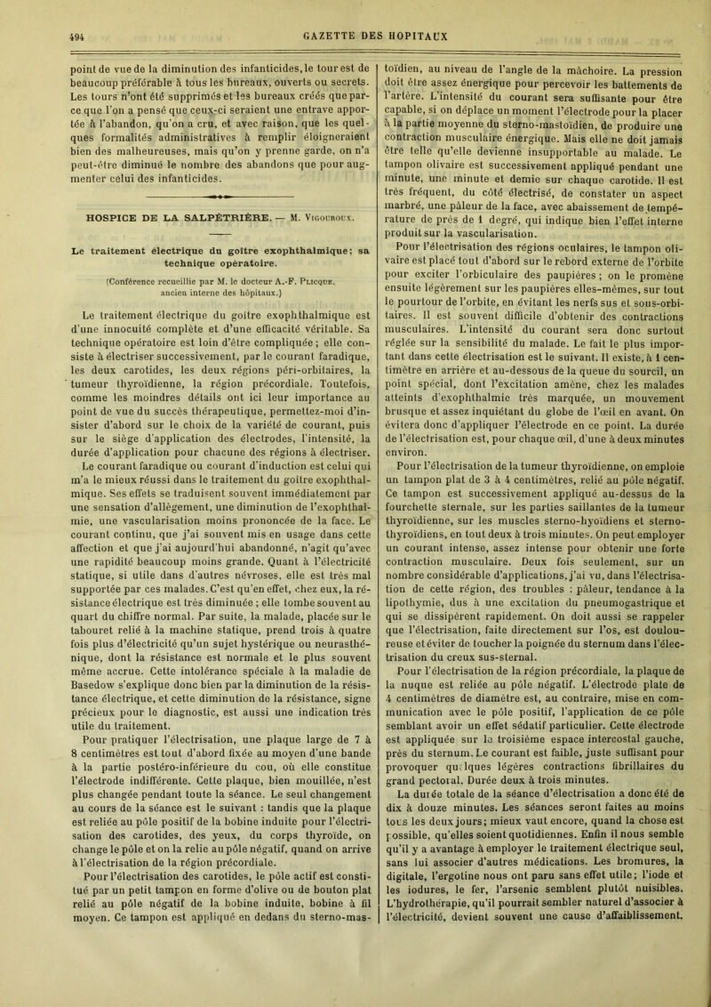 point de vue de la diminution des infanticides, le tour est de beaucoup préférable à tous les bureaux, ouverts ou secrets. Les tours n’ont été supprimés et les bureaux créés que par- ce que l’on a pensé que ceux-ci seraient une entrave appor- tée à l’abandon, qu’on a cru, et avec raison, que les quel- ques formalités administratives à remplir éloigneraient bien des malheureuses, mais qu’on y prenne garde, on n’a peut-être diminué le nombre des abandons que pour aug- menter celui des infanticides. HOSPICE DE LA SALPÊTRIÈRE. — M. ViGOUROUx. Le traitement électrique du goitre exophthalmique; sa technique opératoire. (Conférence recueillie par M. le docteur A.-F. Plicque, ancien interne des hôpitaux.) Le traitement électrique du goitre exophthalmique est d’une innocuité complète et d’une efficacité véritable. Sa technique opératoire est loin d’être compliquée; elle con- siste à électriser successivement, parle courant faradique, les deux carotides, les deux régions péri-orbitaires, la tumeur thyroïdienne, la région précordiale. Toutefois, comme les moindres détails ont ici leur importance au point de vue du succès thérapeutique, permettez-moi d’in- sister d’abord sur le choix de la variété de courant, puis sur le siège d’application des électrodes, l’intensité, la durée d’application pour chacune des régions à électriser. Le courant faradique ou courant d’induction est celui qui m’a le mieux réussi dans le traitement du goitre exophthal- mique. Ses effets se traduisent souvent immédiatement par une sensation d’allègement, une diminution de l’exophthal- mie, une vascularisation moins prononcée de la face. Le courant continu, que j’ai souvent mis en usage dans cette affection et que j’ai aujourd'hui abandonné, n’agit qu’avec une rapidité beaucoup moins grande. Quant à l’électricité statique, si utile dans d'autres névroses, elle est très mal supportée par ces malades. C’est qu’en effet, chez eux, la ré- sistance électrique est très diminuée; elle tombe souvent au quart du chiffre normal. Par suite, la malade, placée sur le tabouret relié à la machine statique, prend trois à quatre fois plus d’électricité qu’un sujet hystérique ou neurasthé- nique, dont la résistance est normale et le plus souvent même accrue. Cette intolérance spéciale à la maladie de Basedow s’explique donc bien parla diminution de la résis- tance électrique, et cette diminution de la résistance, signe précieux pour le diagnostic, est aussi une indication très utile du traitement. Pour pratiquer l’électrisation, une plaque large de 7 à 8 centimètres est tout d’abord fixée au moyen d’une bande à la partie postéro-inférieure du cou, où elle constitue l’électrode indifférente. Cette plaque, bien mouillée, n’est plus changée pendant toute la séance. Le seul changement au cours de la séance est le suivant : tandis que la plaque est reliée au pôle positif de la bobine induite pour l’électri- sation des carotides, des yeux, du corps thyroïde, on change le pôle et on la relie au pôle négatif, quand on arrive à l’électrisation de la région précordiale. Pour l’électrisation des carotides, le pôle actif est consti- tué par un petit tampon en forme d’olive ou de bouton plat relié au pôle négatif de la bobine induite, bobine à fil moyen. Ce tampon est appliqué en dedans du sterno-mas- to'ïdien, au niveau de l’angle de la mâchoire. La pression doit être assez énergique pour percevoir les battements de l’artère. L’intensité du courant sera suffisante pour être capable, si on déplace un moment l’électrode pour la placer à la partie moyenne du sterno-mastoidien, de produire une contraction musculaire énergique. Mais elle ne doit jamais être telle qu’elle devienne insupportable au malade. Le tampon olivaire est successivement appliqué pendant une minute, une minute et demie sur chaque carotide. Il est très fréquent, du côté électrisé, de constater un aspect marbré, une pâleur de la face, avec abaissement de .tempé- rature de près de 1 degré, qui indique bien l’effet interne produit sur la vascularisation. Pour l’électrisation des régions oculaires, le tampon oli- vaire est placé tout d’abord sur le rebord externe de l’orbite pour exciter l’orbiculaire des paupières ; on le promène ensuite légèrement sur les paupières elles-mêmes, sur tout le pourtour de l’orbite, en évitant les nerfs sus et sous-orbi- taires. Il est souvent difficile d’obtenir des contractions musculaires. L’intensité du courant sera donc surtout réglée sur la sensibilité du malade. Le fait le plus impor- tant dans cette électrisation est le suivant. 11 existe, à 1 cen- timètre en arrière et au-dessous de la queue du sourcil, un point spécial, dont l’excitation amène, chez les malades atteints d’exophthalmie très marquée, un mouvement brusque et assez inquiétant du globe de l’œil en avant. On évitera donc d’appliquer l’électrode en ce point. La durée de l’électrisation est, pour chaque œil, d’une à deux minutes environ. Pour l’électrisation de la tumeur thyroïdienne, on emploie un tampon plat de 3 à 4 centimètres, relié au pôle négatif. Ce tampon est successivement appliqué au-dessus de la fourchette sternale, sur les parties saillantes de la tumeur thyroïdienne, sur les muscles sterno-hyoïdiens et sterno- thyroïdiens, en tout deux à trois minutes. On peut employer un courant intense, assez intense pour obtenir une forte contraction musculaire. Deux fois seulement, sur un nombre considérable d’applications, j’ai vu, dans l’électrisa- tion de cette région, des troubles : pâleur, tendance à la lipothymie, dus à une excitation du pneumogastrique et qui se dissipèrent rapidement. On doit aussi se rappeler que l’électrisation, faite directement sur l’os, est doulou- reuse et éviter de toucher la poignée du sternum dans l’élec- trisation du creux sus-sternal. Pour l’électrisation de la région précordiale, la plaque de la nuque est reliée au pôle négatif. L’électrode plate de 4 centimètres de diamètre est, au contraire, mise en com- munication avec le pôle positif, l’application de ce pôle semblant avoir un effet sédatif particulier. Cette électrode est appliquée sur le troisième espace intercostal gauche, près du sternum. Le courant est faible, juste suffisant pour provoquer quelques légères contractions fibrillaires du grand pectoial. Durée deux à trois minutes. La durée totale de la séance d’électrisation a donc été de dix à douze minutes. Les séances seront faites au moins tous les deux jours; mieux vaut encore, quand la chose est possible, qu’elles soient quotidiennes. Enfin il nous semble qu’il y a avantage à employer le traitement électrique seul, sans lui associer d’autres médications. Les bromures, la digitale, l’ergotine nous ont paru sans effet utile; l’iode et les iodures, le fer, l’arsenic semblent plutôt nuisibles. L’hydrothérapie, qu’il pourrait sembler naturel d’associer à l’électricité, devient souvent une cause d’affaiblissement.