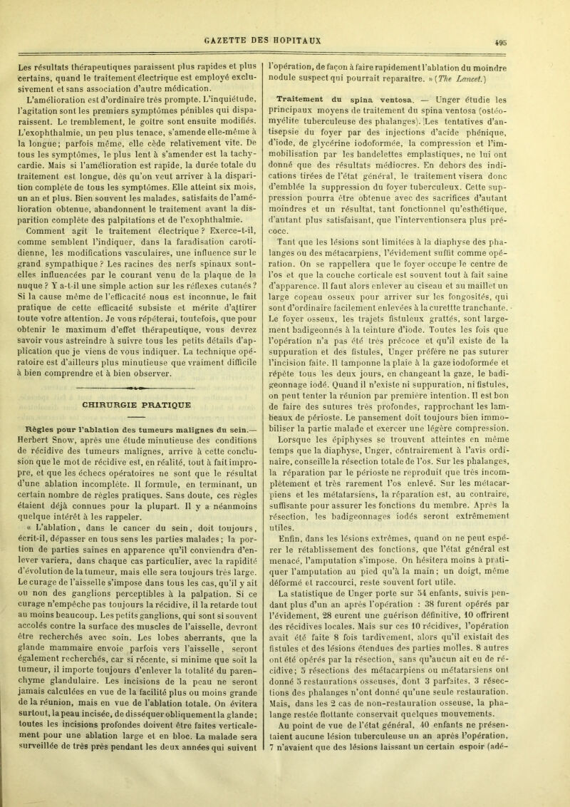 49b Les résultats thérapeutiques paraissent plus rapides et plus certains, quand le traitement électrique est employé exclu- sivement et sans association d’autre médication. L’amélioration est d’ordinaire très prompte. L’inquiétude, l’agitation sont les premiers symptômes pénibles qui dispa- raissent. Le tremblement, le goitre sont ensuite modifiés. L’exophthalmie, un peu plus tenace, s’amende elle-même à la longue; parfois même, elle cède relativement vite. De tous les symptômes, le plus lent à s’amender est la tachy- cardie. Mais si l’amélioration est rapide, la durée totale du traitement est longue, dès qu’on veut arriver à la dispari- tion complète de tous les symptômes. Elle atteint six mois, un an et plus. Bien souvent les malades, satisfaits de l’amé- lioration obtenue, abandonnent le traitement avant la dis- parition complète des palpitations et de l’exophthalmie. Comment agit le traitement électrique ? Exerce-t-il, comme semblent l’indiquer, dans la faradisation caroti- dienne, les modiflcations vasculaires, une influence sur le grand sympathique ? Les racines des nerfs spinaux sont- elles influencées par le courant venu de la plaque de la nuque ? Y a-t-il une simple action sur les réflexes cutanés? Si la cause même de l’efficacité nous est inconnue, le fait pratique de cette efficacité subsiste et mérite d’attirer toute votre attention. Je vous répéterai, toutefois, que pour obtenir le maximum d’effet thérapeutique, vous devrez savoir vous astreindre à suivre tous les petits détails d’ap- plication que je viens de vous indiquer. La technique opé- ratoire est d’ailleurs plus minutieuse que vraiment difficile à bien comprendre et à bien observer. CHIRURGIE PRATIQUE Règles pour l’ablation des tumeurs malignes du sein.— Herbert Snow, après une étude minutieuse des conditions de récidive des tumeurs malignes, arrive à cette conclu- sion que le mot de récidive est, en réalité, tout à fait impro- pre, et que les échecs opératoires ne sont que le résultat d’une ablation incomplète. Il formule, en terminant, un certain nombre de règles pratiques. Sans doute, ces règles étaient déjà connues pour la plupart. Il y a néanmoins quelque intérêt à les rappeler. « L’ablation, dans le cancer du sein, doit toujours, écrit-il, dépasser en tous sens les parties malades; la por- tion de parties saines en apparence qu’il conviendra d’en- lever variera, dans chaque cas particulier, avec la rapidité d’évolution de la tumeur, mais elle sera toujours très large. Le curage de l’aisselle s’impose dans tous les cas, qu’il y ait ou non des ganglions perceptibles à la palpation. Si ce curage n’empêche pas toujours la récidive, il la retarde tout au moins beaucoup. Les petits ganglions, qui sont si souvent accolés contre la surface des muscles de l’aisselle, devront être recherchés avec soin. Les lobes aberrants, que la glande mammaire envoie parfois vers l’aisselle, seront également recherchés, car si récente, si minime que soit la tumeur, il importe toujours d’enlever la totalité du paren- chyme glandulaire. Les incisions de la peau ne seront jamais calculées en vue de la facilité plus ou moins grande de la réunion, mais en vue de l’ablation totale. On évitera surtout, la peau incisée, de disséquer obliquement la glande ; toutes les incisions profondes doivent être faites verticale- ment pour une ablation large et en bloc. La malade sera l’opération, de façon à faire rapidement l’ablation du moindre nodule suspect qui pourrait reparaître. i>[The Lancet.) Traitement du spina ventosa. — ünger étudie les principaux moyens de traitement du spina ventosa (ostéo- myélite tuberculeuse des phalanges). ILes tentatives d’an- tisepsie du foyer par des injections d’acide phénique, d’iode, de glycérine iodoformée, la compression et l’im- mobilisation par les bandelettes emplastiques, ne lui ont donné que des résultats médiocres. En dehors des indi- cations tirées de l’état général, le traitement visera donc d’emblée la suppression du foyer tuberculeux. Cette sup- pression pourra être obtenue avec des sacrifices d’autant moindres et un résultat, tant fonctionnel qu’esthétique, d’autant plus satisfaisant, que l’interventionsera plus pré- coce. Tant que les lésions sont limitées à la diaphyse des pha- langes ou des métacarpiens, l’évidement suffit comme opé- ration. On se rappellera que le foyer occupe le centre de l’os et que la couche corticale est souvent tout à fait saine d’apparence. Il faut alors enlever au ciseau et au maillet un large copeau osseux pour arriver sur les fongosités, qui sont d’ordinaire facilement enlevées à la curettte tranchante. ■ Le foyer osseux, les trajets fistuleux grattés, sont large- ment badigeonnés à la teinture d’iode. Toutes les fois que l’opération n’a pas été très précoce et qu’il existe de la suppuration et des fistules, Unger préfère ne pas suturer l’incision faite. 11 tamponne la plaie à la gaze iodoformée et répète tous les deux jours, en changeant la gaze, le badi- geonnage iodé. Quand il n’existe ni suppuration, ni fistules, on peut tenter la réunion par première intention. Il est bon de faire des sutures très profondes, rapprochant les lam- beaux de périoste. Le pansement doit toujours bien immo- biliser la partie malade et exercer une légère compression. Lorsque les épiphyses se trouvent atteintes en même temps que la diaphyse, Unger, céntrairement à l’avis ordi- naire, conseille la résection totale de l’os. Sur les phalanges, la réparation par le périoste ne reproduit que très incom- plètement et très rarement l’os enlevé. Sur les métacar- piens et les métatarsiens, la réparation est, au contraire, suffisante pour assurer les fonctions du membre. Après la résection, les badigeonnages iodés seront extrêmement utiles. Enfin, dans les lésions extrêmes, quand on ne peut espé- rer le rétablissement des fonctions, que l’état général est menacé, l’amputation s’impose. On hésitera moins à prati- quer l’amputation au pied qu’à la main ; un doigt, même déformé et raccourci, reste souvent fort utile. La statistique de Unger porte sur 54 enfants, suivis pen- dant plus d’un an après l’opération : 38 furent opérés par l’évidement, 28 eurent une guérison définitive, 10 offrirent des récidives locales. Mais sur ces 10 récidives, l’opération avait été faite 8 fois tardivement, alors qu’il existait des fistules et des lésions étendues des parties molles. 8 autres ont été opérés par la résection, sans qu’aucun ait eu de ré- cidive; 3 résections des métacarpiens ou métatarsiens ont donné 3 restaurations osseuses, dont 3 parfaites. 3 résec- tions des phalanges n’ont donné qu’une seule restauration. Mais, dans les 2 cas de non-restauration osseuse, la pha- lange restée flottante conservait quelques mouvements. Au point de vue de l’état général, 40 enfants ne présen- taient aucune lésion tuberculeuse un an après l’opération,