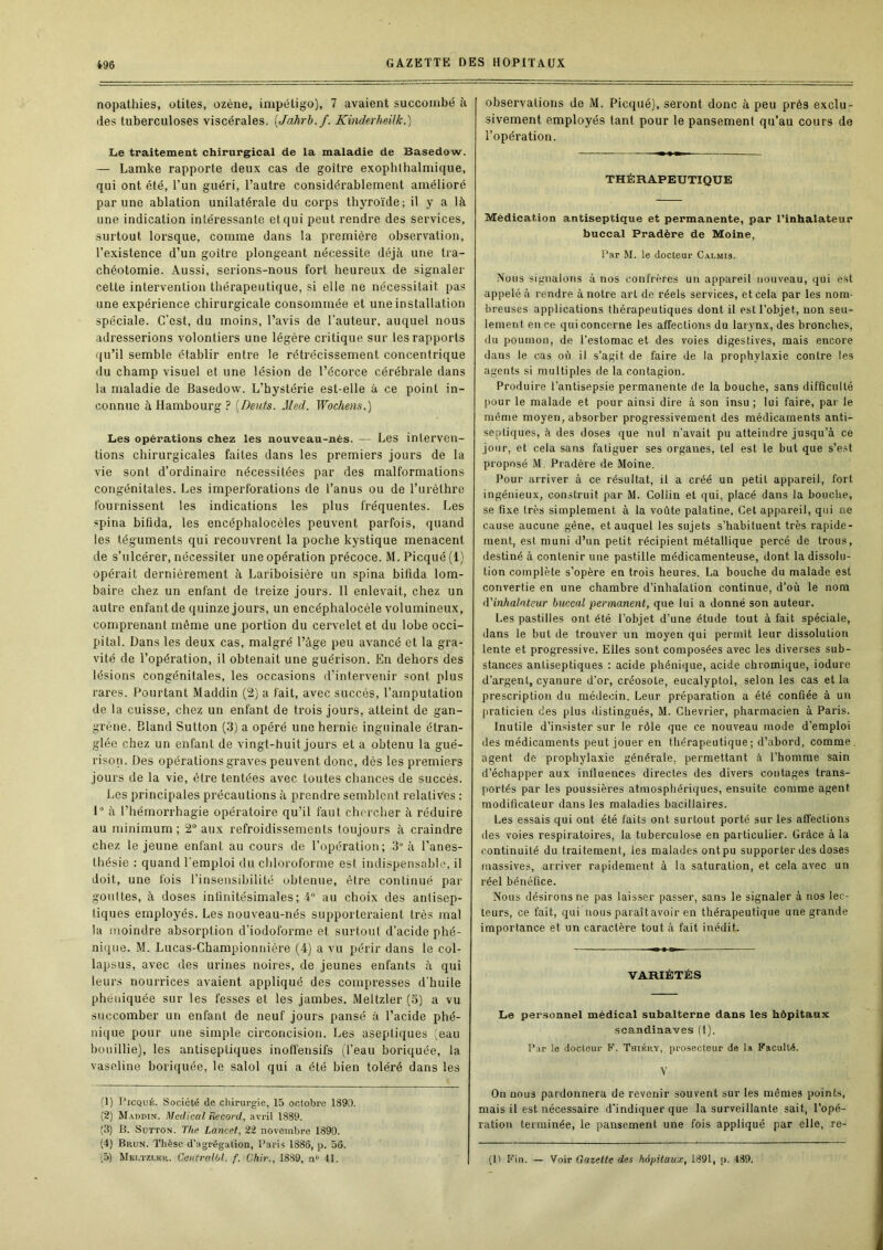 nopathies, otites, ozéne, impétigo), 7 avaient succombé h (les tuberculoses viscérales. [Jahrl.f. Kinderheük.) Le traitement chirurgical de la maladie de Basedow. — Lamke rapporte deux cas de goitre exophlhalmique, qui ont été, l’un guéri, l’autre considérablement amélioré par une ablation unilatérale du corps thyroïde; il y a là une indication intéressante et qui peut rendre des services, surtout lorsque, comme dans la premièi’e observation, l’existence d’un goitre plongeant nécessite déjà une tra- chéotomie. Aussi, serions-nous fort heureux de signaler cette intervention thérapeutique, si elle ne nécessitait pas une expérience chirurgicale consommée et une installation spéciale. C’est, du moins, l’avis de l’auteur, auquel nous adresserions volontiers une légère critique sur les rapports qu’il semble établir entre le rétrécissement concentrique du champ visuel et une lésion de l’écorce cérébi’ale dans la maladie de Basedow. L’hystérie est-elle à ce point in- connue à Hambourg ? [Oeufs. Med. Wochens.) Les opérations chez les nouveau-nés. — Les interven- tions chirurgicales faites dans les premiers jours de la vie sont d’ordinaire nécessitées par des malformations congénitales. Les imperforations de l’anus ou de l’uréthre fournissent les indications les plus fréquentes. Les spina bifida, les encéphalocèles peuvent parfois, quand les téguments qui recouvrent la poche kystique menacent de s’ulcérer, nécessiter une opération précoce. M.Picqué(l) opérait dernièrement à Lariboisière un spina bifida lom- baire chez un enfant de treize jours. 11 enlevait, chez un autre enfant de quinze jours, un encéphalocèle volumineux, comprenant même une portion du cervelet et du lobe occi- pital. Dans les deux cas, malgré l’âge peu avancé et la gra- vité de l’opération, il obtenait une guérison. En dehors des lésions congénitales, les occasions d’intervenir sont plus rares. Pourtant Maddin (2) a fait, avec succès, l’amputation de la cuisse, chez un enfant de trois jours, atteint de gan- grène. Bland Sutton (3) a opéré une hernie inguinale étran- glée chez un enfant de vingt-huit jours et a obtenu la gué- rison. Des opérations graves peuvent donc, dés les premiers jours de la vie, êli'e tentées avec toutes chances de succès. Les principales précautions à prendre semblent relatives : 1“ à l’hémorrhagie opératoire qu’il faut chercher à réduire au minimum; 2® aux refroidissements toujours à craindre chez le jeune enfant au cours de l’opération; 3“ à l’anes- thésie : quand l'emploi du chloroforme est indispensable, il doit, une fois l’insensibilité obtenue, être continué par gouttes, à doses infinitésimales; 4 au choix des antisep- tiques employés. Les nouveau-nés supporteraient très mal la moindre absorption d’iodoforme et surtout d’acide phé- niqne. M. Lucas-Championnière (4) a vu périr dans le col- lapsus, avec des urines noires, de jeunes enfants à qui leurs nourrices avaient appliqué des compresses d'huile phéiiiquée sur les fesses et les jambes. Meltzler(o) a vu succomber un enfant de neuf jours pansé à l’acide phé- nique pour une simple circoncision. Les aseptiques :eau bouillie), les antiseptiques inoffensifs (l’eau boriquée, la vaseline boriquée, le salol qui a été bien toléré dans les (1) PiCQUÉ. Société de chirurgie, 15 octobre 1890. (2) Maddin. Medical Record, avril 1889. ;3) B. Sutton. T/ie Lancet, 22 novembre 1890. (4) Brun. Thèse d’agrégation, Paris 1886, p. 56. .5) Mei.tzi.kr. CentralOl. f. Chir., 1889, n“ 41. observations de M. Picquéj, seront donc à peu près exclu- sivement employés tant pour le pansement qu’au cours de l’opération. THÉRAPEUTIQUE Médication antiseptique et permanente, par l'inhalateur buccal Pradère de Moine, Par M. le docteur Calmis. Nous signalons à nos confrères un appareil nouveau, qui est appelé à rendre à noire art de réels services, et cela par les nom- breuses applications thérapeutiques dont il est l’objet, non seu- lement en ce qui concerne les affectioits du larynx, des bronches, du poumon, de l’estomac et des voies digestives, mais encore dans le cas où il s’agit de faire de la prophylaxie contre les agents si multiples de la contagion. Produire l’antisepsie permanente de la bouche, sans difficulté l>our le malade et pour ainsi dire à son insu ; lui faire, par le même moyen, absorber progressivement des médicaments anti- septiques, à des doses que nul n’avait pu atteindre jusqu’à ce jour, et cela sans fatiguer ses orgaiTes, tel est le but que s’est proposé M. Pradère de Moine. Pour arriver à ce résultat, il a créé un petit appareil, fort ingénieux, construit par M. Collin et qui, placé dans la bouche, se fixe très simplement à la voûte palatine. Cet appareil, qui ne cause aucune gêne, et auquel les sujets s’habituent très rapide- ment, est muni d’un petit récipient métallique percé de trous, destiné à contenir une pastille médicamenteuse, dont la dissolu- tion complète s’opère en trois heures. La bouche du malade est convertie en une chambre d’inhalation continue, d’où le nom d'inhalateur buccal permanent, que lui a donné son auteur. Les pastilles ont été l’objet d’une étude tout à fait spéciale, dans le but de trouver un moyen qui permit leur dissolution lente et progressive. Elles sont composées avec les diverses sub- stances antiseptiques : acide phénique, acide chromique, iodure d’argent, cyanure d’or, créosote, eucalyptol, selon les cas et la prescription du médecin. Leur préparation a été confiée à un praticien des plus distingués, M. Chevrier, pharmacien à Paris. Inutile d’insister sur le rôle que ce nouveau mode d’emploi des médicaments peut jouer en thérapeutique; d’abord, comme, agent de prophylaxie générale, permettant à l’homme sain d’échapper aux influences directes des divers contages trans- portés par les poussières atmosphériques, ensuite comme agent modificateur dans les maladies bacillaires. Les essais qui ont été faits ont surtout porté sur les affections des voies respiratoires, la tuberculose en particulier. Grâce à la continuité du traitement, les malades ontpu supporter des doses massives, arriver rapidement à la saturation, et cela avec un réel bénéfice. Nous désirons ne pas laisser passer, sans le signaler à nos lec- teurs, ce fait, qui nous paraît avoir en thérapeutique une grande importance et un caractère tout à fait inédit. VARIÉTÉS Le personnel médical subalterne dans les hôpitaux Scandinaves (1). Par le docteur F. Thibry, prosecteur de la Faculté. V On nous pardonnera de revenir souvent sur les mêmes points, mais il est nécessaire d'indiquer que la surveillante sait, l'opé- ration terminée, le pansement une fois appliqué par elle, re- fit Fin. — Voir Gazette des hôpitaux, 1891, p. 489.