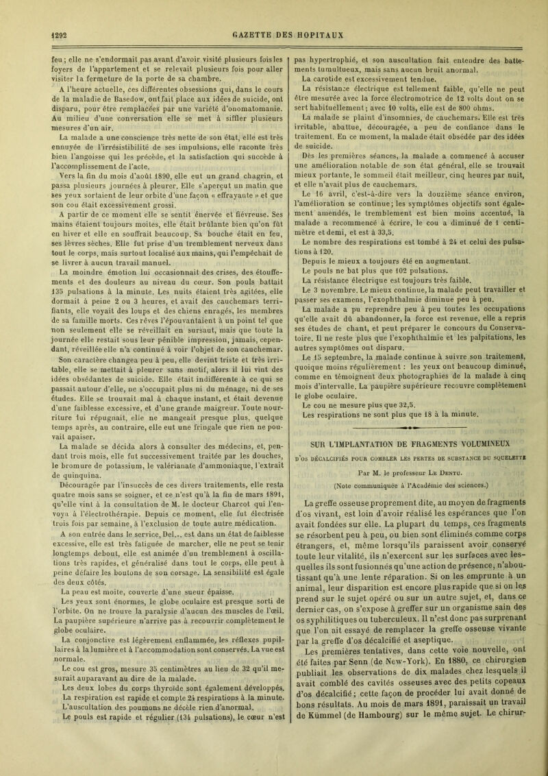 feu; elle ne s’endormait pas avant d’avoir visité plusieurs fois les foyers de l’appartement et se relevait plusieurs fois pour aller visiter la fermeture de la porte de sa chambre. A l’heure actuelle, ces différentes obsessions qui, dans le cours de la maladie de Basedow, ont fait place aux idées de suicide, ont disparu, pour être remplacées par une variété d’onomatomanie. Au milieu d’une conversation elle se met à siffler plusieurs mesures d'un air. La malade a une conscience très nette de son état, elle est très ennuyée de l’irrésistibilité de ses impulsions, elle raconte très bien l’angoisse qui les précède, et la satisfaction qui succède à l’accomplissement de l’acte. Vers la fin du mois d’août 1890, elle eut un grand chagrin, et passa plusieurs journées à pleurer. Elle s’aperçut un matin que ses yeux sortaient de leur orbite d’une façon « effrayante » et que son cou était excessivement grossi. A partir de ce moment elle se sentit énervée et fiévreuse. Ses mains étaient toujours moites, elle était brûlante bien qu’on fût en hiver et elle en souffrait beaucoup. Sa bouche était en feu, ses lèvres sèches. Elle fut prise d’un tremblement nerveux dans tout le corps, mais surtout localisé aux mains, qui l’empêchait de se livrer à aucun travail manuel. La moindre émotion lui occasionnait des crises, des étouffe- ments et des douleurs au niveau du cœur. Son pouls battait 13S pulsations à la minute. Les nuits étaient très agitées, elle dormait à peine 2 ou 3 heures, et avait des cauchemars terri- fiants, elle voyait des loups et des chiens enragés, les membres de sa famille morts. Ces rêves l’épouvantaient à un point tel que non seulement elle se réveillait en sursaut, mais que toute la journée elle restait sous leur pénible impression, jamais, cepen- dant, réveillée elle n’a continué à voir l’objet de son cauchemar. Son caractère changea peu à peu, elle devint triste et très irri- table, elle se mettait à pleurer sans motif, alors il lui vint des idées obsédantes de suicide. Elle était indifférente à ce qui se passait autour d’elle, ne s’occupait plus ni du ménage, ni de ses études. Elle se trouvait mal à chaque instant, et était devenue d’une faiblesse excessive, et d’une grande maigreur. Toute nour- riture lui répugnait, elle ne mangeait presque plus, quelque temps après, au contraire, elle eut une fringale que rien ne pou- vait apaiser. La malade se décida alors à consulter des médecins, et, pen- dant trois mois, elle fut successivement traitée par les douches, le bromure de potassium, le valériauate d’ammoniaque, l’extrait de quinquina. Découragée par l’insuccès de ces divers traitements, elle resta quatre mois sans se soigner, et ce n’est qu’à la fin de mars 1891, qu’elle vint à la consultation de M. le docteur Charcot qui l’en- voya à l’électrothérapie. Depuis ce moment, elle fut électrisée trois fois par semaine, à l’exclusion de toute autre médication. A son entrée dans le service, Del... est dans un état defaiblesse excessive, elle est très fatiguée de marcher, elle ne peut se tenir longtemps debout, elle est animée d’un tremblement à oscilla- tions très rapides, et généralisé dans tout le corps, elle peut à peine défaire les boutons de son corsage. La sensibilité est égale des deux côtés. La peau est moite, couverte d’une sueur épaisse. Les yeux sont énormes, le globe oculaire est presque sorti de l’orbite. On ne trouve la paralysie d’aucun des muscles de l’œil. La paupière supérieure n’arrive pas à recouvrir complètement le globe oculaire. La conjonctive est légèrement enflammée, les réflexes pupil- laires à la lumière et à l’accommodation sont conservés. La vue est normale. Le cou est gros, mesure 3b centimètres au lieu de 32 qu’il me- surait auparavant au dire de la malade. Les deux lobes du corps thyroïde sont également développés. La respiration est rapide et compte 24 respirations à la minute. L’auscultation des poumons ne décèle rien d’anormal. Le pouls est rapide et régulier (134 pulsations), le cœur n’est pas hypertrophié, et son auscultation fait entendre des batte- ments tumultueux, mais sans aucun bruit anormal. La carotide est excessivement tendue. La résistance électrique est tellement faible, qu’elle ne peut être mesurée avec la force électromotrice de 12 volts dont on se sert habituellement ; avec 10 volts, elle est de 800 ohms. La malade se plaint d’insomnies, de cauchemars. Elle est très irritable, abattue, découragée, a peu de confiance dans le traitement. En ce moment, la malade était obsédée par des idées de suicide. Dès les premières séances, la malade a commencé à accuser une amélioration notable de son état général, elle se trouvait mieux portante, le sommeil était meilleur, cinq heures par nuit, et elle n’avait plus de cauchemars. Le 16 avril, c’est-à-dire vers la douzième séance environ, l’amélioration se continue; les symptômes objectifs sont égale- ment amendés, le tremblement est bien moins accentué, la malade a recommencé à écrire, le cou a diminué de 1 centi- mètre et demi, et est à 33,5. Le nombre des respirations est tombé à 24 et celui des pulsa- tions à 120. Depuis le mieux a toujours été en augmentant. Le pouls ne bat plus que 102 pulsations. La résistance électrique est toujours très faible. Le 3 novembre. Le mieux continue, la malade peut travailler et passer ses examens, l’exophthalmie diminue peu à peu. La malade a pu reprendre peu à peu toutes les occupations qu’elle avait dû abandonner, la force est revenue, elle a repris ses études de chant, et peut préparer le concours du Conserva- toire. Il ne reste plus que l’exophthalraie et les palpitations, les autres symptômes ont disparu. Le 15 septembre, la malade continue à suivre son traitement, quoique moins régulièrement ; les yeux ont beaucoup diminué, comme en témoignent deux photographies de la malade à cinq mois d’intervalle. La paupière supérieure recouvre complètement le globe oculaire. Le cou ne mesure plus que 32,5. Les respirations ne sont plus que 18 à la minute. SUR L’IMPLANTATION DE FRAGMENTS VOLUMINEUX d’os déc.\lcifiés pour combler les pertes de substance du squelette Par M. le professeur Le Dentü. (Note communiquée à l’Académie des sciences.) La greffe osseuse proprement dite, au moyen de fragments d'os vivant, est loin d’avoir réalisé les espérances que l’on avait fondées sur elle. La plupart du temps, ces fragments se résorbent peu à peu, ou bien sont éliminés comme corps étrangers, et, même lorsqu’ils paraissent avoir conservé toute leur vitalité, ils n’exercent sur les surfaces avec les- quelles ils sont fusionnés qu’une action de présence, n’abou- tissant qu’à une lente réparation. Si on les emprunte à un animal, leur disparition est encore plus rapide que si on les prend sur le sujet opéré ou sur un autre sujet, et, dans ce dernier cas, on s’expose à greffer sur un organisme sain des os syphilitiques ou tuberculeux. 11 n’est donc pas surprenant que l’on ait essayé de remplacer la greffe osseuse vivante par la greffe d’os décalcifié et aseptique. Les premières tentatives, dans cette voie nouvelle, ont été faites par Senn (de New-York). En 1880, ce chirurgien publiait les observations de dix malades chez lesquels il avait comblé des cavités osseuses avec des petits copeaux d’os décalcifié ; cette façon de procéder lui avait donné de bons résultats. Au mois de mars 1891, paraissait un travail de Kümmel (de Hambourg) sur le même sujet. Le chirur-